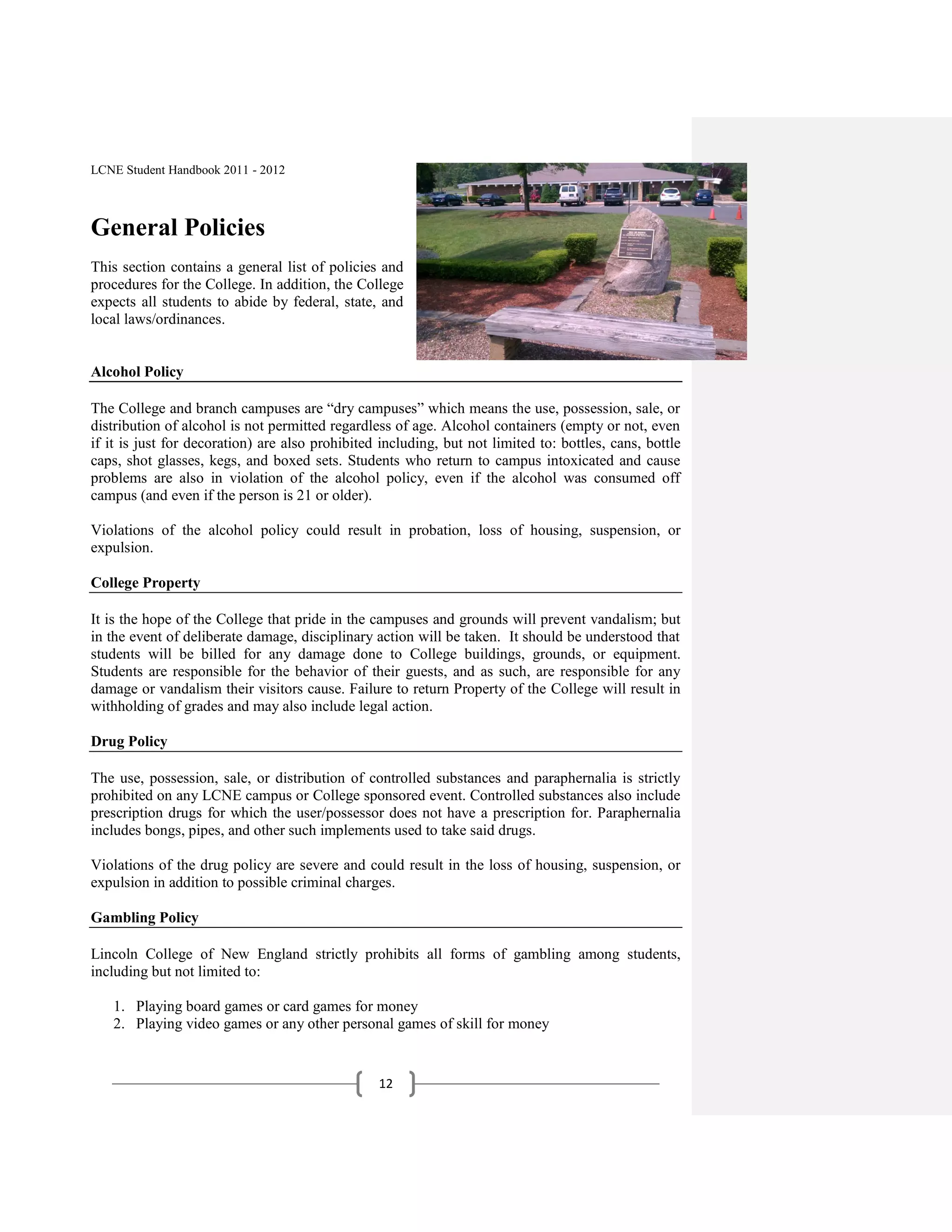 LCNE Student Handbook 2011 - 2012



General Policies
This section contains a general list of policies and
procedures for the College. In addition, the College
expects all students to abide by federal, state, and
local laws/ordinances.


Alcohol Policy

The College and branch campuses are ―dry campuses‖ which means the use, possession, sale, or
distribution of alcohol is not permitted regardless of age. Alcohol containers (empty or not, even
if it is just for decoration) are also prohibited including, but not limited to: bottles, cans, bottle
caps, shot glasses, kegs, and boxed sets. Students who return to campus intoxicated and cause
problems are also in violation of the alcohol policy, even if the alcohol was consumed off
campus (and even if the person is 21 or older).

Violations of the alcohol policy could result in probation, loss of housing, suspension, or
expulsion.

College Property

It is the hope of the College that pride in the campuses and grounds will prevent vandalism; but
in the event of deliberate damage, disciplinary action will be taken. It should be understood that
students will be billed for any damage done to College buildings, grounds, or equipment.
Students are responsible for the behavior of their guests, and as such, are responsible for any
damage or vandalism their visitors cause. Failure to return Property of the College will result in
withholding of grades and may also include legal action.

Drug Policy

The use, possession, sale, or distribution of controlled substances and paraphernalia is strictly
prohibited on any LCNE campus or College sponsored event. Controlled substances also include
prescription drugs for which the user/possessor does not have a prescription for. Paraphernalia
includes bongs, pipes, and other such implements used to take said drugs.

Violations of the drug policy are severe and could result in the loss of housing, suspension, or
expulsion in addition to possible criminal charges.

Gambling Policy

Lincoln College of New England strictly prohibits all forms of gambling among students,
including but not limited to:

   1. Playing board games or card games for money
   2. Playing video games or any other personal games of skill for money


                                                 12
 