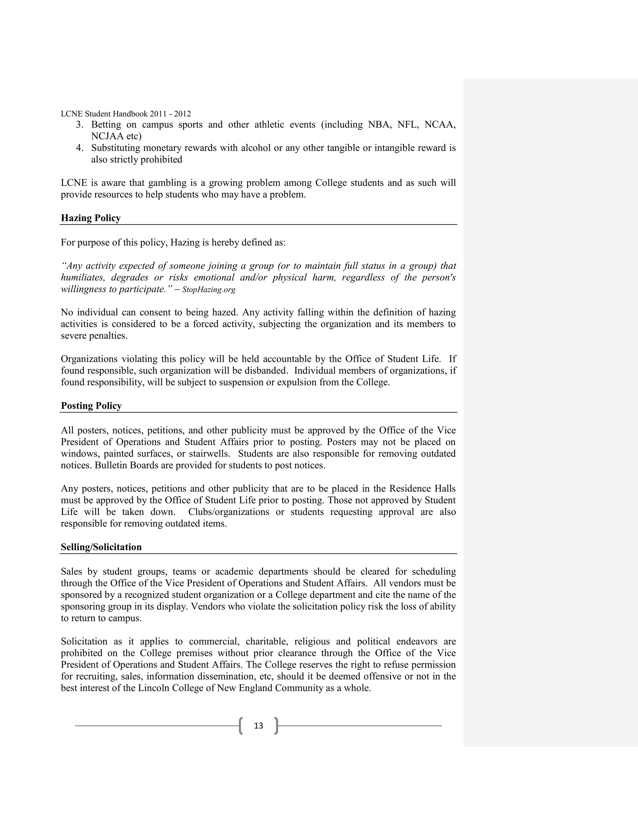 LCNE Student Handbook 2011 - 2012
   3. Betting on campus sports and other athletic events (including NBA, NFL, NCAA,
      NCJAA etc)
   4. Substituting monetary rewards with alcohol or any other tangible or intangible reward is
      also strictly prohibited

LCNE is aware that gambling is a growing problem among College students and as such will
provide resources to help students who may have a problem.

Hazing Policy

For purpose of this policy, Hazing is hereby defined as:

“Any activity expected of someone joining a group (or to maintain full status in a group) that
humiliates, degrades or risks emotional and/or physical harm, regardless of the person's
willingness to participate.” – StopHazing.org

No individual can consent to being hazed. Any activity falling within the definition of hazing
activities is considered to be a forced activity, subjecting the organization and its members to
severe penalties.

Organizations violating this policy will be held accountable by the Office of Student Life. If
found responsible, such organization will be disbanded. Individual members of organizations, if
found responsibility, will be subject to suspension or expulsion from the College.

Posting Policy

All posters, notices, petitions, and other publicity must be approved by the Office of the Vice
President of Operations and Student Affairs prior to posting. Posters may not be placed on
windows, painted surfaces, or stairwells. Students are also responsible for removing outdated
notices. Bulletin Boards are provided for students to post notices.

Any posters, notices, petitions and other publicity that are to be placed in the Residence Halls
must be approved by the Office of Student Life prior to posting. Those not approved by Student
Life will be taken down. Clubs/organizations or students requesting approval are also
responsible for removing outdated items.

Selling/Solicitation

Sales by student groups, teams or academic departments should be cleared for scheduling
through the Office of the Vice President of Operations and Student Affairs. All vendors must be
sponsored by a recognized student organization or a College department and cite the name of the
sponsoring group in its display. Vendors who violate the solicitation policy risk the loss of ability
to return to campus.

Solicitation as it applies to commercial, charitable, religious and political endeavors are
prohibited on the College premises without prior clearance through the Office of the Vice
President of Operations and Student Affairs. The College reserves the right to refuse permission
for recruiting, sales, information dissemination, etc, should it be deemed offensive or not in the
best interest of the Lincoln College of New England Community as a whole.


                                                 13
 