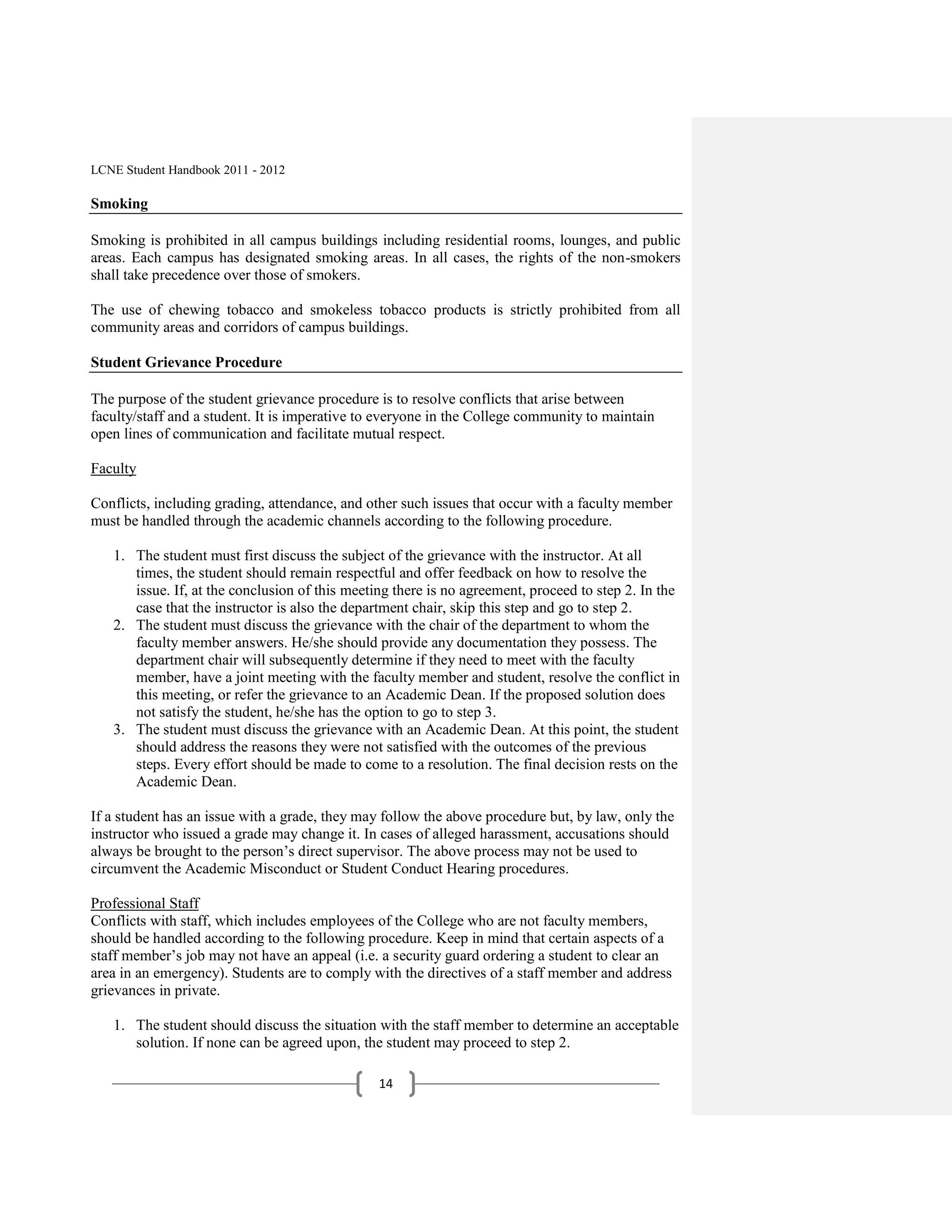 LCNE Student Handbook 2011 - 2012

Smoking

Smoking is prohibited in all campus buildings including residential rooms, lounges, and public
areas. Each campus has designated smoking areas. In all cases, the rights of the non-smokers
shall take precedence over those of smokers.

The use of chewing tobacco and smokeless tobacco products is strictly prohibited from all
community areas and corridors of campus buildings.

Student Grievance Procedure

The purpose of the student grievance procedure is to resolve conflicts that arise between
faculty/staff and a student. It is imperative to everyone in the College community to maintain
open lines of communication and facilitate mutual respect.

Faculty

Conflicts, including grading, attendance, and other such issues that occur with a faculty member
must be handled through the academic channels according to the following procedure.

   1. The student must first discuss the subject of the grievance with the instructor. At all
      times, the student should remain respectful and offer feedback on how to resolve the
      issue. If, at the conclusion of this meeting there is no agreement, proceed to step 2. In the
      case that the instructor is also the department chair, skip this step and go to step 2.
   2. The student must discuss the grievance with the chair of the department to whom the
      faculty member answers. He/she should provide any documentation they possess. The
      department chair will subsequently determine if they need to meet with the faculty
      member, have a joint meeting with the faculty member and student, resolve the conflict in
      this meeting, or refer the grievance to an Academic Dean. If the proposed solution does
      not satisfy the student, he/she has the option to go to step 3.
   3. The student must discuss the grievance with an Academic Dean. At this point, the student
      should address the reasons they were not satisfied with the outcomes of the previous
      steps. Every effort should be made to come to a resolution. The final decision rests on the
      Academic Dean.

If a student has an issue with a grade, they may follow the above procedure but, by law, only the
instructor who issued a grade may change it. In cases of alleged harassment, accusations should
always be brought to the person’s direct supervisor. The above process may not be used to
circumvent the Academic Misconduct or Student Conduct Hearing procedures.

Professional Staff
Conflicts with staff, which includes employees of the College who are not faculty members,
should be handled according to the following procedure. Keep in mind that certain aspects of a
staff member’s job may not have an appeal (i.e. a security guard ordering a student to clear an
area in an emergency). Students are to comply with the directives of a staff member and address
grievances in private.

   1. The student should discuss the situation with the staff member to determine an acceptable
      solution. If none can be agreed upon, the student may proceed to step 2.

                                                14
 