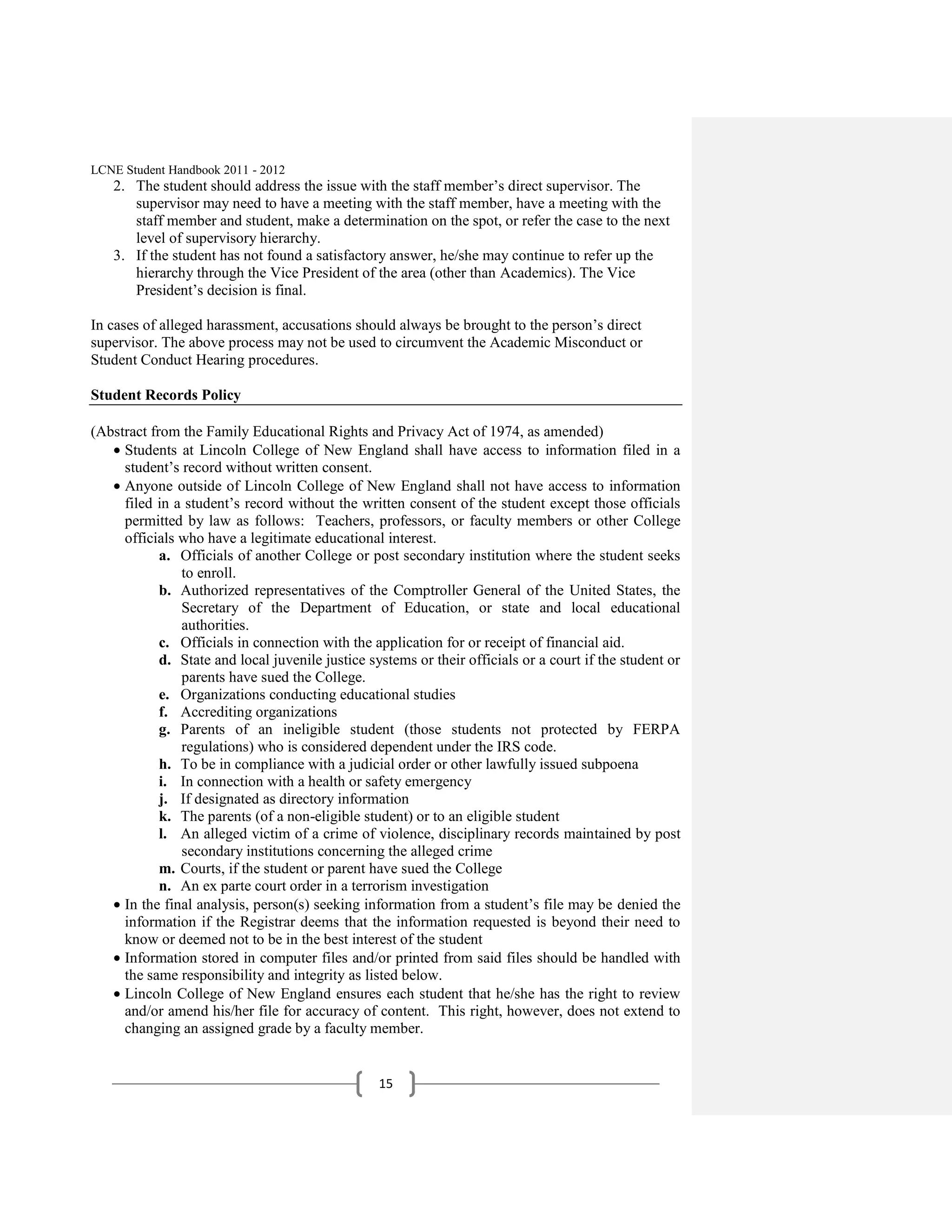 LCNE Student Handbook 2011 - 2012
   2. The student should address the issue with the staff member’s direct supervisor. The
      supervisor may need to have a meeting with the staff member, have a meeting with the
      staff member and student, make a determination on the spot, or refer the case to the next
      level of supervisory hierarchy.
   3. If the student has not found a satisfactory answer, he/she may continue to refer up the
      hierarchy through the Vice President of the area (other than Academics). The Vice
      President’s decision is final.

In cases of alleged harassment, accusations should always be brought to the person’s direct
supervisor. The above process may not be used to circumvent the Academic Misconduct or
Student Conduct Hearing procedures.

Student Records Policy

(Abstract from the Family Educational Rights and Privacy Act of 1974, as amended)
     Students at Lincoln College of New England shall have access to information filed in a
     student’s record without written consent.
     Anyone outside of Lincoln College of New England shall not have access to information
     filed in a student’s record without the written consent of the student except those officials
     permitted by law as follows: Teachers, professors, or faculty members or other College
     officials who have a legitimate educational interest.
            a. Officials of another College or post secondary institution where the student seeks
               to enroll.
            b. Authorized representatives of the Comptroller General of the United States, the
               Secretary of the Department of Education, or state and local educational
               authorities.
            c. Officials in connection with the application for or receipt of financial aid.
            d. State and local juvenile justice systems or their officials or a court if the student or
               parents have sued the College.
            e. Organizations conducting educational studies
            f. Accrediting organizations
            g. Parents of an ineligible student (those students not protected by FERPA
               regulations) who is considered dependent under the IRS code.
            h. To be in compliance with a judicial order or other lawfully issued subpoena
            i. In connection with a health or safety emergency
            j. If designated as directory information
            k. The parents (of a non-eligible student) or to an eligible student
            l. An alleged victim of a crime of violence, disciplinary records maintained by post
               secondary institutions concerning the alleged crime
            m. Courts, if the student or parent have sued the College
            n. An ex parte court order in a terrorism investigation
     In the final analysis, person(s) seeking information from a student’s file may be denied the
     information if the Registrar deems that the information requested is beyond their need to
     know or deemed not to be in the best interest of the student
     Information stored in computer files and/or printed from said files should be handled with
     the same responsibility and integrity as listed below.
     Lincoln College of New England ensures each student that he/she has the right to review
     and/or amend his/her file for accuracy of content. This right, however, does not extend to
     changing an assigned grade by a faculty member.


                                                  15
 