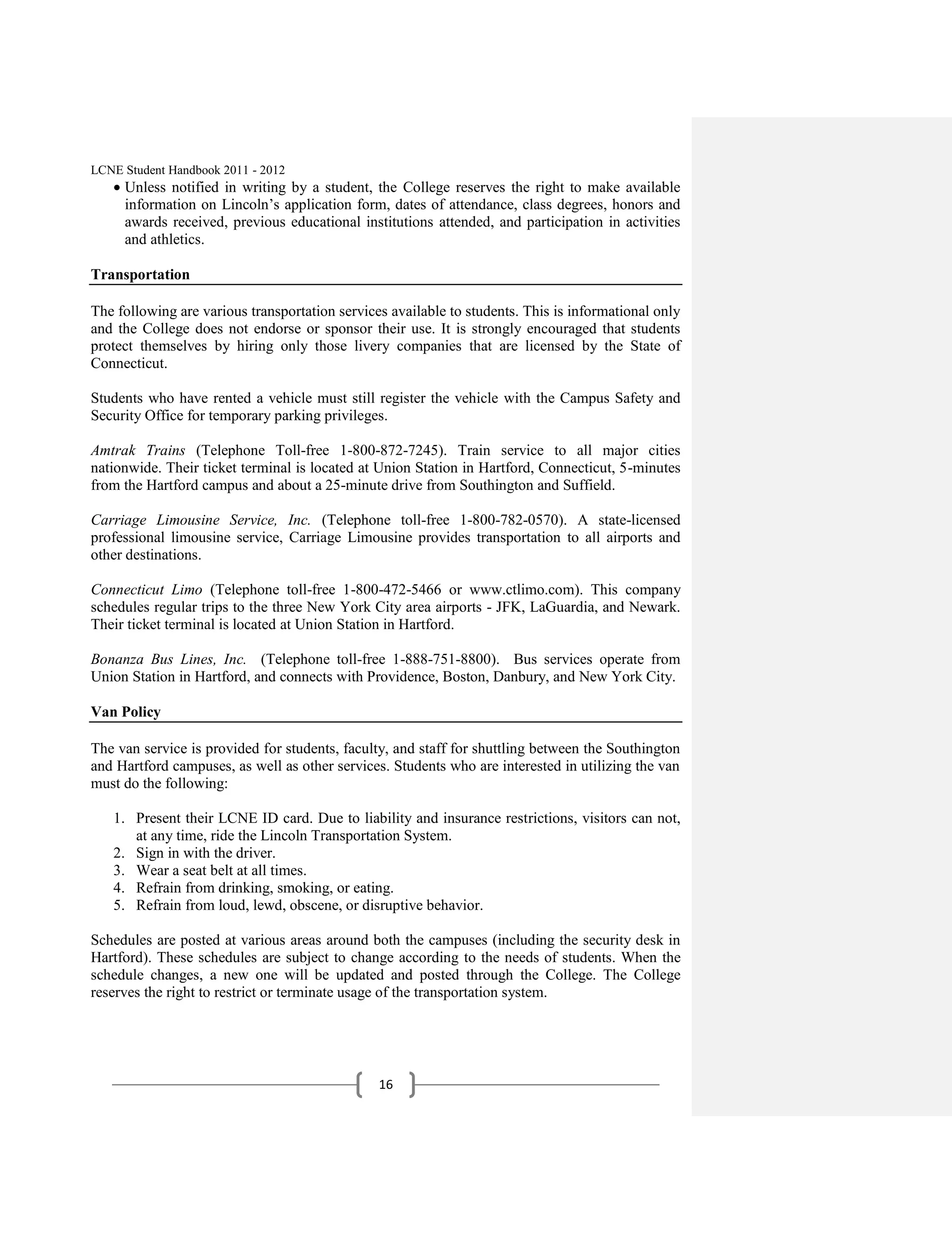 LCNE Student Handbook 2011 - 2012
     Unless notified in writing by a student, the College reserves the right to make available
     information on Lincoln’s application form, dates of attendance, class degrees, honors and
     awards received, previous educational institutions attended, and participation in activities
     and athletics.

Transportation

The following are various transportation services available to students. This is informational only
and the College does not endorse or sponsor their use. It is strongly encouraged that students
protect themselves by hiring only those livery companies that are licensed by the State of
Connecticut.

Students who have rented a vehicle must still register the vehicle with the Campus Safety and
Security Office for temporary parking privileges.

Amtrak Trains (Telephone Toll-free 1-800-872-7245). Train service to all major cities
nationwide. Their ticket terminal is located at Union Station in Hartford, Connecticut, 5-minutes
from the Hartford campus and about a 25-minute drive from Southington and Suffield.

Carriage Limousine Service, Inc. (Telephone toll-free 1-800-782-0570). A state-licensed
professional limousine service, Carriage Limousine provides transportation to all airports and
other destinations.

Connecticut Limo (Telephone toll-free 1-800-472-5466 or www.ctlimo.com). This company
schedules regular trips to the three New York City area airports - JFK, LaGuardia, and Newark.
Their ticket terminal is located at Union Station in Hartford.

Bonanza Bus Lines, Inc. (Telephone toll-free 1-888-751-8800). Bus services operate from
Union Station in Hartford, and connects with Providence, Boston, Danbury, and New York City.

Van Policy

The van service is provided for students, faculty, and staff for shuttling between the Southington
and Hartford campuses, as well as other services. Students who are interested in utilizing the van
must do the following:

   1. Present their LCNE ID card. Due to liability and insurance restrictions, visitors can not,
      at any time, ride the Lincoln Transportation System.
   2. Sign in with the driver.
   3. Wear a seat belt at all times.
   4. Refrain from drinking, smoking, or eating.
   5. Refrain from loud, lewd, obscene, or disruptive behavior.

Schedules are posted at various areas around both the campuses (including the security desk in
Hartford). These schedules are subject to change according to the needs of students. When the
schedule changes, a new one will be updated and posted through the College. The College
reserves the right to restrict or terminate usage of the transportation system.




                                                16
 