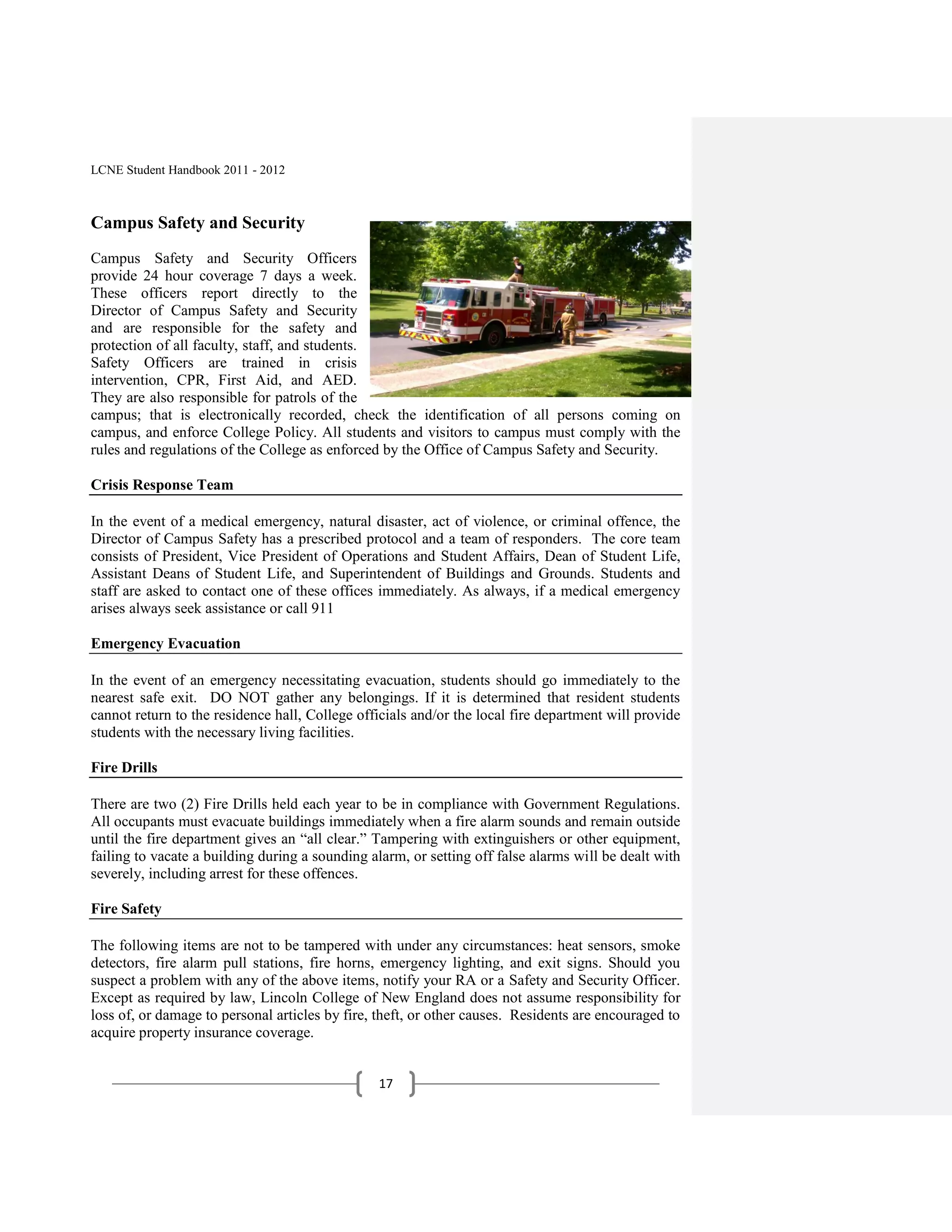 LCNE Student Handbook 2011 - 2012



Campus Safety and Security
Campus Safety and Security Officers
provide 24 hour coverage 7 days a week.
These officers report directly to the
Director of Campus Safety and Security
and are responsible for the safety and
protection of all faculty, staff, and students.
Safety Officers are trained in crisis
intervention, CPR, First Aid, and AED.
They are also responsible for patrols of the
campus; that is electronically recorded, check the identification of all persons coming on
campus, and enforce College Policy. All students and visitors to campus must comply with the
rules and regulations of the College as enforced by the Office of Campus Safety and Security.

Crisis Response Team

In the event of a medical emergency, natural disaster, act of violence, or criminal offence, the
Director of Campus Safety has a prescribed protocol and a team of responders. The core team
consists of President, Vice President of Operations and Student Affairs, Dean of Student Life,
Assistant Deans of Student Life, and Superintendent of Buildings and Grounds. Students and
staff are asked to contact one of these offices immediately. As always, if a medical emergency
arises always seek assistance or call 911

Emergency Evacuation

In the event of an emergency necessitating evacuation, students should go immediately to the
nearest safe exit. DO NOT gather any belongings. If it is determined that resident students
cannot return to the residence hall, College officials and/or the local fire department will provide
students with the necessary living facilities.

Fire Drills

There are two (2) Fire Drills held each year to be in compliance with Government Regulations.
All occupants must evacuate buildings immediately when a fire alarm sounds and remain outside
until the fire department gives an ―all clear.‖ Tampering with extinguishers or other equipment,
failing to vacate a building during a sounding alarm, or setting off false alarms will be dealt with
severely, including arrest for these offences.

Fire Safety

The following items are not to be tampered with under any circumstances: heat sensors, smoke
detectors, fire alarm pull stations, fire horns, emergency lighting, and exit signs. Should you
suspect a problem with any of the above items, notify your RA or a Safety and Security Officer.
Except as required by law, Lincoln College of New England does not assume responsibility for
loss of, or damage to personal articles by fire, theft, or other causes. Residents are encouraged to
acquire property insurance coverage.


                                                17
 