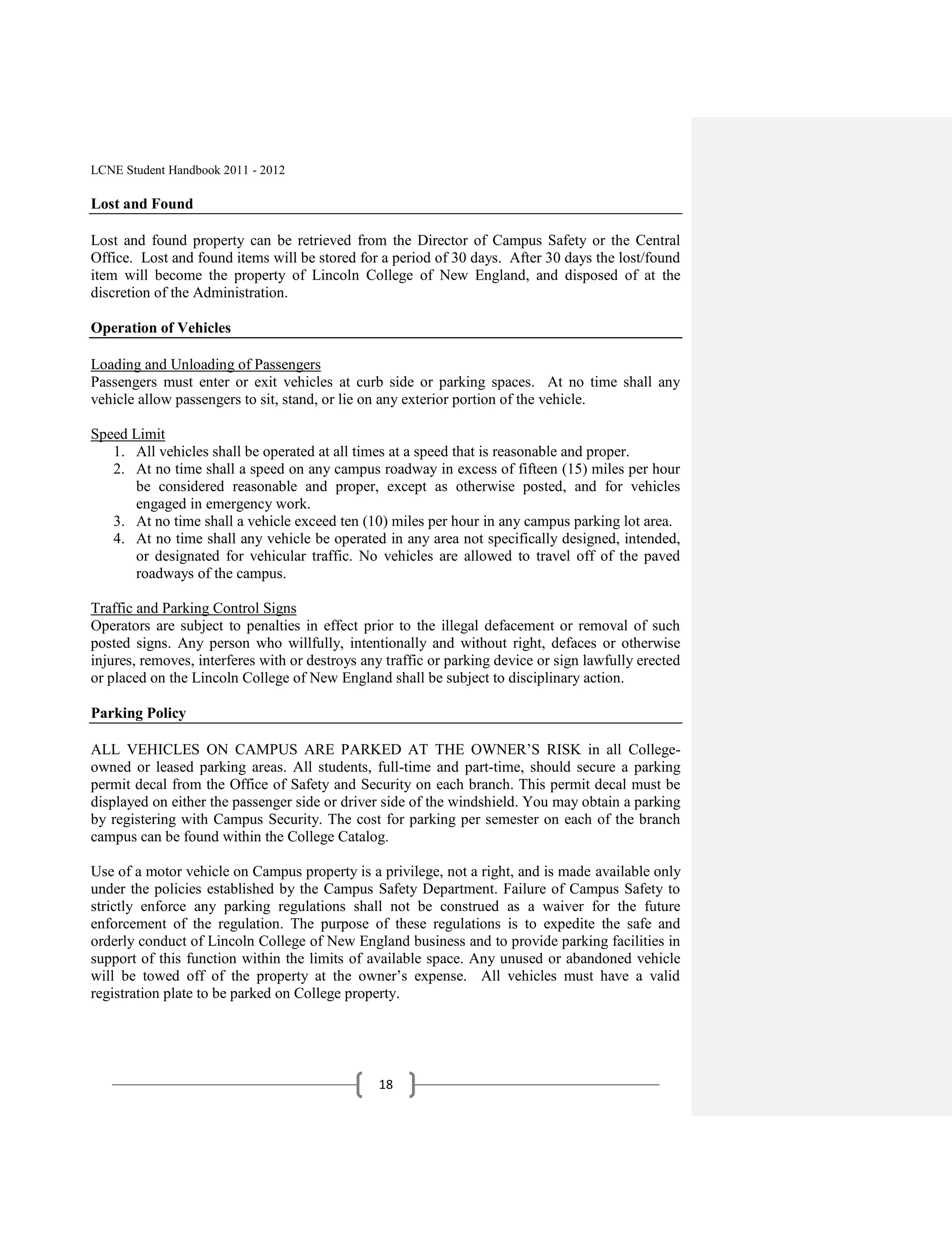 LCNE Student Handbook 2011 - 2012

Lost and Found

Lost and found property can be retrieved from the Director of Campus Safety or the Central
Office. Lost and found items will be stored for a period of 30 days. After 30 days the lost/found
item will become the property of Lincoln College of New England, and disposed of at the
discretion of the Administration.

Operation of Vehicles

Loading and Unloading of Passengers
Passengers must enter or exit vehicles at curb side or parking spaces. At no time shall any
vehicle allow passengers to sit, stand, or lie on any exterior portion of the vehicle.

Speed Limit
   1. All vehicles shall be operated at all times at a speed that is reasonable and proper.
   2. At no time shall a speed on any campus roadway in excess of fifteen (15) miles per hour
       be considered reasonable and proper, except as otherwise posted, and for vehicles
       engaged in emergency work.
   3. At no time shall a vehicle exceed ten (10) miles per hour in any campus parking lot area.
   4. At no time shall any vehicle be operated in any area not specifically designed, intended,
       or designated for vehicular traffic. No vehicles are allowed to travel off of the paved
       roadways of the campus.

Traffic and Parking Control Signs
Operators are subject to penalties in effect prior to the illegal defacement or removal of such
posted signs. Any person who willfully, intentionally and without right, defaces or otherwise
injures, removes, interferes with or destroys any traffic or parking device or sign lawfully erected
or placed on the Lincoln College of New England shall be subject to disciplinary action.

Parking Policy

ALL VEHICLES ON CAMPUS ARE PARKED AT THE OWNER’S RISK in all College-
owned or leased parking areas. All students, full-time and part-time, should secure a parking
permit decal from the Office of Safety and Security on each branch. This permit decal must be
displayed on either the passenger side or driver side of the windshield. You may obtain a parking
by registering with Campus Security. The cost for parking per semester on each of the branch
campus can be found within the College Catalog.

Use of a motor vehicle on Campus property is a privilege, not a right, and is made available only
under the policies established by the Campus Safety Department. Failure of Campus Safety to
strictly enforce any parking regulations shall not be construed as a waiver for the future
enforcement of the regulation. The purpose of these regulations is to expedite the safe and
orderly conduct of Lincoln College of New England business and to provide parking facilities in
support of this function within the limits of available space. Any unused or abandoned vehicle
will be towed off of the property at the owner’s expense. All vehicles must have a valid
registration plate to be parked on College property.




                                                18
 