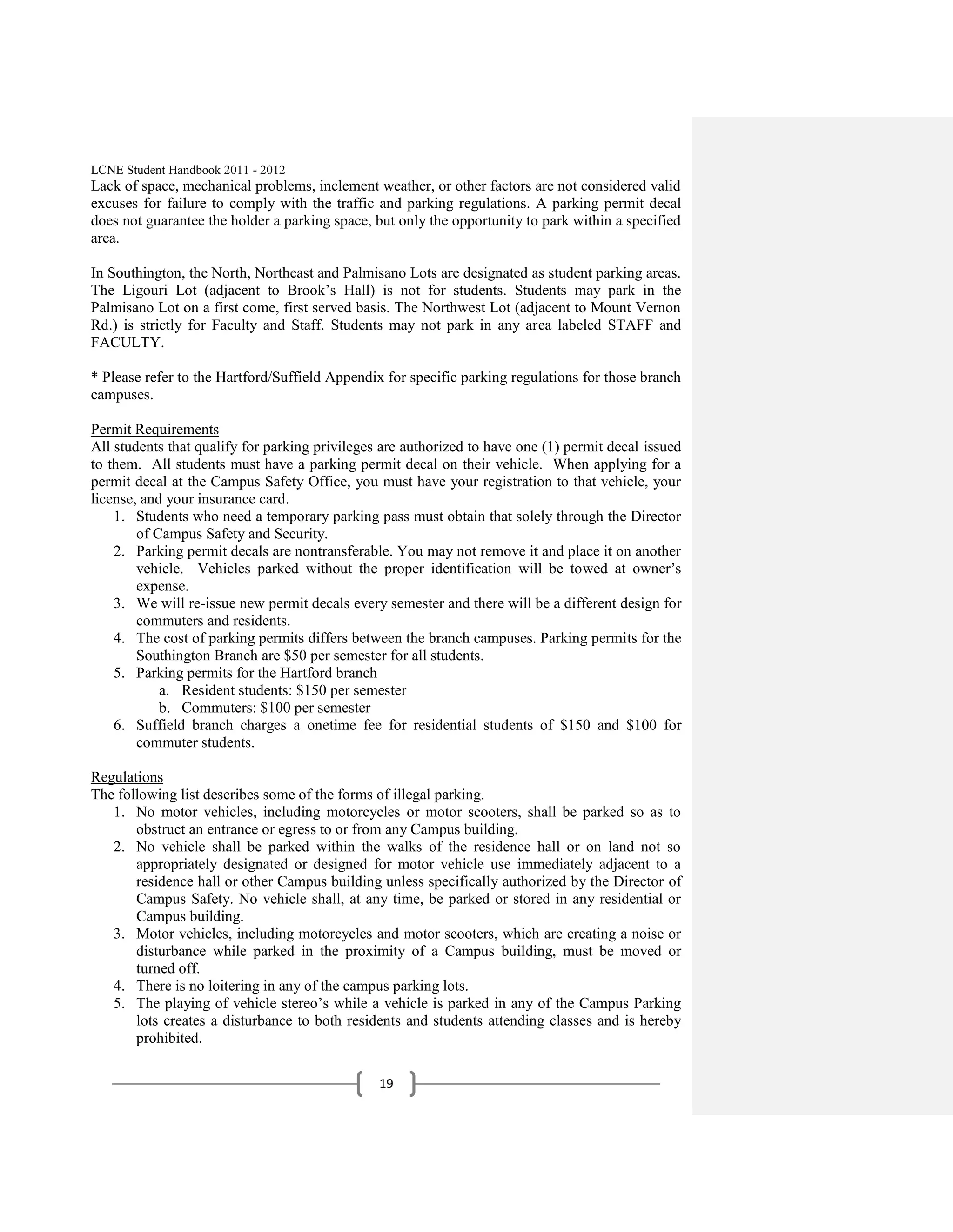 LCNE Student Handbook 2011 - 2012
Lack of space, mechanical problems, inclement weather, or other factors are not considered valid
excuses for failure to comply with the traffic and parking regulations. A parking permit decal
does not guarantee the holder a parking space, but only the opportunity to park within a specified
area.

In Southington, the North, Northeast and Palmisano Lots are designated as student parking areas.
The Ligouri Lot (adjacent to Brook’s Hall) is not for students. Students may park in the
Palmisano Lot on a first come, first served basis. The Northwest Lot (adjacent to Mount Vernon
Rd.) is strictly for Faculty and Staff. Students may not park in any area labeled STAFF and
FACULTY.

* Please refer to the Hartford/Suffield Appendix for specific parking regulations for those branch
campuses.

Permit Requirements
All students that qualify for parking privileges are authorized to have one (1) permit decal issued
to them. All students must have a parking permit decal on their vehicle. When applying for a
permit decal at the Campus Safety Office, you must have your registration to that vehicle, your
license, and your insurance card.
    1. Students who need a temporary parking pass must obtain that solely through the Director
        of Campus Safety and Security.
    2. Parking permit decals are nontransferable. You may not remove it and place it on another
        vehicle. Vehicles parked without the proper identification will be towed at owner’s
        expense.
    3. We will re-issue new permit decals every semester and there will be a different design for
        commuters and residents.
    4. The cost of parking permits differs between the branch campuses. Parking permits for the
        Southington Branch are $50 per semester for all students.
    5. Parking permits for the Hartford branch
            a. Resident students: $150 per semester
            b. Commuters: $100 per semester
    6. Suffield branch charges a onetime fee for residential students of $150 and $100 for
        commuter students.

Regulations
The following list describes some of the forms of illegal parking.
   1. No motor vehicles, including motorcycles or motor scooters, shall be parked so as to
       obstruct an entrance or egress to or from any Campus building.
   2. No vehicle shall be parked within the walks of the residence hall or on land not so
       appropriately designated or designed for motor vehicle use immediately adjacent to a
       residence hall or other Campus building unless specifically authorized by the Director of
       Campus Safety. No vehicle shall, at any time, be parked or stored in any residential or
       Campus building.
   3. Motor vehicles, including motorcycles and motor scooters, which are creating a noise or
       disturbance while parked in the proximity of a Campus building, must be moved or
       turned off.
   4. There is no loitering in any of the campus parking lots.
   5. The playing of vehicle stereo’s while a vehicle is parked in any of the Campus Parking
       lots creates a disturbance to both residents and students attending classes and is hereby
       prohibited.

                                                19
 