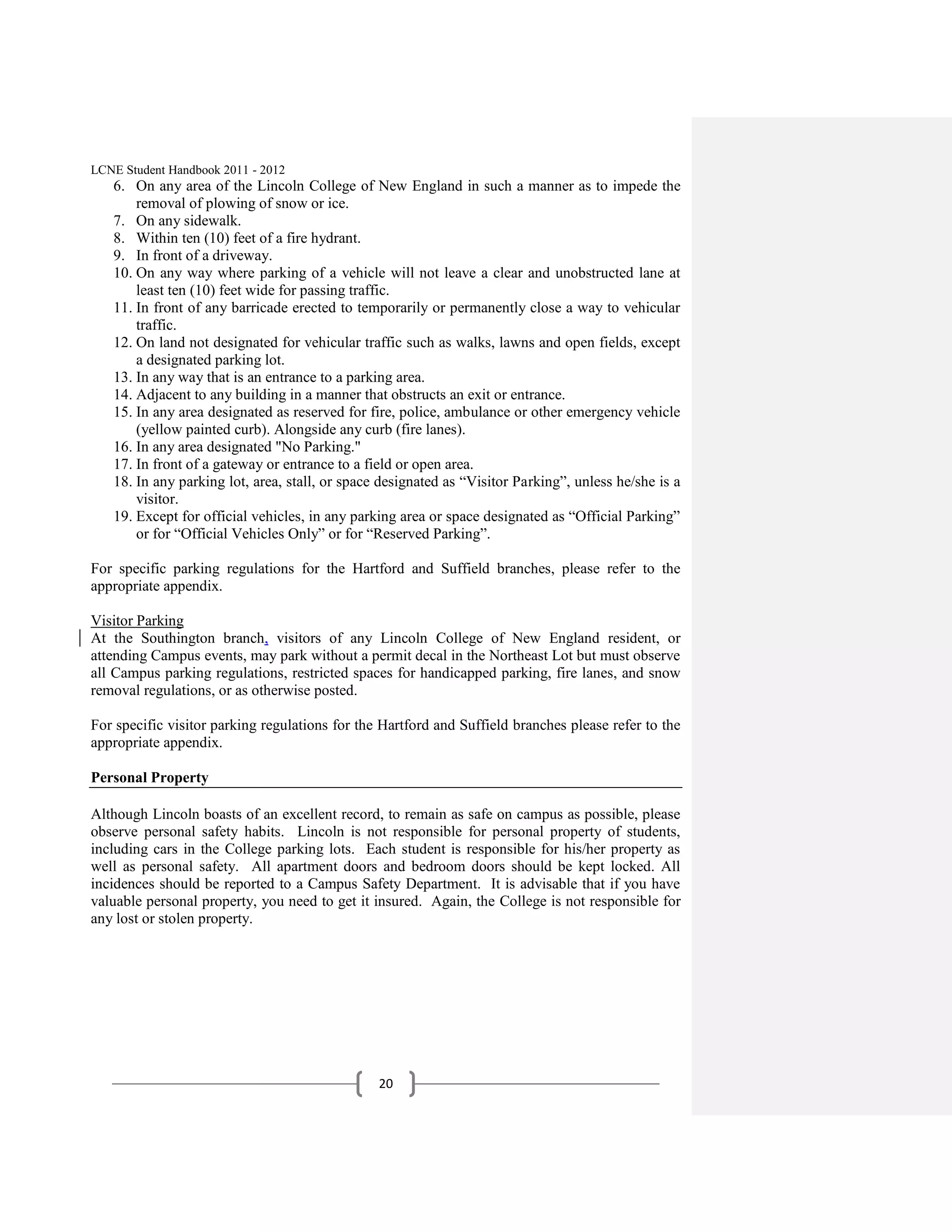 LCNE Student Handbook 2011 - 2012
   6. On any area of the Lincoln College of New England in such a manner as to impede the
       removal of plowing of snow or ice.
   7. On any sidewalk.
   8. Within ten (10) feet of a fire hydrant.
   9. In front of a driveway.
   10. On any way where parking of a vehicle will not leave a clear and unobstructed lane at
       least ten (10) feet wide for passing traffic.
   11. In front of any barricade erected to temporarily or permanently close a way to vehicular
       traffic.
   12. On land not designated for vehicular traffic such as walks, lawns and open fields, except
       a designated parking lot.
   13. In any way that is an entrance to a parking area.
   14. Adjacent to any building in a manner that obstructs an exit or entrance.
   15. In any area designated as reserved for fire, police, ambulance or other emergency vehicle
       (yellow painted curb). Alongside any curb (fire lanes).
   16. In any area designated "No Parking."
   17. In front of a gateway or entrance to a field or open area.
   18. In any parking lot, area, stall, or space designated as ―Visitor Parking‖, unless he/she is a
       visitor.
   19. Except for official vehicles, in any parking area or space designated as ―Official Parking‖
       or for ―Official Vehicles Only‖ or for ―Reserved Parking‖.

For specific parking regulations for the Hartford and Suffield branches, please refer to the
appropriate appendix.

Visitor Parking
At the Southington branch, visitors of any Lincoln College of New England resident, or
attending Campus events, may park without a permit decal in the Northeast Lot but must observe
all Campus parking regulations, restricted spaces for handicapped parking, fire lanes, and snow
removal regulations, or as otherwise posted.

For specific visitor parking regulations for the Hartford and Suffield branches please refer to the
appropriate appendix.

Personal Property

Although Lincoln boasts of an excellent record, to remain as safe on campus as possible, please
observe personal safety habits. Lincoln is not responsible for personal property of students,
including cars in the College parking lots. Each student is responsible for his/her property as
well as personal safety. All apartment doors and bedroom doors should be kept locked. All
incidences should be reported to a Campus Safety Department. It is advisable that if you have
valuable personal property, you need to get it insured. Again, the College is not responsible for
any lost or stolen property.




                                                20
 