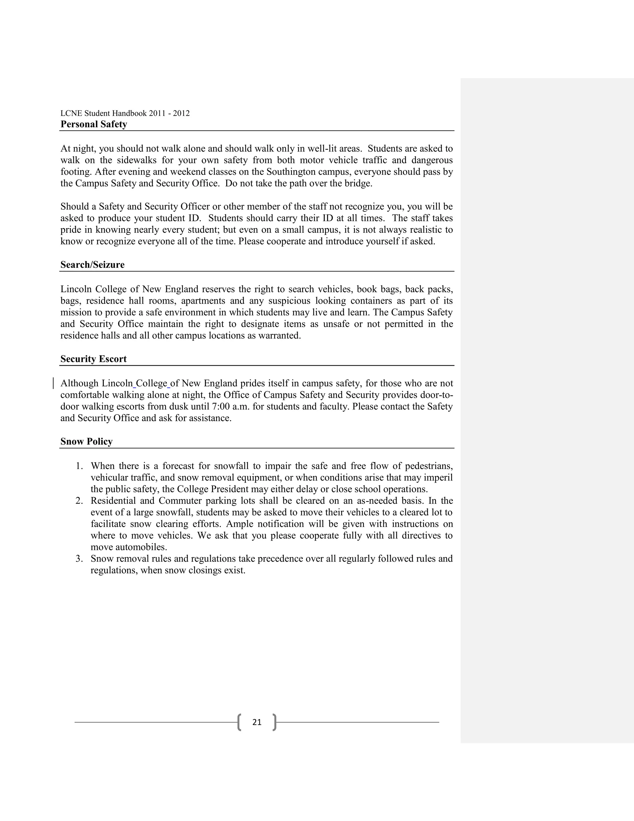 LCNE Student Handbook 2011 - 2012
Personal Safety

At night, you should not walk alone and should walk only in well-lit areas. Students are asked to
walk on the sidewalks for your own safety from both motor vehicle traffic and dangerous
footing. After evening and weekend classes on the Southington campus, everyone should pass by
the Campus Safety and Security Office. Do not take the path over the bridge.

Should a Safety and Security Officer or other member of the staff not recognize you, you will be
asked to produce your student ID. Students should carry their ID at all times. The staff takes
pride in knowing nearly every student; but even on a small campus, it is not always realistic to
know or recognize everyone all of the time. Please cooperate and introduce yourself if asked.

Search/Seizure

Lincoln College of New England reserves the right to search vehicles, book bags, back packs,
bags, residence hall rooms, apartments and any suspicious looking containers as part of its
mission to provide a safe environment in which students may live and learn. The Campus Safety
and Security Office maintain the right to designate items as unsafe or not permitted in the
residence halls and all other campus locations as warranted.

Security Escort

Although Lincoln College of New England prides itself in campus safety, for those who are not
comfortable walking alone at night, the Office of Campus Safety and Security provides door-to-
door walking escorts from dusk until 7:00 a.m. for students and faculty. Please contact the Safety
and Security Office and ask for assistance.

Snow Policy

   1. When there is a forecast for snowfall to impair the safe and free flow of pedestrians,
      vehicular traffic, and snow removal equipment, or when conditions arise that may imperil
      the public safety, the College President may either delay or close school operations.
   2. Residential and Commuter parking lots shall be cleared on an as-needed basis. In the
      event of a large snowfall, students may be asked to move their vehicles to a cleared lot to
      facilitate snow clearing efforts. Ample notification will be given with instructions on
      where to move vehicles. We ask that you please cooperate fully with all directives to
      move automobiles.
   3. Snow removal rules and regulations take precedence over all regularly followed rules and
      regulations, when snow closings exist.




                                               21
 