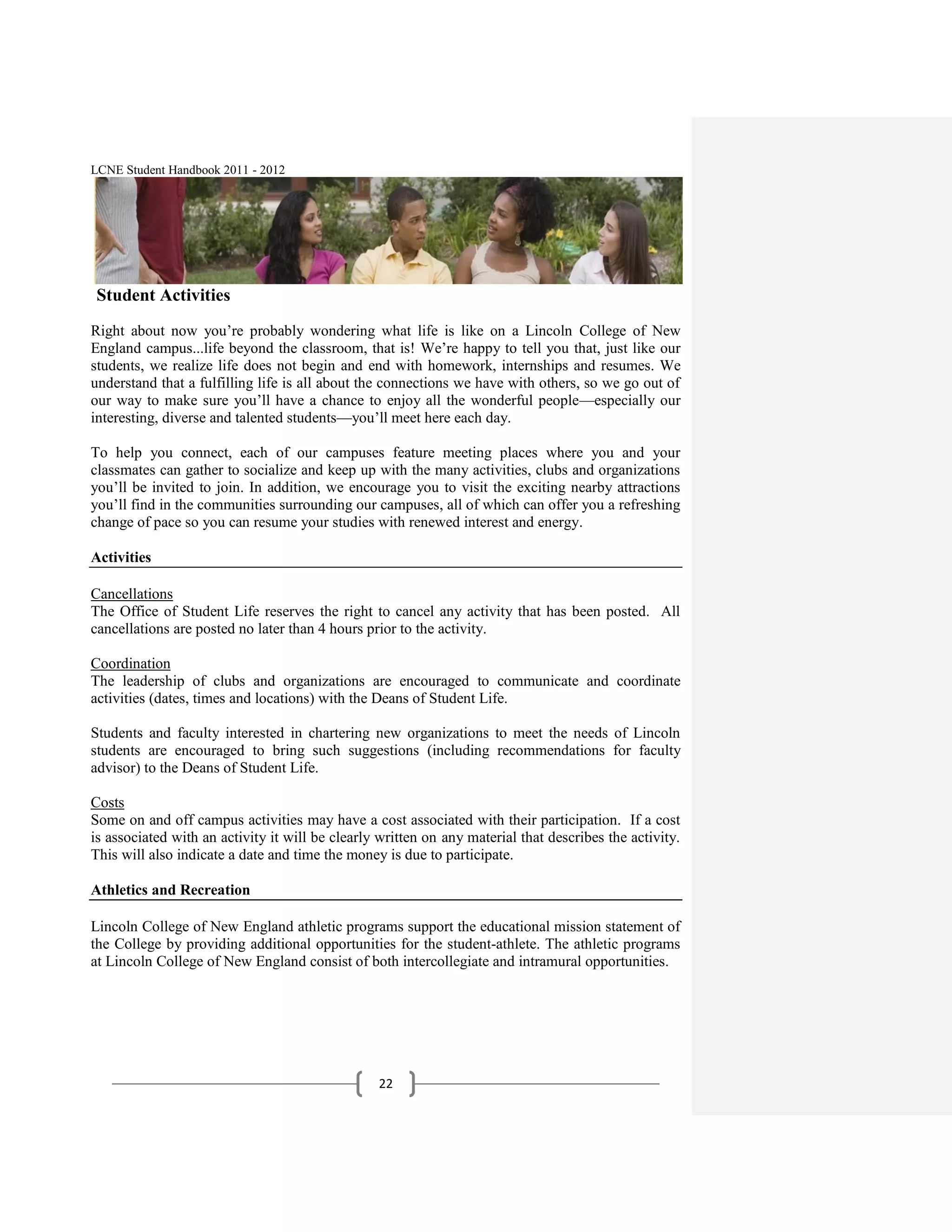 LCNE Student Handbook 2011 - 2012




Student Activities
Right about now you’re probably wondering what life is like on a Lincoln College of New
England campus...life beyond the classroom, that is! We’re happy to tell you that, just like our
students, we realize life does not begin and end with homework, internships and resumes. We
understand that a fulfilling life is all about the connections we have with others, so we go out of
our way to make sure you’ll have a chance to enjoy all the wonderful people—especially our
interesting, diverse and talented students—you’ll meet here each day.

To help you connect, each of our campuses feature meeting places where you and your
classmates can gather to socialize and keep up with the many activities, clubs and organizations
you’ll be invited to join. In addition, we encourage you to visit the exciting nearby attractions
you’ll find in the communities surrounding our campuses, all of which can offer you a refreshing
change of pace so you can resume your studies with renewed interest and energy.

Activities

Cancellations
The Office of Student Life reserves the right to cancel any activity that has been posted. All
cancellations are posted no later than 4 hours prior to the activity.

Coordination
The leadership of clubs and organizations are encouraged to communicate and coordinate
activities (dates, times and locations) with the Deans of Student Life.

Students and faculty interested in chartering new organizations to meet the needs of Lincoln
students are encouraged to bring such suggestions (including recommendations for faculty
advisor) to the Deans of Student Life.

Costs
Some on and off campus activities may have a cost associated with their participation. If a cost
is associated with an activity it will be clearly written on any material that describes the activity.
This will also indicate a date and time the money is due to participate.

Athletics and Recreation

Lincoln College of New England athletic programs support the educational mission statement of
the College by providing additional opportunities for the student-athlete. The athletic programs
at Lincoln College of New England consist of both intercollegiate and intramural opportunities.




                                                 22
 