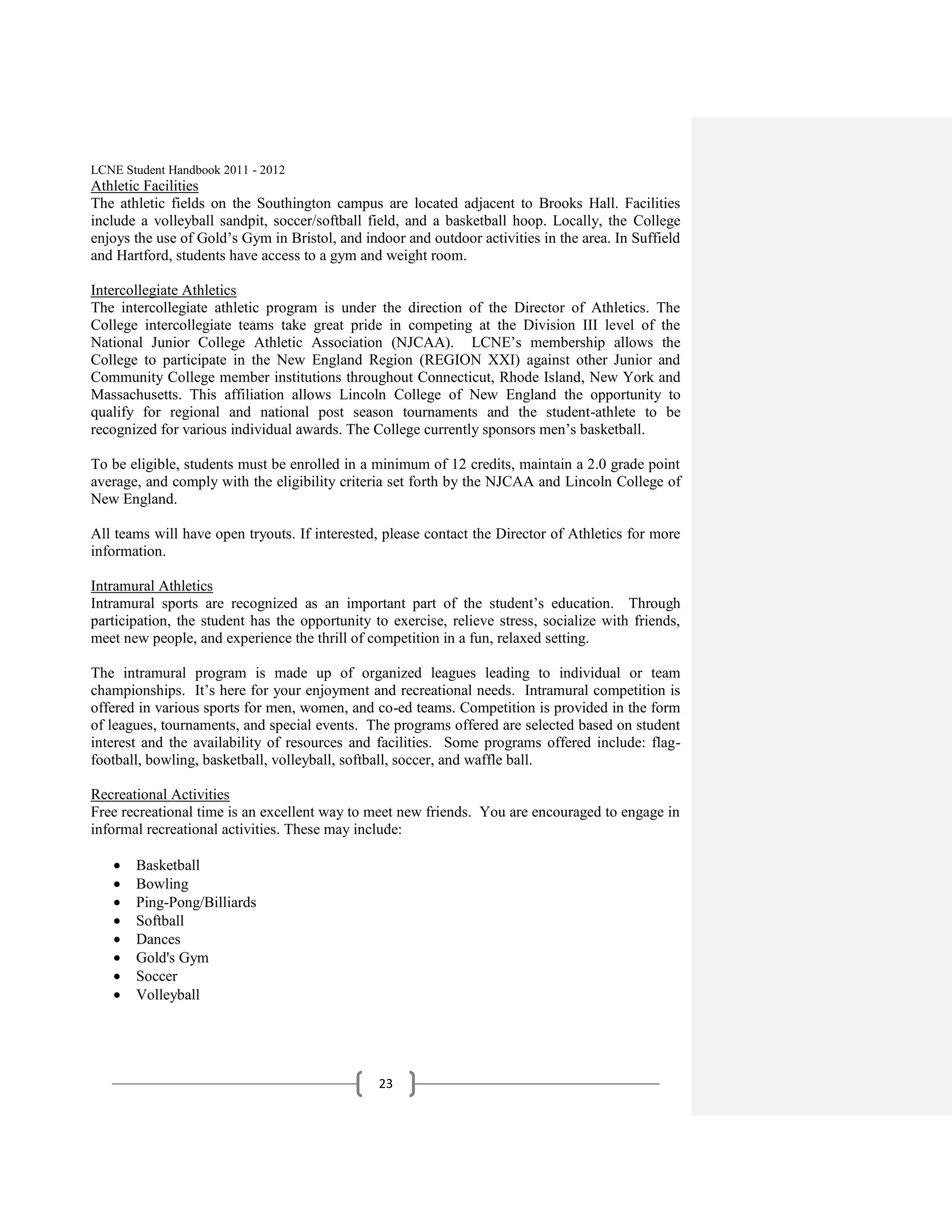 LCNE Student Handbook 2011 - 2012
Athletic Facilities
The athletic fields on the Southington campus are located adjacent to Brooks Hall. Facilities
include a volleyball sandpit, soccer/softball field, and a basketball hoop. Locally, the College
enjoys the use of Gold’s Gym in Bristol, and indoor and outdoor activities in the area. In Suffield
and Hartford, students have access to a gym and weight room.

Intercollegiate Athletics
The intercollegiate athletic program is under the direction of the Director of Athletics. The
College intercollegiate teams take great pride in competing at the Division III level of the
National Junior College Athletic Association (NJCAA). LCNE’s membership allows the
College to participate in the New England Region (REGION XXI) against other Junior and
Community College member institutions throughout Connecticut, Rhode Island, New York and
Massachusetts. This affiliation allows Lincoln College of New England the opportunity to
qualify for regional and national post season tournaments and the student-athlete to be
recognized for various individual awards. The College currently sponsors men’s basketball.

To be eligible, students must be enrolled in a minimum of 12 credits, maintain a 2.0 grade point
average, and comply with the eligibility criteria set forth by the NJCAA and Lincoln College of
New England.

All teams will have open tryouts. If interested, please contact the Director of Athletics for more
information.

Intramural Athletics
Intramural sports are recognized as an important part of the student’s education. Through
participation, the student has the opportunity to exercise, relieve stress, socialize with friends,
meet new people, and experience the thrill of competition in a fun, relaxed setting.

The intramural program is made up of organized leagues leading to individual or team
championships. It’s here for your enjoyment and recreational needs. Intramural competition is
offered in various sports for men, women, and co-ed teams. Competition is provided in the form
of leagues, tournaments, and special events. The programs offered are selected based on student
interest and the availability of resources and facilities. Some programs offered include: flag-
football, bowling, basketball, volleyball, softball, soccer, and waffle ball.

Recreational Activities
Free recreational time is an excellent way to meet new friends. You are encouraged to engage in
informal recreational activities. These may include:

       Basketball
       Bowling
       Ping-Pong/Billiards
       Softball
       Dances
       Gold's Gym
       Soccer
       Volleyball




                                                23
 