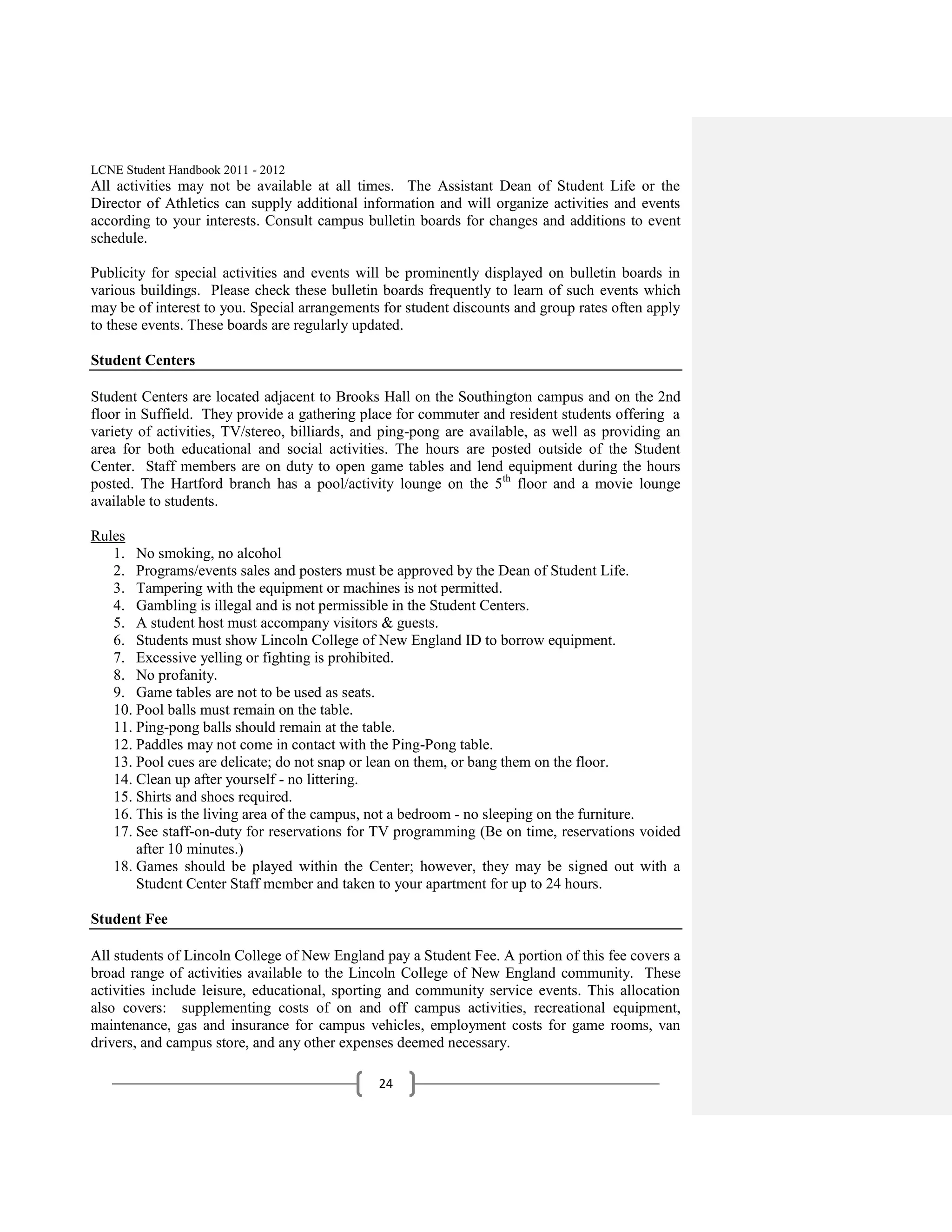 LCNE Student Handbook 2011 - 2012
All activities may not be available at all times. The Assistant Dean of Student Life or the
Director of Athletics can supply additional information and will organize activities and events
according to your interests. Consult campus bulletin boards for changes and additions to event
schedule.

Publicity for special activities and events will be prominently displayed on bulletin boards in
various buildings. Please check these bulletin boards frequently to learn of such events which
may be of interest to you. Special arrangements for student discounts and group rates often apply
to these events. These boards are regularly updated.

Student Centers

Student Centers are located adjacent to Brooks Hall on the Southington campus and on the 2nd
floor in Suffield. They provide a gathering place for commuter and resident students offering a
variety of activities, TV/stereo, billiards, and ping-pong are available, as well as providing an
area for both educational and social activities. The hours are posted outside of the Student
Center. Staff members are on duty to open game tables and lend equipment during the hours
posted. The Hartford branch has a pool/activity lounge on the 5th floor and a movie lounge
available to students.

Rules
   1. No smoking, no alcohol
   2. Programs/events sales and posters must be approved by the Dean of Student Life.
   3. Tampering with the equipment or machines is not permitted.
   4. Gambling is illegal and is not permissible in the Student Centers.
   5. A student host must accompany visitors & guests.
   6. Students must show Lincoln College of New England ID to borrow equipment.
   7. Excessive yelling or fighting is prohibited.
   8. No profanity.
   9. Game tables are not to be used as seats.
   10. Pool balls must remain on the table.
   11. Ping-pong balls should remain at the table.
   12. Paddles may not come in contact with the Ping-Pong table.
   13. Pool cues are delicate; do not snap or lean on them, or bang them on the floor.
   14. Clean up after yourself - no littering.
   15. Shirts and shoes required.
   16. This is the living area of the campus, not a bedroom - no sleeping on the furniture.
   17. See staff-on-duty for reservations for TV programming (Be on time, reservations voided
       after 10 minutes.)
   18. Games should be played within the Center; however, they may be signed out with a
       Student Center Staff member and taken to your apartment for up to 24 hours.

Student Fee

All students of Lincoln College of New England pay a Student Fee. A portion of this fee covers a
broad range of activities available to the Lincoln College of New England community. These
activities include leisure, educational, sporting and community service events. This allocation
also covers: supplementing costs of on and off campus activities, recreational equipment,
maintenance, gas and insurance for campus vehicles, employment costs for game rooms, van
drivers, and campus store, and any other expenses deemed necessary.

                                               24
 