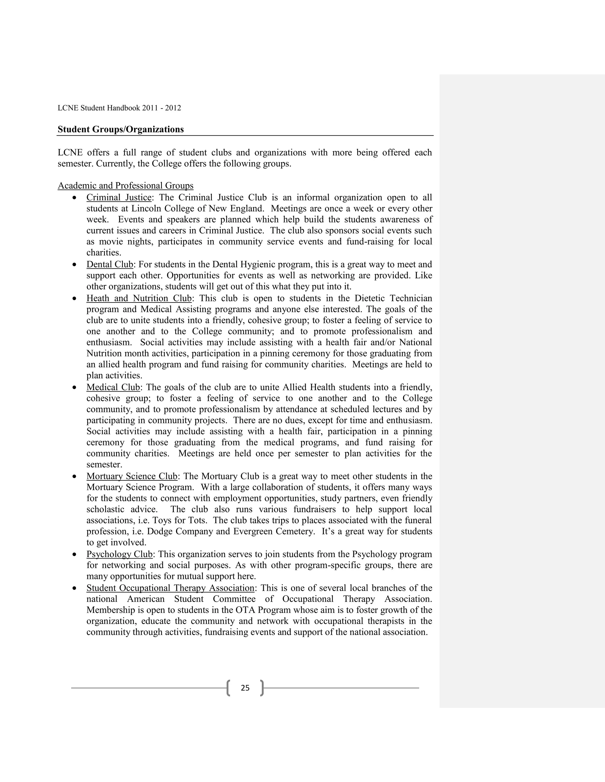 LCNE Student Handbook 2011 - 2012

Student Groups/Organizations

LCNE offers a full range of student clubs and organizations with more being offered each
semester. Currently, the College offers the following groups.

Academic and Professional Groups
      Criminal Justice: The Criminal Justice Club is an informal organization open to all
      students at Lincoln College of New England. Meetings are once a week or every other
      week. Events and speakers are planned which help build the students awareness of
      current issues and careers in Criminal Justice. The club also sponsors social events such
      as movie nights, participates in community service events and fund-raising for local
      charities.
      Dental Club: For students in the Dental Hygienic program, this is a great way to meet and
      support each other. Opportunities for events as well as networking are provided. Like
      other organizations, students will get out of this what they put into it.
      Heath and Nutrition Club: This club is open to students in the Dietetic Technician
      program and Medical Assisting programs and anyone else interested. The goals of the
      club are to unite students into a friendly, cohesive group; to foster a feeling of service to
      one another and to the College community; and to promote professionalism and
      enthusiasm. Social activities may include assisting with a health fair and/or National
      Nutrition month activities, participation in a pinning ceremony for those graduating from
      an allied health program and fund raising for community charities. Meetings are held to
      plan activities.
      Medical Club: The goals of the club are to unite Allied Health students into a friendly,
      cohesive group; to foster a feeling of service to one another and to the College
      community, and to promote professionalism by attendance at scheduled lectures and by
      participating in community projects. There are no dues, except for time and enthusiasm.
      Social activities may include assisting with a health fair, participation in a pinning
      ceremony for those graduating from the medical programs, and fund raising for
      community charities. Meetings are held once per semester to plan activities for the
      semester.
      Mortuary Science Club: The Mortuary Club is a great way to meet other students in the
      Mortuary Science Program. With a large collaboration of students, it offers many ways
      for the students to connect with employment opportunities, study partners, even friendly
      scholastic advice. The club also runs various fundraisers to help support local
      associations, i.e. Toys for Tots. The club takes trips to places associated with the funeral
      profession, i.e. Dodge Company and Evergreen Cemetery. It’s a great way for students
      to get involved.
      Psychology Club: This organization serves to join students from the Psychology program
      for networking and social purposes. As with other program-specific groups, there are
      many opportunities for mutual support here.
      Student Occupational Therapy Association: This is one of several local branches of the
      national American Student Committee of Occupational Therapy Association.
      Membership is open to students in the OTA Program whose aim is to foster growth of the
      organization, educate the community and network with occupational therapists in the
      community through activities, fundraising events and support of the national association.




                                                25
 