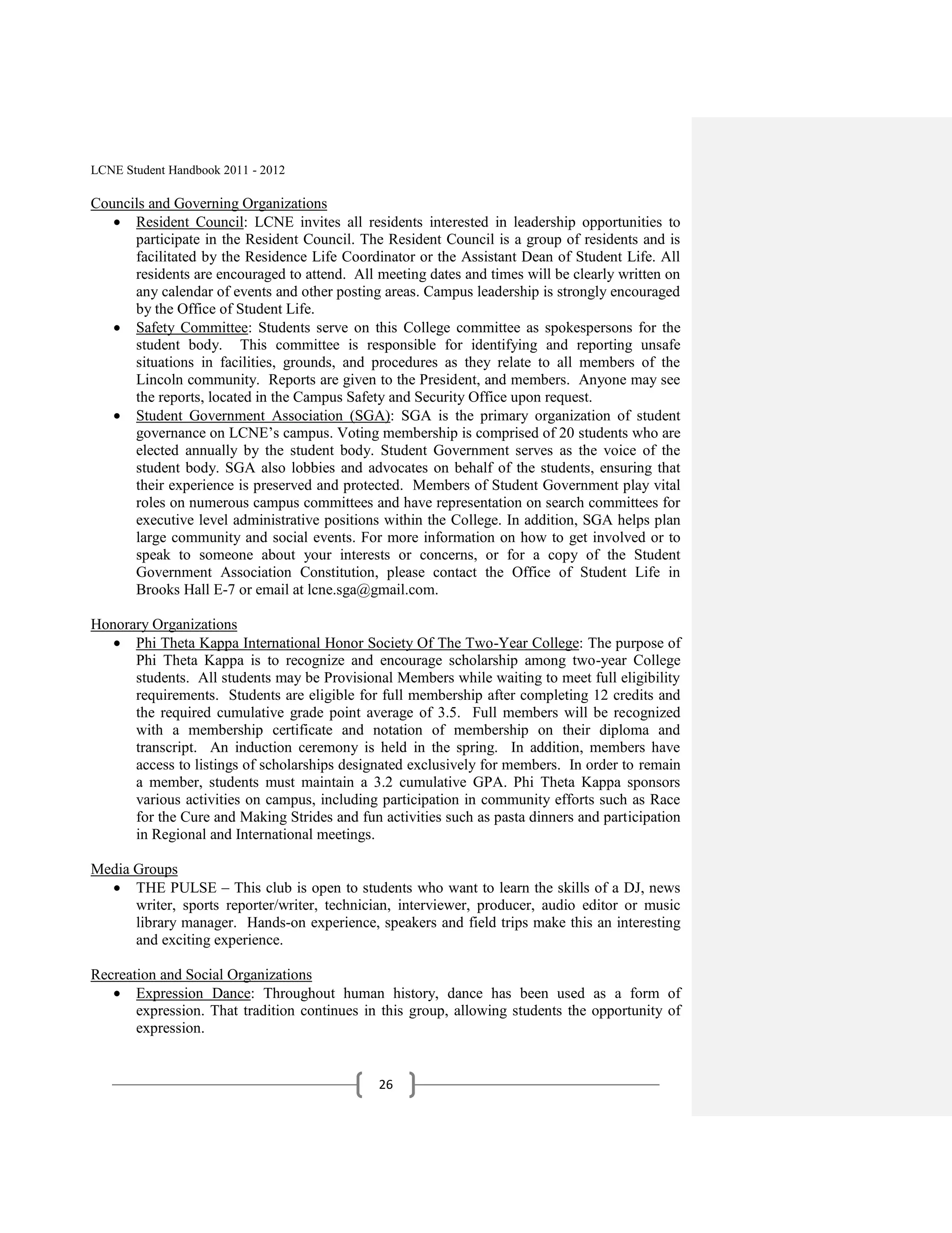 LCNE Student Handbook 2011 - 2012

Councils and Governing Organizations
      Resident Council: LCNE invites all residents interested in leadership opportunities to
      participate in the Resident Council. The Resident Council is a group of residents and is
      facilitated by the Residence Life Coordinator or the Assistant Dean of Student Life. All
      residents are encouraged to attend. All meeting dates and times will be clearly written on
      any calendar of events and other posting areas. Campus leadership is strongly encouraged
      by the Office of Student Life.
      Safety Committee: Students serve on this College committee as spokespersons for the
      student body. This committee is responsible for identifying and reporting unsafe
      situations in facilities, grounds, and procedures as they relate to all members of the
      Lincoln community. Reports are given to the President, and members. Anyone may see
      the reports, located in the Campus Safety and Security Office upon request.
      Student Government Association (SGA): SGA is the primary organization of student
      governance on LCNE’s campus. Voting membership is comprised of 20 students who are
      elected annually by the student body. Student Government serves as the voice of the
      student body. SGA also lobbies and advocates on behalf of the students, ensuring that
      their experience is preserved and protected. Members of Student Government play vital
      roles on numerous campus committees and have representation on search committees for
      executive level administrative positions within the College. In addition, SGA helps plan
      large community and social events. For more information on how to get involved or to
      speak to someone about your interests or concerns, or for a copy of the Student
      Government Association Constitution, please contact the Office of Student Life in
      Brooks Hall E-7 or email at lcne.sga@gmail.com.

Honorary Organizations
      Phi Theta Kappa International Honor Society Of The Two-Year College: The purpose of
      Phi Theta Kappa is to recognize and encourage scholarship among two-year College
      students. All students may be Provisional Members while waiting to meet full eligibility
      requirements. Students are eligible for full membership after completing 12 credits and
      the required cumulative grade point average of 3.5. Full members will be recognized
      with a membership certificate and notation of membership on their diploma and
      transcript. An induction ceremony is held in the spring. In addition, members have
      access to listings of scholarships designated exclusively for members. In order to remain
      a member, students must maintain a 3.2 cumulative GPA. Phi Theta Kappa sponsors
      various activities on campus, including participation in community efforts such as Race
      for the Cure and Making Strides and fun activities such as pasta dinners and participation
      in Regional and International meetings.

Media Groups
      THE PULSE – This club is open to students who want to learn the skills of a DJ, news
      writer, sports reporter/writer, technician, interviewer, producer, audio editor or music
      library manager. Hands-on experience, speakers and field trips make this an interesting
      and exciting experience.

Recreation and Social Organizations
       Expression Dance: Throughout human history, dance has been used as a form of
       expression. That tradition continues in this group, allowing students the opportunity of
       expression.


                                              26
 