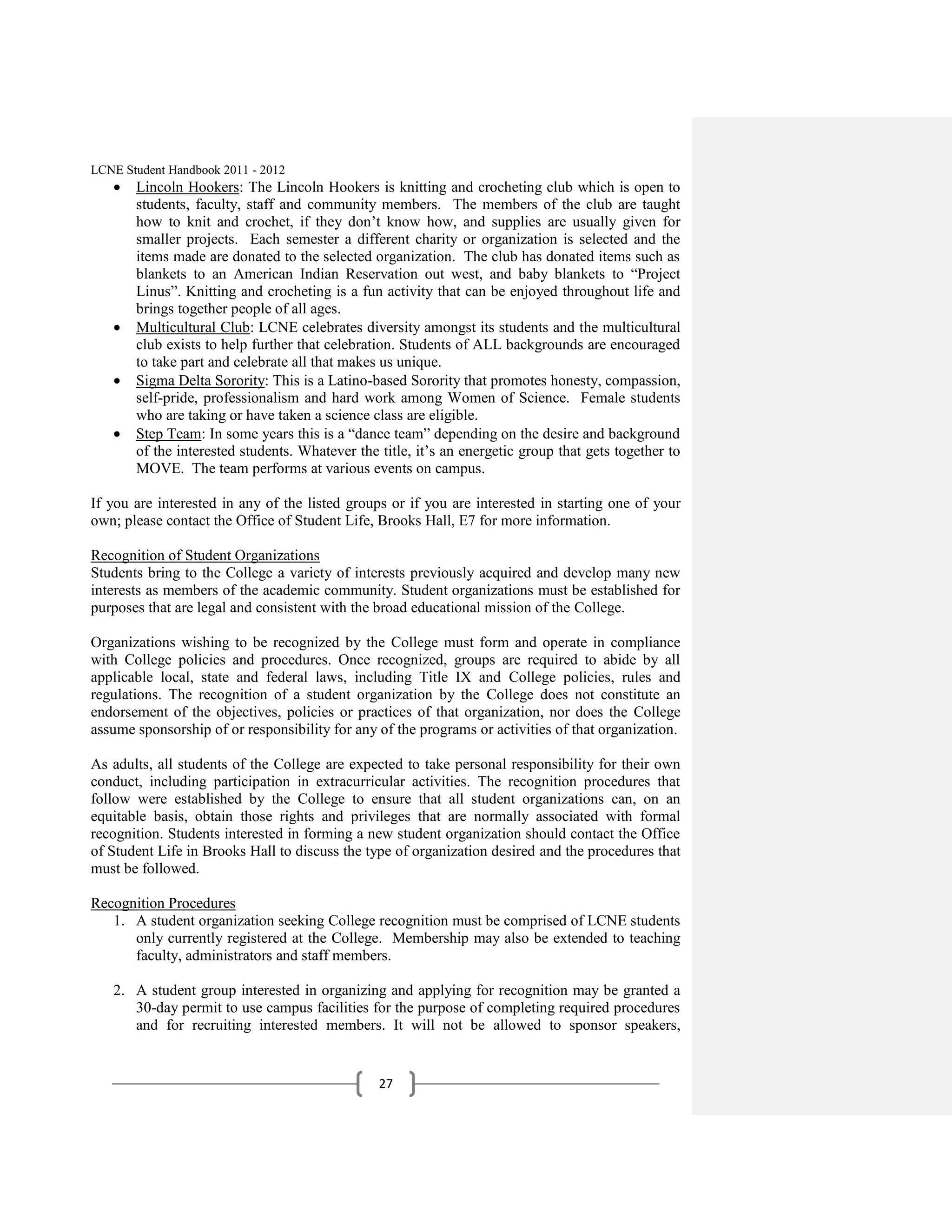 LCNE Student Handbook 2011 - 2012
       Lincoln Hookers: The Lincoln Hookers is knitting and crocheting club which is open to
       students, faculty, staff and community members. The members of the club are taught
       how to knit and crochet, if they don’t know how, and supplies are usually given for
       smaller projects. Each semester a different charity or organization is selected and the
       items made are donated to the selected organization. The club has donated items such as
       blankets to an American Indian Reservation out west, and baby blankets to ―Project
       Linus‖. Knitting and crocheting is a fun activity that can be enjoyed throughout life and
       brings together people of all ages.
       Multicultural Club: LCNE celebrates diversity amongst its students and the multicultural
       club exists to help further that celebration. Students of ALL backgrounds are encouraged
       to take part and celebrate all that makes us unique.
       Sigma Delta Sorority: This is a Latino-based Sorority that promotes honesty, compassion,
       self-pride, professionalism and hard work among Women of Science. Female students
       who are taking or have taken a science class are eligible.
       Step Team: In some years this is a ―dance team‖ depending on the desire and background
       of the interested students. Whatever the title, it’s an energetic group that gets together to
       MOVE. The team performs at various events on campus.

If you are interested in any of the listed groups or if you are interested in starting one of your
own; please contact the Office of Student Life, Brooks Hall, E7 for more information.

Recognition of Student Organizations
Students bring to the College a variety of interests previously acquired and develop many new
interests as members of the academic community. Student organizations must be established for
purposes that are legal and consistent with the broad educational mission of the College.

Organizations wishing to be recognized by the College must form and operate in compliance
with College policies and procedures. Once recognized, groups are required to abide by all
applicable local, state and federal laws, including Title IX and College policies, rules and
regulations. The recognition of a student organization by the College does not constitute an
endorsement of the objectives, policies or practices of that organization, nor does the College
assume sponsorship of or responsibility for any of the programs or activities of that organization.

As adults, all students of the College are expected to take personal responsibility for their own
conduct, including participation in extracurricular activities. The recognition procedures that
follow were established by the College to ensure that all student organizations can, on an
equitable basis, obtain those rights and privileges that are normally associated with formal
recognition. Students interested in forming a new student organization should contact the Office
of Student Life in Brooks Hall to discuss the type of organization desired and the procedures that
must be followed.

Recognition Procedures
   1. A student organization seeking College recognition must be comprised of LCNE students
      only currently registered at the College. Membership may also be extended to teaching
      faculty, administrators and staff members.

   2. A student group interested in organizing and applying for recognition may be granted a
      30-day permit to use campus facilities for the purpose of completing required procedures
      and for recruiting interested members. It will not be allowed to sponsor speakers,


                                                27
 