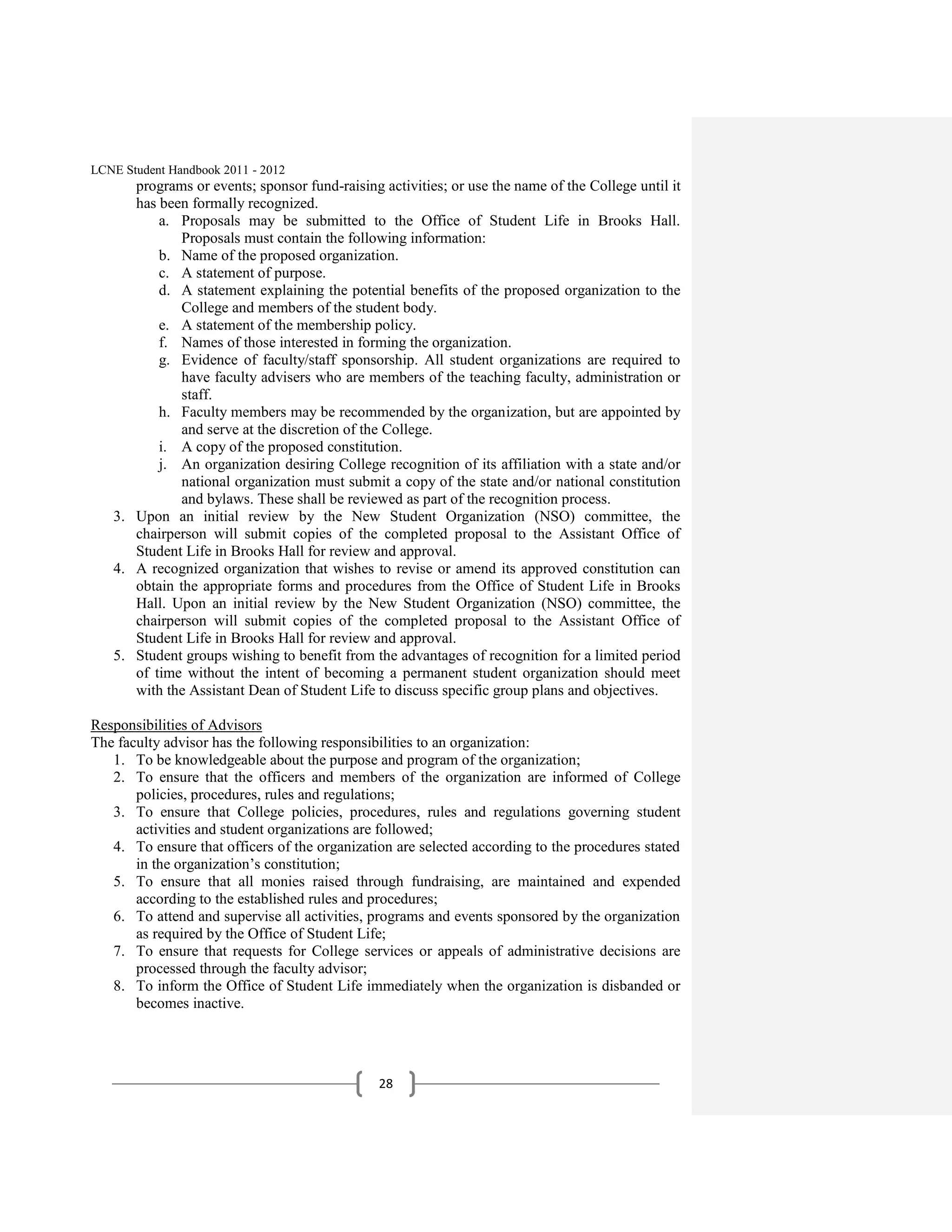 LCNE Student Handbook 2011 - 2012
      programs or events; sponsor fund-raising activities; or use the name of the College until it
      has been formally recognized.
          a. Proposals may be submitted to the Office of Student Life in Brooks Hall.
              Proposals must contain the following information:
          b. Name of the proposed organization.
          c. A statement of purpose.
          d. A statement explaining the potential benefits of the proposed organization to the
              College and members of the student body.
          e. A statement of the membership policy.
          f. Names of those interested in forming the organization.
          g. Evidence of faculty/staff sponsorship. All student organizations are required to
              have faculty advisers who are members of the teaching faculty, administration or
              staff.
          h. Faculty members may be recommended by the organization, but are appointed by
              and serve at the discretion of the College.
          i. A copy of the proposed constitution.
          j. An organization desiring College recognition of its affiliation with a state and/or
              national organization must submit a copy of the state and/or national constitution
              and bylaws. These shall be reviewed as part of the recognition process.
   3. Upon an initial review by the New Student Organization (NSO) committee, the
      chairperson will submit copies of the completed proposal to the Assistant Office of
      Student Life in Brooks Hall for review and approval.
   4. A recognized organization that wishes to revise or amend its approved constitution can
      obtain the appropriate forms and procedures from the Office of Student Life in Brooks
      Hall. Upon an initial review by the New Student Organization (NSO) committee, the
      chairperson will submit copies of the completed proposal to the Assistant Office of
      Student Life in Brooks Hall for review and approval.
   5. Student groups wishing to benefit from the advantages of recognition for a limited period
      of time without the intent of becoming a permanent student organization should meet
      with the Assistant Dean of Student Life to discuss specific group plans and objectives.

Responsibilities of Advisors
The faculty advisor has the following responsibilities to an organization:
   1. To be knowledgeable about the purpose and program of the organization;
   2. To ensure that the officers and members of the organization are informed of College
       policies, procedures, rules and regulations;
   3. To ensure that College policies, procedures, rules and regulations governing student
       activities and student organizations are followed;
   4. To ensure that officers of the organization are selected according to the procedures stated
       in the organization’s constitution;
   5. To ensure that all monies raised through fundraising, are maintained and expended
       according to the established rules and procedures;
   6. To attend and supervise all activities, programs and events sponsored by the organization
       as required by the Office of Student Life;
   7. To ensure that requests for College services or appeals of administrative decisions are
       processed through the faculty advisor;
   8. To inform the Office of Student Life immediately when the organization is disbanded or
       becomes inactive.




                                               28
 