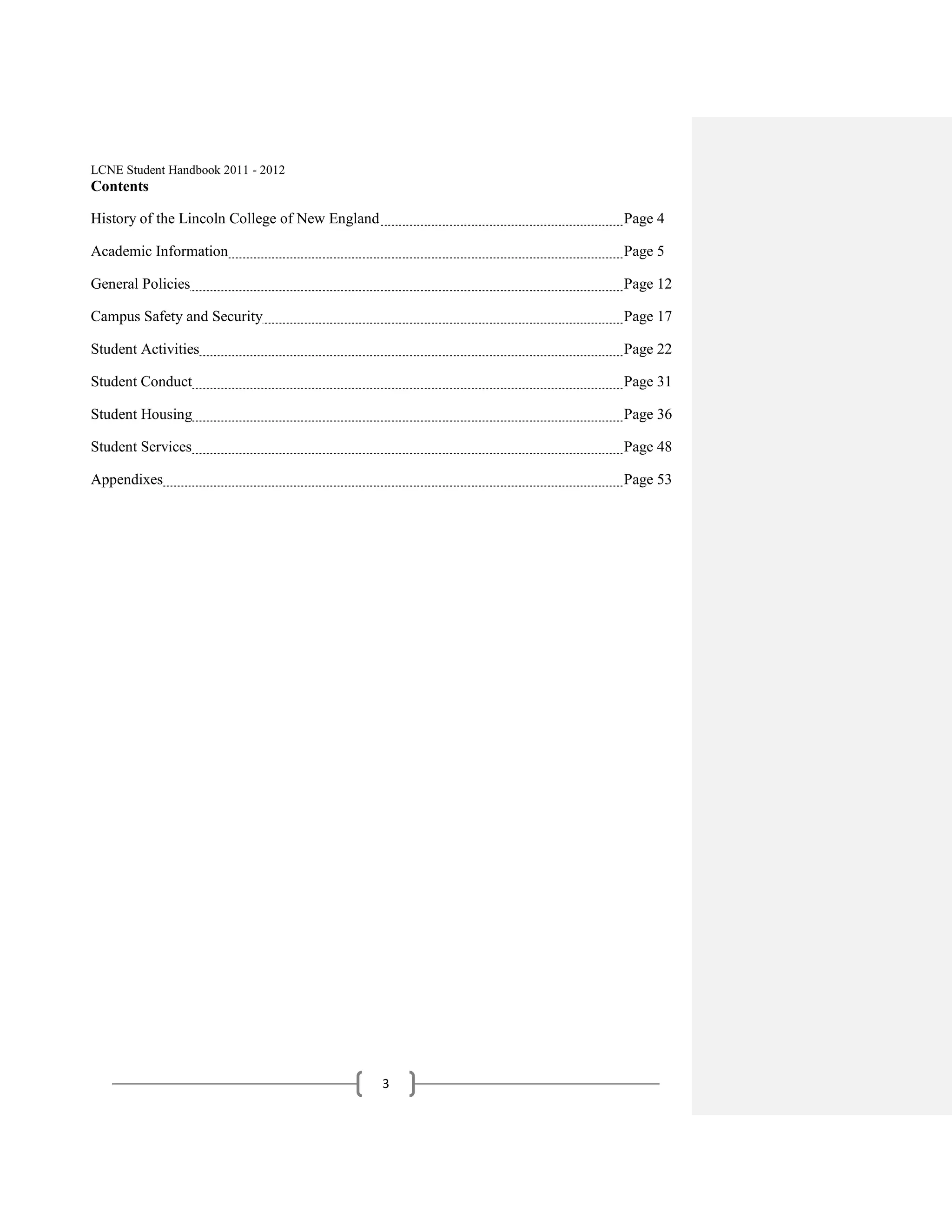 LCNE Student Handbook 2011 - 2012
Contents

History of the Lincoln College of New England       Page 4

Academic Information                                Page 5

General Policies                                    Page 12

Campus Safety and Security                          Page 17

Student Activities                                  Page 22

Student Conduct                                     Page 31

Student Housing                                     Page 36

Student Services                                    Page 48

Appendixes                                          Page 53




                                                3
 