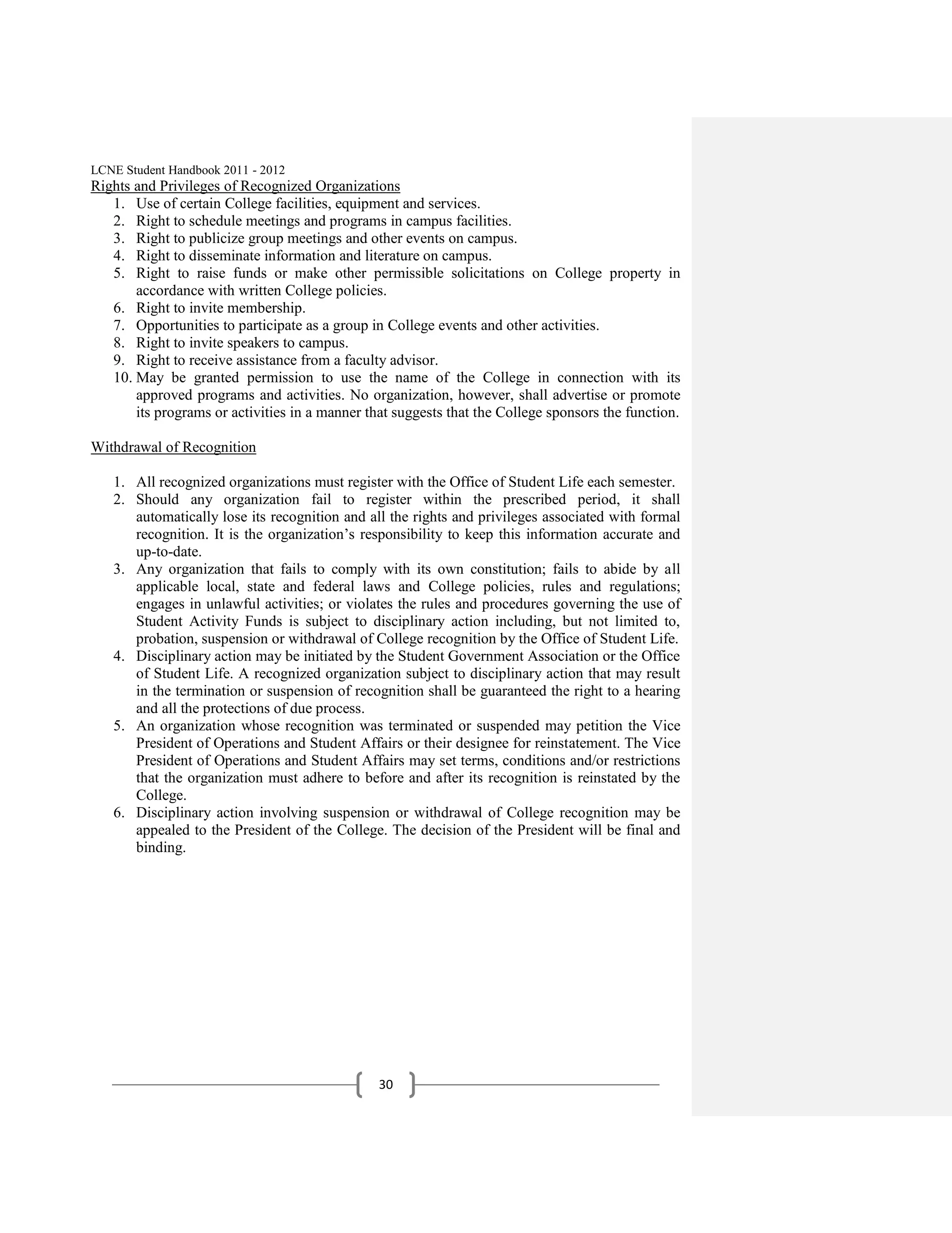 LCNE Student Handbook 2011 - 2012
Rights and Privileges of Recognized Organizations
   1. Use of certain College facilities, equipment and services.
   2. Right to schedule meetings and programs in campus facilities.
   3. Right to publicize group meetings and other events on campus.
   4. Right to disseminate information and literature on campus.
   5. Right to raise funds or make other permissible solicitations on College property in
       accordance with written College policies.
   6. Right to invite membership.
   7. Opportunities to participate as a group in College events and other activities.
   8. Right to invite speakers to campus.
   9. Right to receive assistance from a faculty advisor.
   10. May be granted permission to use the name of the College in connection with its
       approved programs and activities. No organization, however, shall advertise or promote
       its programs or activities in a manner that suggests that the College sponsors the function.

Withdrawal of Recognition

   1. All recognized organizations must register with the Office of Student Life each semester.
   2. Should any organization fail to register within the prescribed period, it shall
      automatically lose its recognition and all the rights and privileges associated with formal
      recognition. It is the organization’s responsibility to keep this information accurate and
      up-to-date.
   3. Any organization that fails to comply with its own constitution; fails to abide by all
      applicable local, state and federal laws and College policies, rules and regulations;
      engages in unlawful activities; or violates the rules and procedures governing the use of
      Student Activity Funds is subject to disciplinary action including, but not limited to,
      probation, suspension or withdrawal of College recognition by the Office of Student Life.
   4. Disciplinary action may be initiated by the Student Government Association or the Office
      of Student Life. A recognized organization subject to disciplinary action that may result
      in the termination or suspension of recognition shall be guaranteed the right to a hearing
      and all the protections of due process.
   5. An organization whose recognition was terminated or suspended may petition the Vice
      President of Operations and Student Affairs or their designee for reinstatement. The Vice
      President of Operations and Student Affairs may set terms, conditions and/or restrictions
      that the organization must adhere to before and after its recognition is reinstated by the
      College.
   6. Disciplinary action involving suspension or withdrawal of College recognition may be
      appealed to the President of the College. The decision of the President will be final and
      binding.




                                                30
 