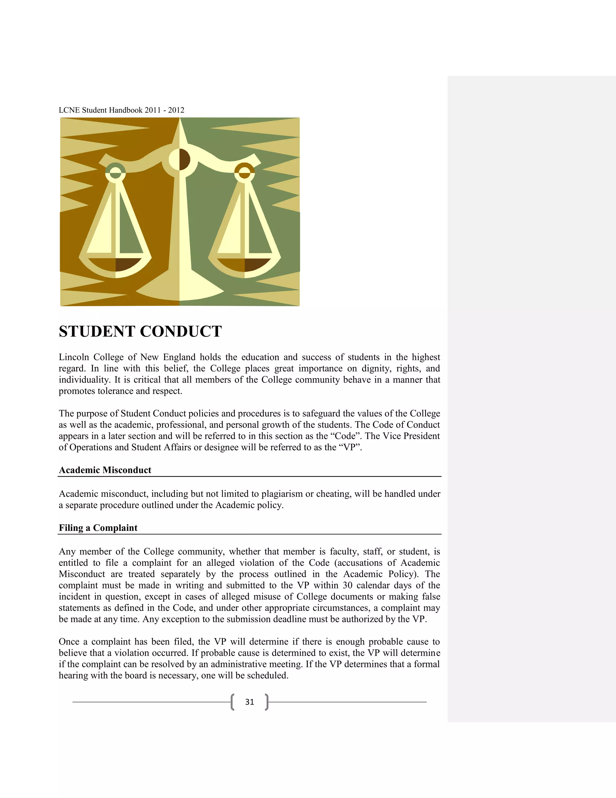 LCNE Student Handbook 2011 - 2012




STUDENT CONDUCT
Lincoln College of New England holds the education and success of students in the highest
regard. In line with this belief, the College places great importance on dignity, rights, and
individuality. It is critical that all members of the College community behave in a manner that
promotes tolerance and respect.

The purpose of Student Conduct policies and procedures is to safeguard the values of the College
as well as the academic, professional, and personal growth of the students. The Code of Conduct
appears in a later section and will be referred to in this section as the ―Code‖. The Vice President
of Operations and Student Affairs or designee will be referred to as the ―VP‖.

Academic Misconduct

Academic misconduct, including but not limited to plagiarism or cheating, will be handled under
a separate procedure outlined under the Academic policy.

Filing a Complaint

Any member of the College community, whether that member is faculty, staff, or student, is
entitled to file a complaint for an alleged violation of the Code (accusations of Academic
Misconduct are treated separately by the process outlined in the Academic Policy). The
complaint must be made in writing and submitted to the VP within 30 calendar days of the
incident in question, except in cases of alleged misuse of College documents or making false
statements as defined in the Code, and under other appropriate circumstances, a complaint may
be made at any time. Any exception to the submission deadline must be authorized by the VP.

Once a complaint has been filed, the VP will determine if there is enough probable cause to
believe that a violation occurred. If probable cause is determined to exist, the VP will determine
if the complaint can be resolved by an administrative meeting. If the VP determines that a formal
hearing with the board is necessary, one will be scheduled.

                                                31
 