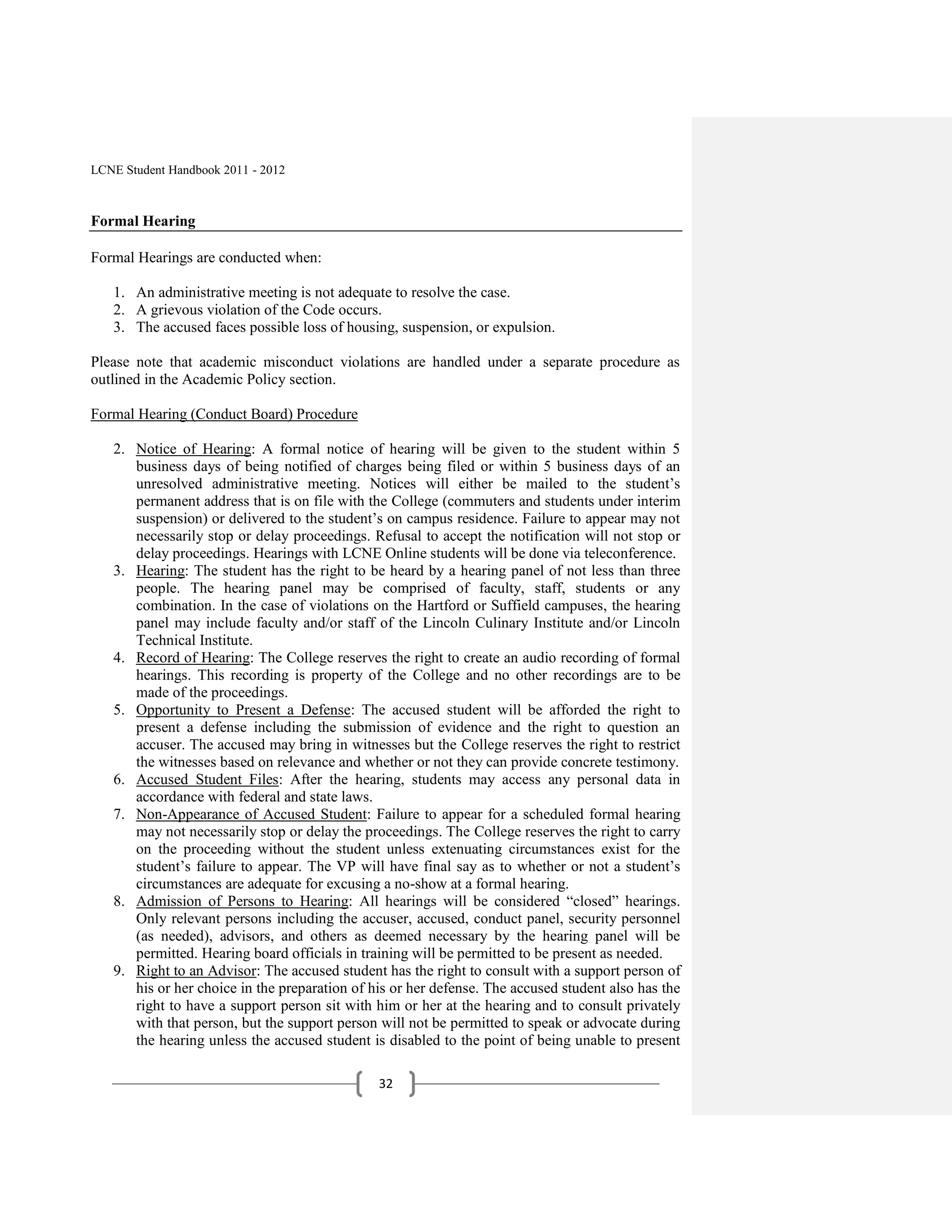 LCNE Student Handbook 2011 - 2012



Formal Hearing

Formal Hearings are conducted when:

   1. An administrative meeting is not adequate to resolve the case.
   2. A grievous violation of the Code occurs.
   3. The accused faces possible loss of housing, suspension, or expulsion.

Please note that academic misconduct violations are handled under a separate procedure as
outlined in the Academic Policy section.

Formal Hearing (Conduct Board) Procedure

   2. Notice of Hearing: A formal notice of hearing will be given to the student within 5
      business days of being notified of charges being filed or within 5 business days of an
      unresolved administrative meeting. Notices will either be mailed to the student’s
      permanent address that is on file with the College (commuters and students under interim
      suspension) or delivered to the student’s on campus residence. Failure to appear may not
      necessarily stop or delay proceedings. Refusal to accept the notification will not stop or
      delay proceedings. Hearings with LCNE Online students will be done via teleconference.
   3. Hearing: The student has the right to be heard by a hearing panel of not less than three
      people. The hearing panel may be comprised of faculty, staff, students or any
      combination. In the case of violations on the Hartford or Suffield campuses, the hearing
      panel may include faculty and/or staff of the Lincoln Culinary Institute and/or Lincoln
      Technical Institute.
   4. Record of Hearing: The College reserves the right to create an audio recording of formal
      hearings. This recording is property of the College and no other recordings are to be
      made of the proceedings.
   5. Opportunity to Present a Defense: The accused student will be afforded the right to
      present a defense including the submission of evidence and the right to question an
      accuser. The accused may bring in witnesses but the College reserves the right to restrict
      the witnesses based on relevance and whether or not they can provide concrete testimony.
   6. Accused Student Files: After the hearing, students may access any personal data in
      accordance with federal and state laws.
   7. Non-Appearance of Accused Student: Failure to appear for a scheduled formal hearing
      may not necessarily stop or delay the proceedings. The College reserves the right to carry
      on the proceeding without the student unless extenuating circumstances exist for the
      student’s failure to appear. The VP will have final say as to whether or not a student’s
      circumstances are adequate for excusing a no-show at a formal hearing.
   8. Admission of Persons to Hearing: All hearings will be considered ―closed‖ hearings.
      Only relevant persons including the accuser, accused, conduct panel, security personnel
      (as needed), advisors, and others as deemed necessary by the hearing panel will be
      permitted. Hearing board officials in training will be permitted to be present as needed.
   9. Right to an Advisor: The accused student has the right to consult with a support person of
      his or her choice in the preparation of his or her defense. The accused student also has the
      right to have a support person sit with him or her at the hearing and to consult privately
      with that person, but the support person will not be permitted to speak or advocate during
      the hearing unless the accused student is disabled to the point of being unable to present

                                               32
 
