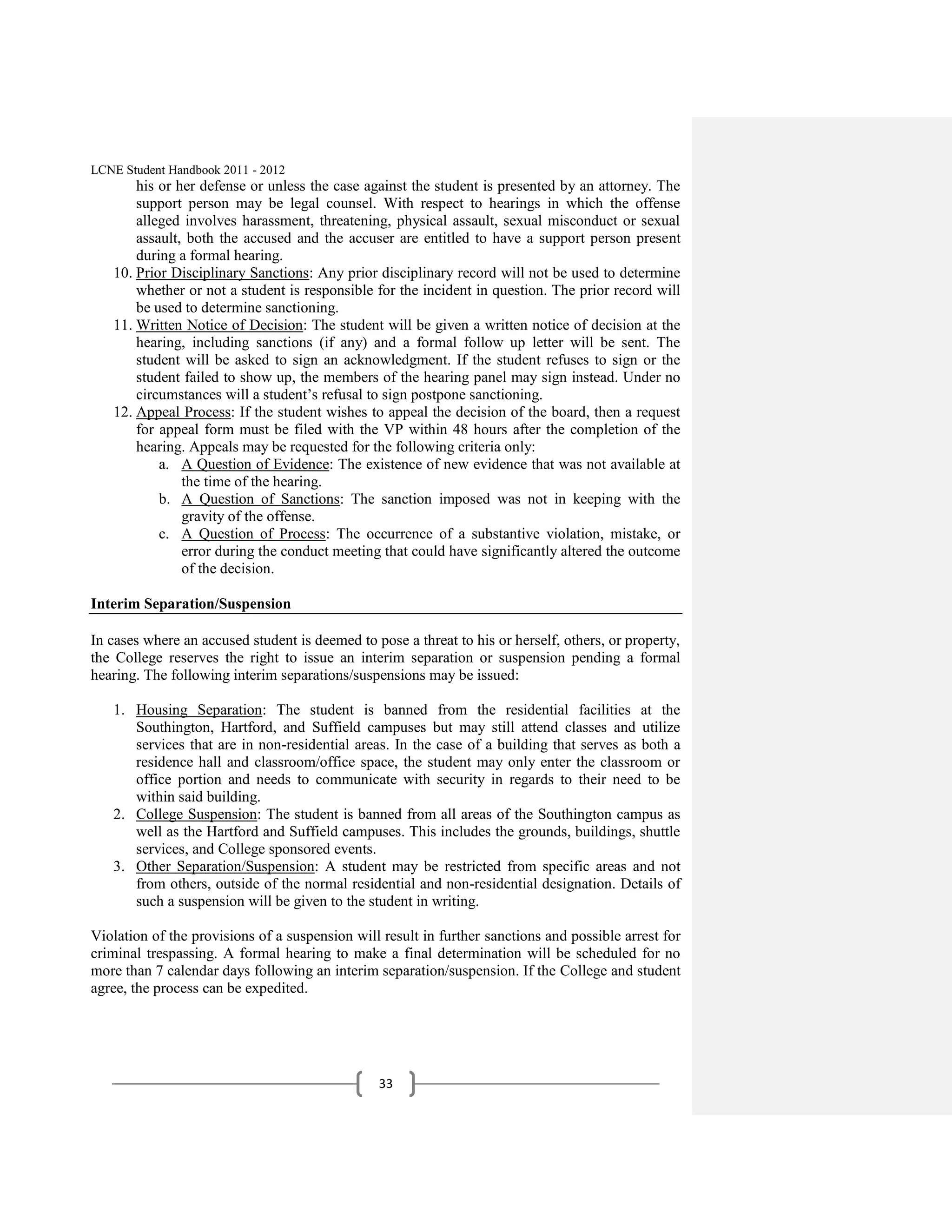 LCNE Student Handbook 2011 - 2012
       his or her defense or unless the case against the student is presented by an attorney. The
       support person may be legal counsel. With respect to hearings in which the offense
       alleged involves harassment, threatening, physical assault, sexual misconduct or sexual
       assault, both the accused and the accuser are entitled to have a support person present
       during a formal hearing.
   10. Prior Disciplinary Sanctions: Any prior disciplinary record will not be used to determine
       whether or not a student is responsible for the incident in question. The prior record will
       be used to determine sanctioning.
   11. Written Notice of Decision: The student will be given a written notice of decision at the
       hearing, including sanctions (if any) and a formal follow up letter will be sent. The
       student will be asked to sign an acknowledgment. If the student refuses to sign or the
       student failed to show up, the members of the hearing panel may sign instead. Under no
       circumstances will a student’s refusal to sign postpone sanctioning.
   12. Appeal Process: If the student wishes to appeal the decision of the board, then a request
       for appeal form must be filed with the VP within 48 hours after the completion of the
       hearing. Appeals may be requested for the following criteria only:
           a. A Question of Evidence: The existence of new evidence that was not available at
               the time of the hearing.
           b. A Question of Sanctions: The sanction imposed was not in keeping with the
               gravity of the offense.
           c. A Question of Process: The occurrence of a substantive violation, mistake, or
               error during the conduct meeting that could have significantly altered the outcome
               of the decision.

Interim Separation/Suspension

In cases where an accused student is deemed to pose a threat to his or herself, others, or property,
the College reserves the right to issue an interim separation or suspension pending a formal
hearing. The following interim separations/suspensions may be issued:

   1. Housing Separation: The student is banned from the residential facilities at the
      Southington, Hartford, and Suffield campuses but may still attend classes and utilize
      services that are in non-residential areas. In the case of a building that serves as both a
      residence hall and classroom/office space, the student may only enter the classroom or
      office portion and needs to communicate with security in regards to their need to be
      within said building.
   2. College Suspension: The student is banned from all areas of the Southington campus as
      well as the Hartford and Suffield campuses. This includes the grounds, buildings, shuttle
      services, and College sponsored events.
   3. Other Separation/Suspension: A student may be restricted from specific areas and not
      from others, outside of the normal residential and non-residential designation. Details of
      such a suspension will be given to the student in writing.

Violation of the provisions of a suspension will result in further sanctions and possible arrest for
criminal trespassing. A formal hearing to make a final determination will be scheduled for no
more than 7 calendar days following an interim separation/suspension. If the College and student
agree, the process can be expedited.




                                                33
 