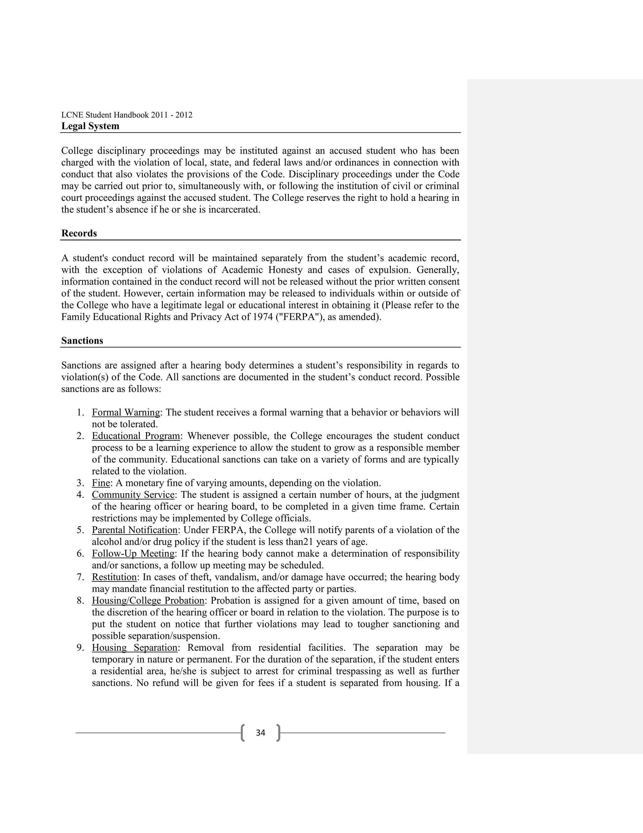 LCNE Student Handbook 2011 - 2012
Legal System

College disciplinary proceedings may be instituted against an accused student who has been
charged with the violation of local, state, and federal laws and/or ordinances in connection with
conduct that also violates the provisions of the Code. Disciplinary proceedings under the Code
may be carried out prior to, simultaneously with, or following the institution of civil or criminal
court proceedings against the accused student. The College reserves the right to hold a hearing in
the student’s absence if he or she is incarcerated.

Records

A student's conduct record will be maintained separately from the student’s academic record,
with the exception of violations of Academic Honesty and cases of expulsion. Generally,
information contained in the conduct record will not be released without the prior written consent
of the student. However, certain information may be released to individuals within or outside of
the College who have a legitimate legal or educational interest in obtaining it (Please refer to the
Family Educational Rights and Privacy Act of 1974 ("FERPA"), as amended).

Sanctions

Sanctions are assigned after a hearing body determines a student’s responsibility in regards to
violation(s) of the Code. All sanctions are documented in the student’s conduct record. Possible
sanctions are as follows:

   1. Formal Warning: The student receives a formal warning that a behavior or behaviors will
      not be tolerated.
   2. Educational Program: Whenever possible, the College encourages the student conduct
      process to be a learning experience to allow the student to grow as a responsible member
      of the community. Educational sanctions can take on a variety of forms and are typically
      related to the violation.
   3. Fine: A monetary fine of varying amounts, depending on the violation.
   4. Community Service: The student is assigned a certain number of hours, at the judgment
      of the hearing officer or hearing board, to be completed in a given time frame. Certain
      restrictions may be implemented by College officials.
   5. Parental Notification: Under FERPA, the College will notify parents of a violation of the
      alcohol and/or drug policy if the student is less than21 years of age.
   6. Follow-Up Meeting: If the hearing body cannot make a determination of responsibility
      and/or sanctions, a follow up meeting may be scheduled.
   7. Restitution: In cases of theft, vandalism, and/or damage have occurred; the hearing body
      may mandate financial restitution to the affected party or parties.
   8. Housing/College Probation: Probation is assigned for a given amount of time, based on
      the discretion of the hearing officer or board in relation to the violation. The purpose is to
      put the student on notice that further violations may lead to tougher sanctioning and
      possible separation/suspension.
   9. Housing Separation: Removal from residential facilities. The separation may be
      temporary in nature or permanent. For the duration of the separation, if the student enters
      a residential area, he/she is subject to arrest for criminal trespassing as well as further
      sanctions. No refund will be given for fees if a student is separated from housing. If a



                                                34
 