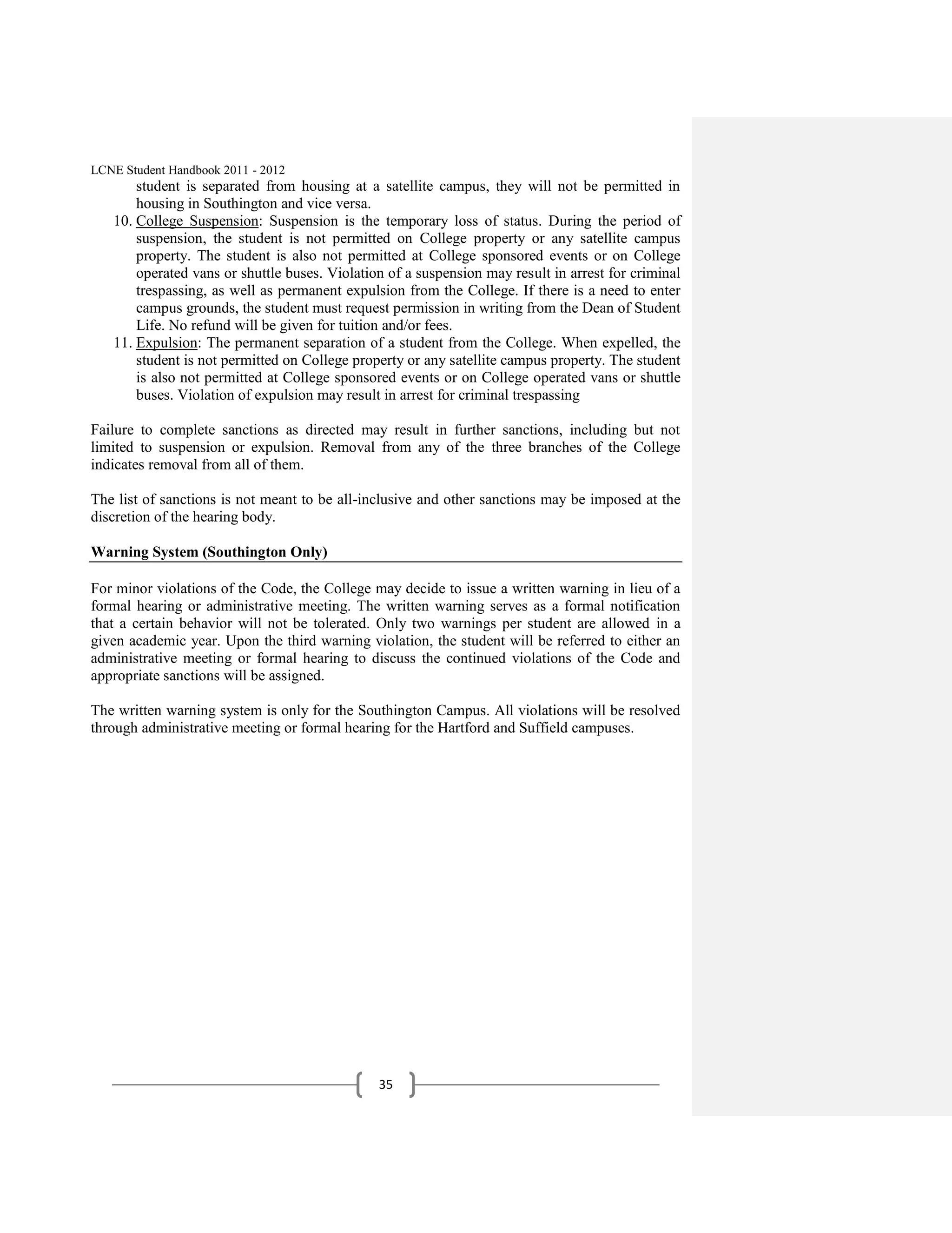LCNE Student Handbook 2011 - 2012
       student is separated from housing at a satellite campus, they will not be permitted in
       housing in Southington and vice versa.
   10. College Suspension: Suspension is the temporary loss of status. During the period of
       suspension, the student is not permitted on College property or any satellite campus
       property. The student is also not permitted at College sponsored events or on College
       operated vans or shuttle buses. Violation of a suspension may result in arrest for criminal
       trespassing, as well as permanent expulsion from the College. If there is a need to enter
       campus grounds, the student must request permission in writing from the Dean of Student
       Life. No refund will be given for tuition and/or fees.
   11. Expulsion: The permanent separation of a student from the College. When expelled, the
       student is not permitted on College property or any satellite campus property. The student
       is also not permitted at College sponsored events or on College operated vans or shuttle
       buses. Violation of expulsion may result in arrest for criminal trespassing

Failure to complete sanctions as directed may result in further sanctions, including but not
limited to suspension or expulsion. Removal from any of the three branches of the College
indicates removal from all of them.

The list of sanctions is not meant to be all-inclusive and other sanctions may be imposed at the
discretion of the hearing body.

Warning System (Southington Only)

For minor violations of the Code, the College may decide to issue a written warning in lieu of a
formal hearing or administrative meeting. The written warning serves as a formal notification
that a certain behavior will not be tolerated. Only two warnings per student are allowed in a
given academic year. Upon the third warning violation, the student will be referred to either an
administrative meeting or formal hearing to discuss the continued violations of the Code and
appropriate sanctions will be assigned.

The written warning system is only for the Southington Campus. All violations will be resolved
through administrative meeting or formal hearing for the Hartford and Suffield campuses.




                                               35
 