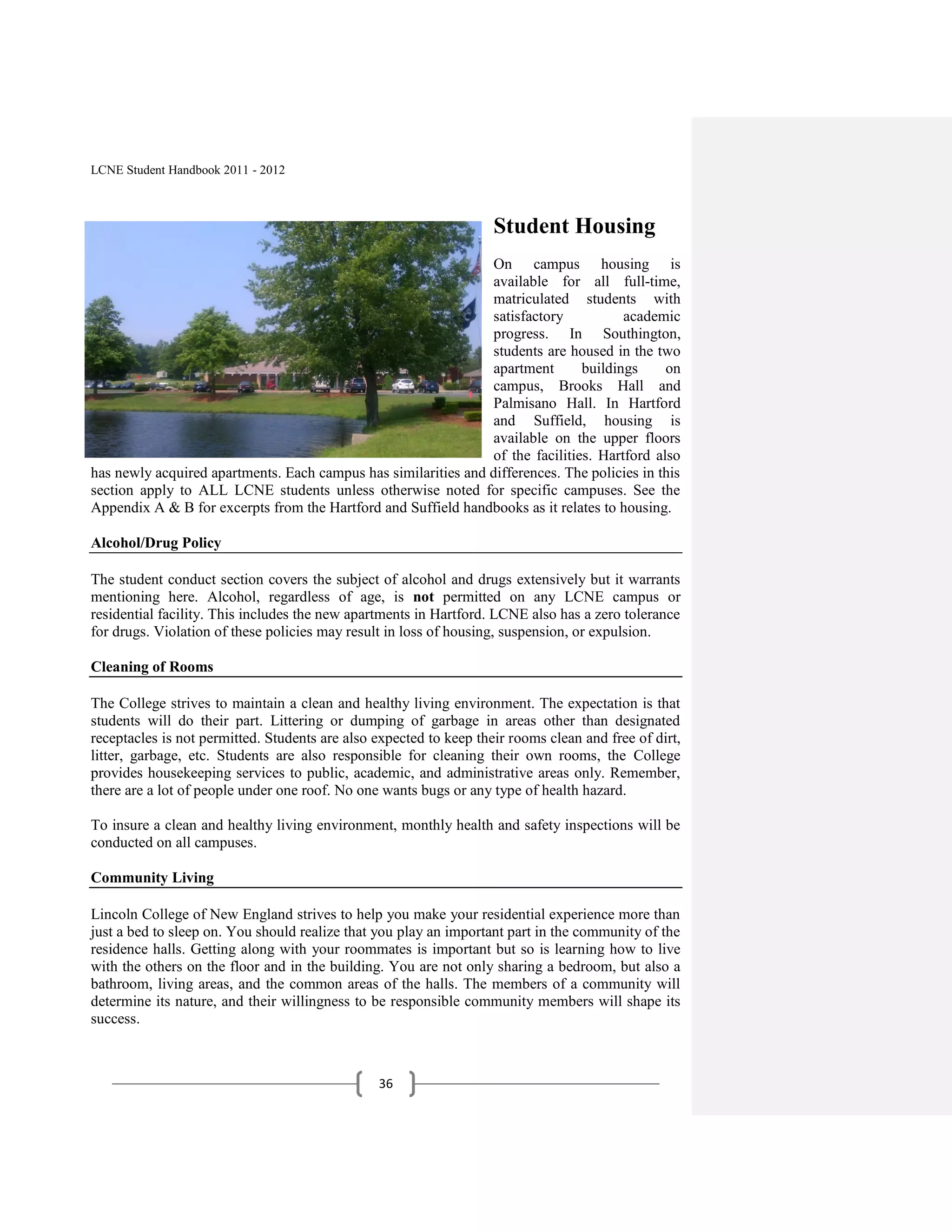 LCNE Student Handbook 2011 - 2012



                                                                    Student Housing
                                                                On campus housing is
                                                                available for all full-time,
                                                                matriculated students with
                                                                satisfactory           academic
                                                                progress. In Southington,
                                                                students are housed in the two
                                                                apartment       buildings     on
                                                                campus, Brooks Hall and
                                                                Palmisano Hall. In Hartford
                                                                and Suffield, housing is
                                                                available on the upper floors
                                                                of the facilities. Hartford also
has newly acquired apartments. Each campus has similarities and differences. The policies in this
section apply to ALL LCNE students unless otherwise noted for specific campuses. See the
Appendix A & B for excerpts from the Hartford and Suffield handbooks as it relates to housing.

Alcohol/Drug Policy

The student conduct section covers the subject of alcohol and drugs extensively but it warrants
mentioning here. Alcohol, regardless of age, is not permitted on any LCNE campus or
residential facility. This includes the new apartments in Hartford. LCNE also has a zero tolerance
for drugs. Violation of these policies may result in loss of housing, suspension, or expulsion.

Cleaning of Rooms

The College strives to maintain a clean and healthy living environment. The expectation is that
students will do their part. Littering or dumping of garbage in areas other than designated
receptacles is not permitted. Students are also expected to keep their rooms clean and free of dirt,
litter, garbage, etc. Students are also responsible for cleaning their own rooms, the College
provides housekeeping services to public, academic, and administrative areas only. Remember,
there are a lot of people under one roof. No one wants bugs or any type of health hazard.

To insure a clean and healthy living environment, monthly health and safety inspections will be
conducted on all campuses.

Community Living

Lincoln College of New England strives to help you make your residential experience more than
just a bed to sleep on. You should realize that you play an important part in the community of the
residence halls. Getting along with your roommates is important but so is learning how to live
with the others on the floor and in the building. You are not only sharing a bedroom, but also a
bathroom, living areas, and the common areas of the halls. The members of a community will
determine its nature, and their willingness to be responsible community members will shape its
success.



                                                36
 