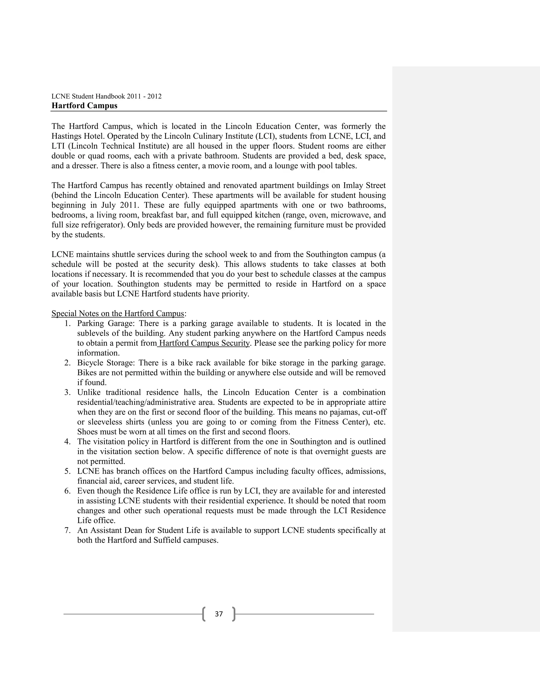 LCNE Student Handbook 2011 - 2012
Hartford Campus

The Hartford Campus, which is located in the Lincoln Education Center, was formerly the
Hastings Hotel. Operated by the Lincoln Culinary Institute (LCI), students from LCNE, LCI, and
LTI (Lincoln Technical Institute) are all housed in the upper floors. Student rooms are either
double or quad rooms, each with a private bathroom. Students are provided a bed, desk space,
and a dresser. There is also a fitness center, a movie room, and a lounge with pool tables.

The Hartford Campus has recently obtained and renovated apartment buildings on Imlay Street
(behind the Lincoln Education Center). These apartments will be available for student housing
beginning in July 2011. These are fully equipped apartments with one or two bathrooms,
bedrooms, a living room, breakfast bar, and full equipped kitchen (range, oven, microwave, and
full size refrigerator). Only beds are provided however, the remaining furniture must be provided
by the students.

LCNE maintains shuttle services during the school week to and from the Southington campus (a
schedule will be posted at the security desk). This allows students to take classes at both
locations if necessary. It is recommended that you do your best to schedule classes at the campus
of your location. Southington students may be permitted to reside in Hartford on a space
available basis but LCNE Hartford students have priority.

Special Notes on the Hartford Campus:
   1. Parking Garage: There is a parking garage available to students. It is located in the
       sublevels of the building. Any student parking anywhere on the Hartford Campus needs
       to obtain a permit from Hartford Campus Security. Please see the parking policy for more
       information.
   2. Bicycle Storage: There is a bike rack available for bike storage in the parking garage.
       Bikes are not permitted within the building or anywhere else outside and will be removed
       if found.
   3. Unlike traditional residence halls, the Lincoln Education Center is a combination
       residential/teaching/administrative area. Students are expected to be in appropriate attire
       when they are on the first or second floor of the building. This means no pajamas, cut-off
       or sleeveless shirts (unless you are going to or coming from the Fitness Center), etc.
       Shoes must be worn at all times on the first and second floors.
   4. The visitation policy in Hartford is different from the one in Southington and is outlined
       in the visitation section below. A specific difference of note is that overnight guests are
       not permitted.
   5. LCNE has branch offices on the Hartford Campus including faculty offices, admissions,
       financial aid, career services, and student life.
   6. Even though the Residence Life office is run by LCI, they are available for and interested
       in assisting LCNE students with their residential experience. It should be noted that room
       changes and other such operational requests must be made through the LCI Residence
       Life office.
   7. An Assistant Dean for Student Life is available to support LCNE students specifically at
       both the Hartford and Suffield campuses.




                                               37
 