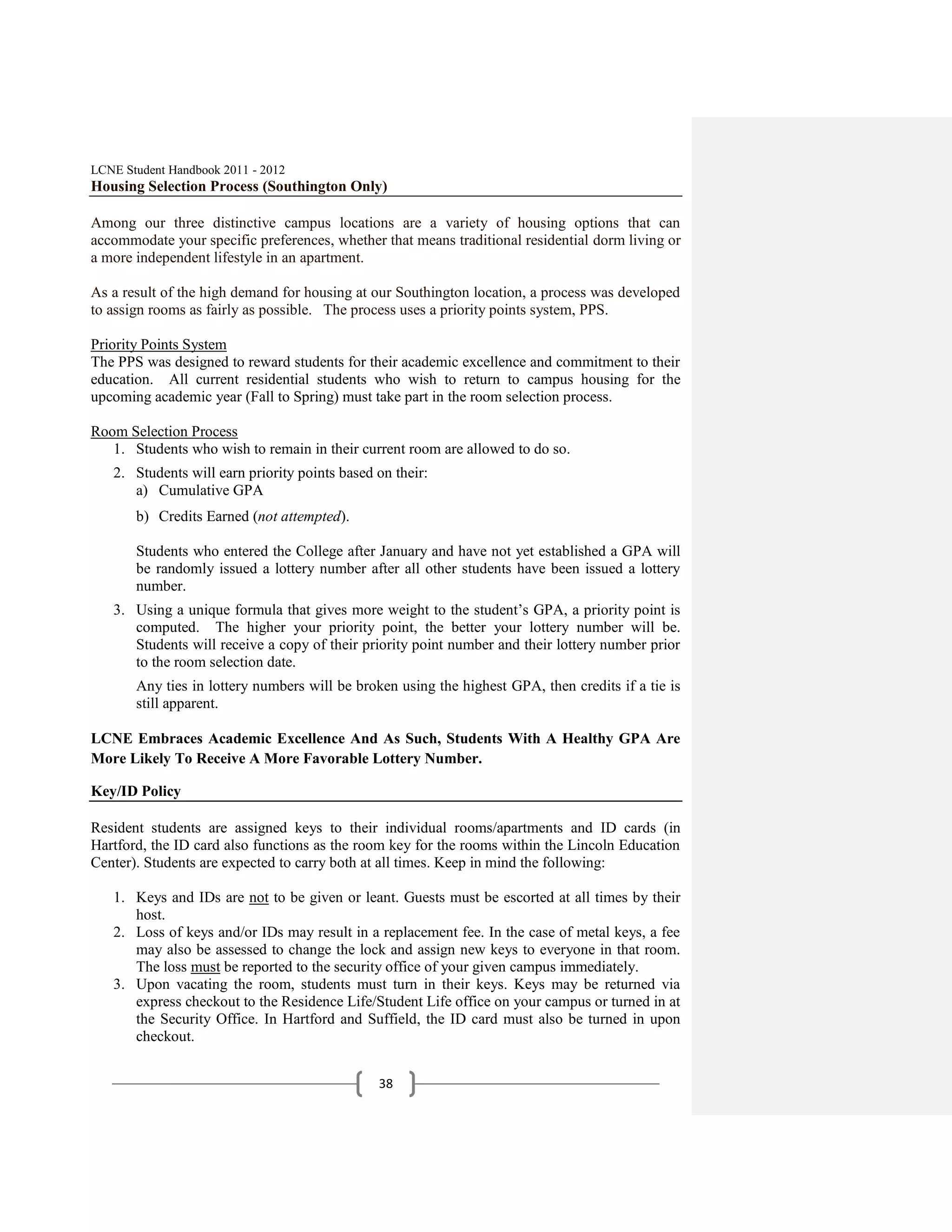 LCNE Student Handbook 2011 - 2012
Housing Selection Process (Southington Only)

Among our three distinctive campus locations are a variety of housing options that can
accommodate your specific preferences, whether that means traditional residential dorm living or
a more independent lifestyle in an apartment.

As a result of the high demand for housing at our Southington location, a process was developed
to assign rooms as fairly as possible. The process uses a priority points system, PPS.

Priority Points System
The PPS was designed to reward students for their academic excellence and commitment to their
education. All current residential students who wish to return to campus housing for the
upcoming academic year (Fall to Spring) must take part in the room selection process.

Room Selection Process
   1. Students who wish to remain in their current room are allowed to do so.
   2. Students will earn priority points based on their:
      a) Cumulative GPA
       b) Credits Earned (not attempted).

       Students who entered the College after January and have not yet established a GPA will
       be randomly issued a lottery number after all other students have been issued a lottery
       number.
   3. Using a unique formula that gives more weight to the student’s GPA, a priority point is
      computed. The higher your priority point, the better your lottery number will be.
      Students will receive a copy of their priority point number and their lottery number prior
      to the room selection date.
       Any ties in lottery numbers will be broken using the highest GPA, then credits if a tie is
       still apparent.

LCNE Embraces Academic Excellence And As Such, Students With A Healthy GPA Are
More Likely To Receive A More Favorable Lottery Number.

Key/ID Policy

Resident students are assigned keys to their individual rooms/apartments and ID cards (in
Hartford, the ID card also functions as the room key for the rooms within the Lincoln Education
Center). Students are expected to carry both at all times. Keep in mind the following:

   1. Keys and IDs are not to be given or leant. Guests must be escorted at all times by their
      host.
   2. Loss of keys and/or IDs may result in a replacement fee. In the case of metal keys, a fee
      may also be assessed to change the lock and assign new keys to everyone in that room.
      The loss must be reported to the security office of your given campus immediately.
   3. Upon vacating the room, students must turn in their keys. Keys may be returned via
      express checkout to the Residence Life/Student Life office on your campus or turned in at
      the Security Office. In Hartford and Suffield, the ID card must also be turned in upon
      checkout.


                                               38
 