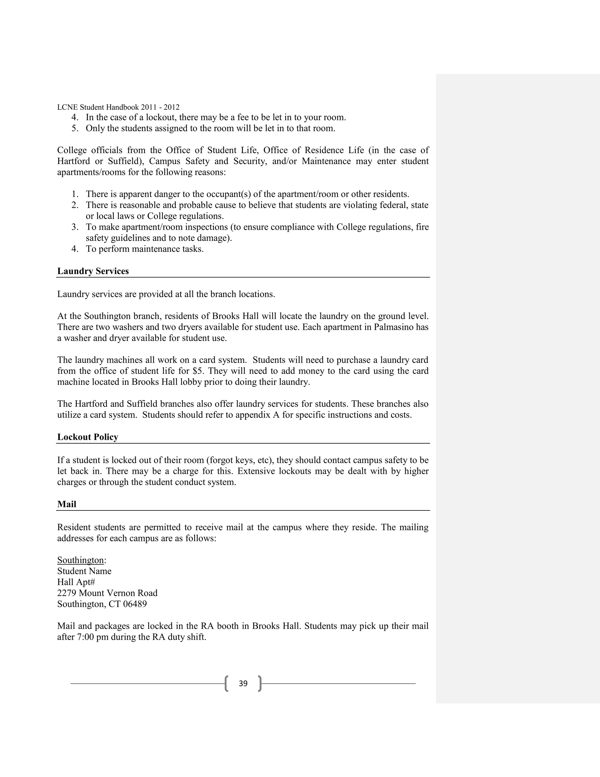 LCNE Student Handbook 2011 - 2012
   4. In the case of a lockout, there may be a fee to be let in to your room.
   5. Only the students assigned to the room will be let in to that room.

College officials from the Office of Student Life, Office of Residence Life (in the case of
Hartford or Suffield), Campus Safety and Security, and/or Maintenance may enter student
apartments/rooms for the following reasons:

   1. There is apparent danger to the occupant(s) of the apartment/room or other residents.
   2. There is reasonable and probable cause to believe that students are violating federal, state
      or local laws or College regulations.
   3. To make apartment/room inspections (to ensure compliance with College regulations, fire
      safety guidelines and to note damage).
   4. To perform maintenance tasks.

Laundry Services

Laundry services are provided at all the branch locations.

At the Southington branch, residents of Brooks Hall will locate the laundry on the ground level.
There are two washers and two dryers available for student use. Each apartment in Palmasino has
a washer and dryer available for student use.

The laundry machines all work on a card system. Students will need to purchase a laundry card
from the office of student life for $5. They will need to add money to the card using the card
machine located in Brooks Hall lobby prior to doing their laundry.

The Hartford and Suffield branches also offer laundry services for students. These branches also
utilize a card system. Students should refer to appendix A for specific instructions and costs.

Lockout Policy

If a student is locked out of their room (forgot keys, etc), they should contact campus safety to be
let back in. There may be a charge for this. Extensive lockouts may be dealt with by higher
charges or through the student conduct system.

Mail

Resident students are permitted to receive mail at the campus where they reside. The mailing
addresses for each campus are as follows:

Southington:
Student Name
Hall Apt#
2279 Mount Vernon Road
Southington, CT 06489

Mail and packages are locked in the RA booth in Brooks Hall. Students may pick up their mail
after 7:00 pm during the RA duty shift.



                                                39
 