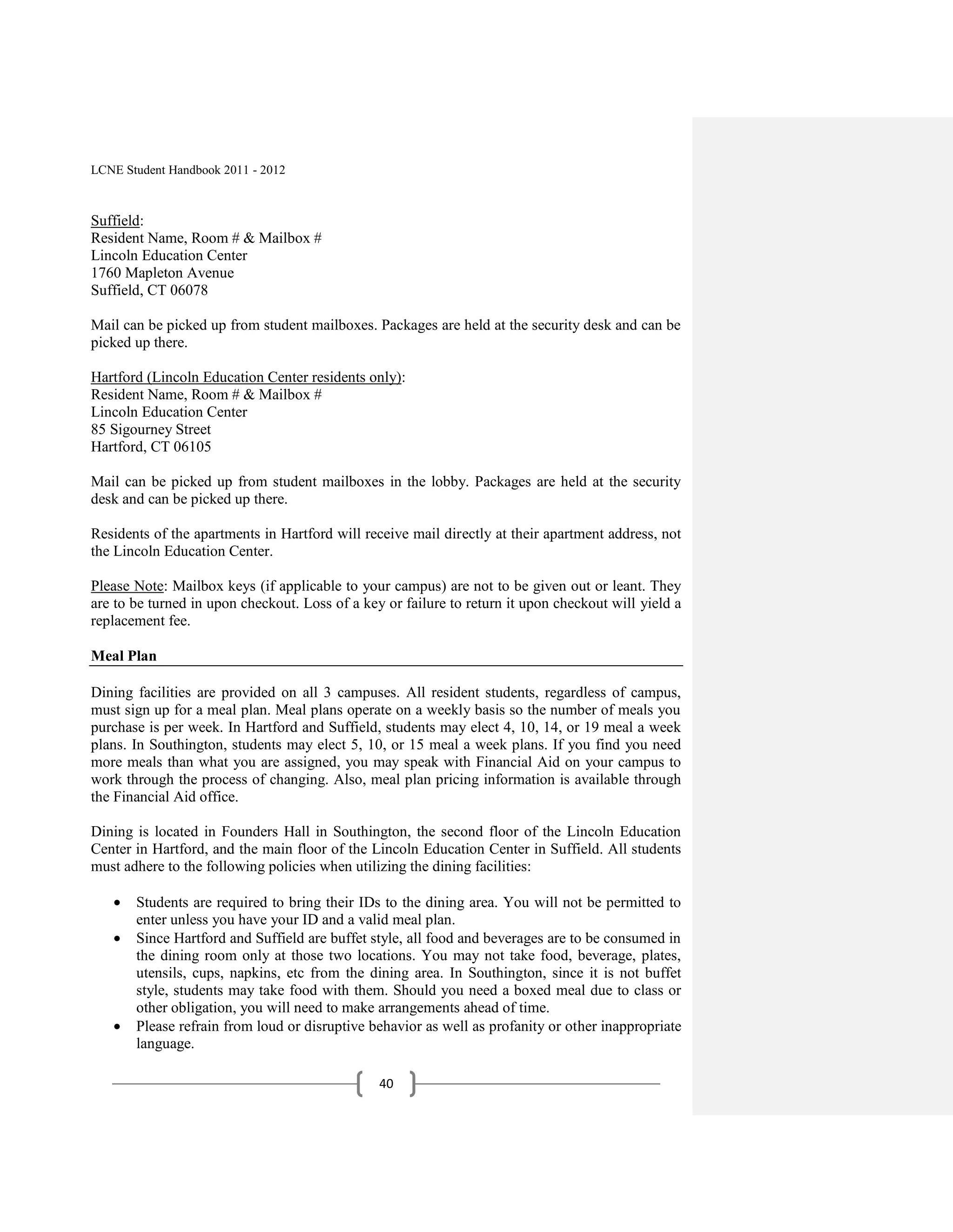 LCNE Student Handbook 2011 - 2012



Suffield:
Resident Name, Room # & Mailbox #
Lincoln Education Center
1760 Mapleton Avenue
Suffield, CT 06078

Mail can be picked up from student mailboxes. Packages are held at the security desk and can be
picked up there.

Hartford (Lincoln Education Center residents only):
Resident Name, Room # & Mailbox #
Lincoln Education Center
85 Sigourney Street
Hartford, CT 06105

Mail can be picked up from student mailboxes in the lobby. Packages are held at the security
desk and can be picked up there.

Residents of the apartments in Hartford will receive mail directly at their apartment address, not
the Lincoln Education Center.

Please Note: Mailbox keys (if applicable to your campus) are not to be given out or leant. They
are to be turned in upon checkout. Loss of a key or failure to return it upon checkout will yield a
replacement fee.

Meal Plan

Dining facilities are provided on all 3 campuses. All resident students, regardless of campus,
must sign up for a meal plan. Meal plans operate on a weekly basis so the number of meals you
purchase is per week. In Hartford and Suffield, students may elect 4, 10, 14, or 19 meal a week
plans. In Southington, students may elect 5, 10, or 15 meal a week plans. If you find you need
more meals than what you are assigned, you may speak with Financial Aid on your campus to
work through the process of changing. Also, meal plan pricing information is available through
the Financial Aid office.

Dining is located in Founders Hall in Southington, the second floor of the Lincoln Education
Center in Hartford, and the main floor of the Lincoln Education Center in Suffield. All students
must adhere to the following policies when utilizing the dining facilities:

       Students are required to bring their IDs to the dining area. You will not be permitted to
       enter unless you have your ID and a valid meal plan.
       Since Hartford and Suffield are buffet style, all food and beverages are to be consumed in
       the dining room only at those two locations. You may not take food, beverage, plates,
       utensils, cups, napkins, etc from the dining area. In Southington, since it is not buffet
       style, students may take food with them. Should you need a boxed meal due to class or
       other obligation, you will need to make arrangements ahead of time.
       Please refrain from loud or disruptive behavior as well as profanity or other inappropriate
       language.

                                                40
 