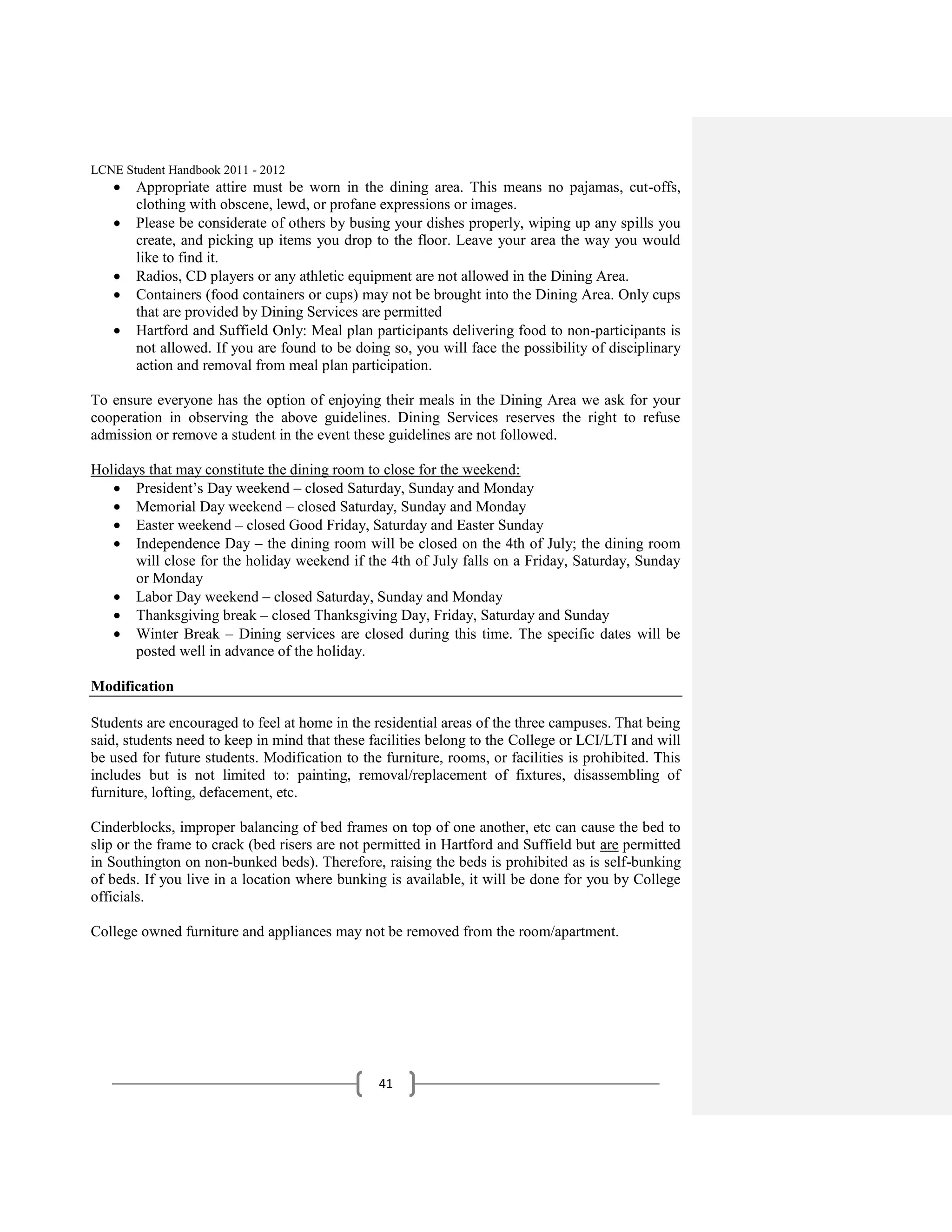 LCNE Student Handbook 2011 - 2012
       Appropriate attire must be worn in the dining area. This means no pajamas, cut-offs,
       clothing with obscene, lewd, or profane expressions or images.
       Please be considerate of others by busing your dishes properly, wiping up any spills you
       create, and picking up items you drop to the floor. Leave your area the way you would
       like to find it.
       Radios, CD players or any athletic equipment are not allowed in the Dining Area.
       Containers (food containers or cups) may not be brought into the Dining Area. Only cups
       that are provided by Dining Services are permitted
       Hartford and Suffield Only: Meal plan participants delivering food to non-participants is
       not allowed. If you are found to be doing so, you will face the possibility of disciplinary
       action and removal from meal plan participation.

To ensure everyone has the option of enjoying their meals in the Dining Area we ask for your
cooperation in observing the above guidelines. Dining Services reserves the right to refuse
admission or remove a student in the event these guidelines are not followed.

Holidays that may constitute the dining room to close for the weekend:
       President’s Day weekend – closed Saturday, Sunday and Monday
       Memorial Day weekend – closed Saturday, Sunday and Monday
       Easter weekend – closed Good Friday, Saturday and Easter Sunday
       Independence Day – the dining room will be closed on the 4th of July; the dining room
       will close for the holiday weekend if the 4th of July falls on a Friday, Saturday, Sunday
       or Monday
       Labor Day weekend – closed Saturday, Sunday and Monday
       Thanksgiving break – closed Thanksgiving Day, Friday, Saturday and Sunday
       Winter Break – Dining services are closed during this time. The specific dates will be
       posted well in advance of the holiday.

Modification

Students are encouraged to feel at home in the residential areas of the three campuses. That being
said, students need to keep in mind that these facilities belong to the College or LCI/LTI and will
be used for future students. Modification to the furniture, rooms, or facilities is prohibited. This
includes but is not limited to: painting, removal/replacement of fixtures, disassembling of
furniture, lofting, defacement, etc.

Cinderblocks, improper balancing of bed frames on top of one another, etc can cause the bed to
slip or the frame to crack (bed risers are not permitted in Hartford and Suffield but are permitted
in Southington on non-bunked beds). Therefore, raising the beds is prohibited as is self-bunking
of beds. If you live in a location where bunking is available, it will be done for you by College
officials.

College owned furniture and appliances may not be removed from the room/apartment.




                                                41
 