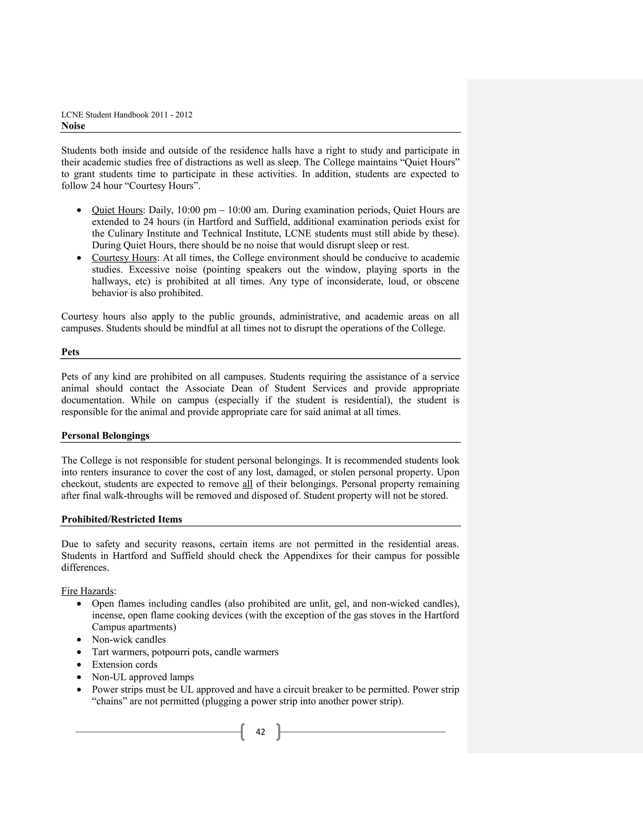 LCNE Student Handbook 2011 - 2012
Noise

Students both inside and outside of the residence halls have a right to study and participate in
their academic studies free of distractions as well as sleep. The College maintains ―Quiet Hours‖
to grant students time to participate in these activities. In addition, students are expected to
follow 24 hour ―Courtesy Hours‖.

        Quiet Hours: Daily, 10:00 pm – 10:00 am. During examination periods, Quiet Hours are
        extended to 24 hours (in Hartford and Suffield, additional examination periods exist for
        the Culinary Institute and Technical Institute, LCNE students must still abide by these).
        During Quiet Hours, there should be no noise that would disrupt sleep or rest.
        Courtesy Hours: At all times, the College environment should be conducive to academic
        studies. Excessive noise (pointing speakers out the window, playing sports in the
        hallways, etc) is prohibited at all times. Any type of inconsiderate, loud, or obscene
        behavior is also prohibited.

Courtesy hours also apply to the public grounds, administrative, and academic areas on all
campuses. Students should be mindful at all times not to disrupt the operations of the College.

Pets

Pets of any kind are prohibited on all campuses. Students requiring the assistance of a service
animal should contact the Associate Dean of Student Services and provide appropriate
documentation. While on campus (especially if the student is residential), the student is
responsible for the animal and provide appropriate care for said animal at all times.

Personal Belongings

The College is not responsible for student personal belongings. It is recommended students look
into renters insurance to cover the cost of any lost, damaged, or stolen personal property. Upon
checkout, students are expected to remove all of their belongings. Personal property remaining
after final walk-throughs will be removed and disposed of. Student property will not be stored.

Prohibited/Restricted Items

Due to safety and security reasons, certain items are not permitted in the residential areas.
Students in Hartford and Suffield should check the Appendixes for their campus for possible
differences.

Fire Hazards:
       Open flames including candles (also prohibited are unlit, gel, and non-wicked candles),
       incense, open flame cooking devices (with the exception of the gas stoves in the Hartford
       Campus apartments)
       Non-wick candles
       Tart warmers, potpourri pots, candle warmers
       Extension cords
       Non-UL approved lamps
       Power strips must be UL approved and have a circuit breaker to be permitted. Power strip
       ―chains‖ are not permitted (plugging a power strip into another power strip).

                                               42
 