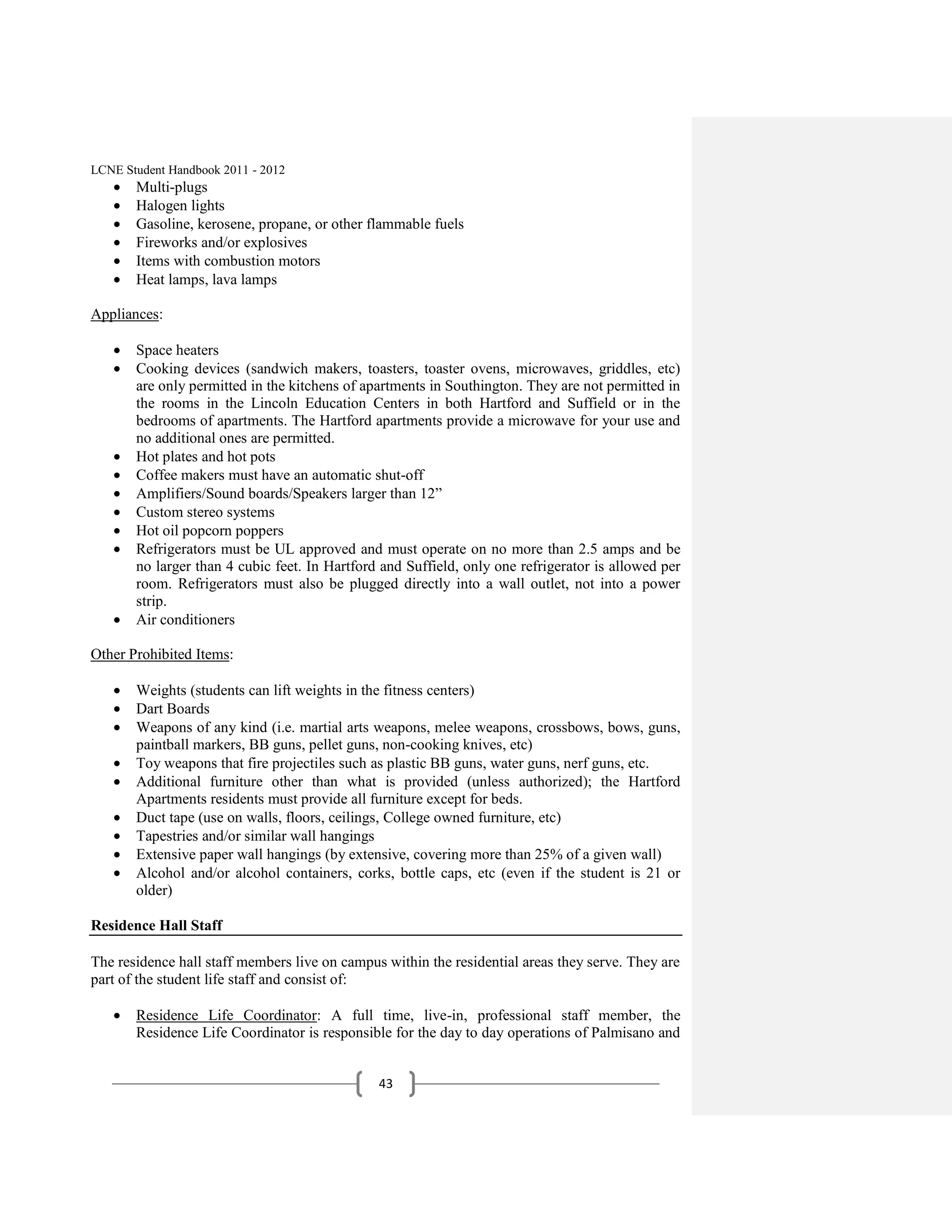LCNE Student Handbook 2011 - 2012
       Multi-plugs
       Halogen lights
       Gasoline, kerosene, propane, or other flammable fuels
       Fireworks and/or explosives
       Items with combustion motors
       Heat lamps, lava lamps

Appliances:

       Space heaters
       Cooking devices (sandwich makers, toasters, toaster ovens, microwaves, griddles, etc)
       are only permitted in the kitchens of apartments in Southington. They are not permitted in
       the rooms in the Lincoln Education Centers in both Hartford and Suffield or in the
       bedrooms of apartments. The Hartford apartments provide a microwave for your use and
       no additional ones are permitted.
       Hot plates and hot pots
       Coffee makers must have an automatic shut-off
       Amplifiers/Sound boards/Speakers larger than 12‖
       Custom stereo systems
       Hot oil popcorn poppers
       Refrigerators must be UL approved and must operate on no more than 2.5 amps and be
       no larger than 4 cubic feet. In Hartford and Suffield, only one refrigerator is allowed per
       room. Refrigerators must also be plugged directly into a wall outlet, not into a power
       strip.
       Air conditioners

Other Prohibited Items:

       Weights (students can lift weights in the fitness centers)
       Dart Boards
       Weapons of any kind (i.e. martial arts weapons, melee weapons, crossbows, bows, guns,
       paintball markers, BB guns, pellet guns, non-cooking knives, etc)
       Toy weapons that fire projectiles such as plastic BB guns, water guns, nerf guns, etc.
       Additional furniture other than what is provided (unless authorized); the Hartford
       Apartments residents must provide all furniture except for beds.
       Duct tape (use on walls, floors, ceilings, College owned furniture, etc)
       Tapestries and/or similar wall hangings
       Extensive paper wall hangings (by extensive, covering more than 25% of a given wall)
       Alcohol and/or alcohol containers, corks, bottle caps, etc (even if the student is 21 or
       older)

Residence Hall Staff

The residence hall staff members live on campus within the residential areas they serve. They are
part of the student life staff and consist of:

       Residence Life Coordinator: A full time, live-in, professional staff member, the
       Residence Life Coordinator is responsible for the day to day operations of Palmisano and


                                               43
 
