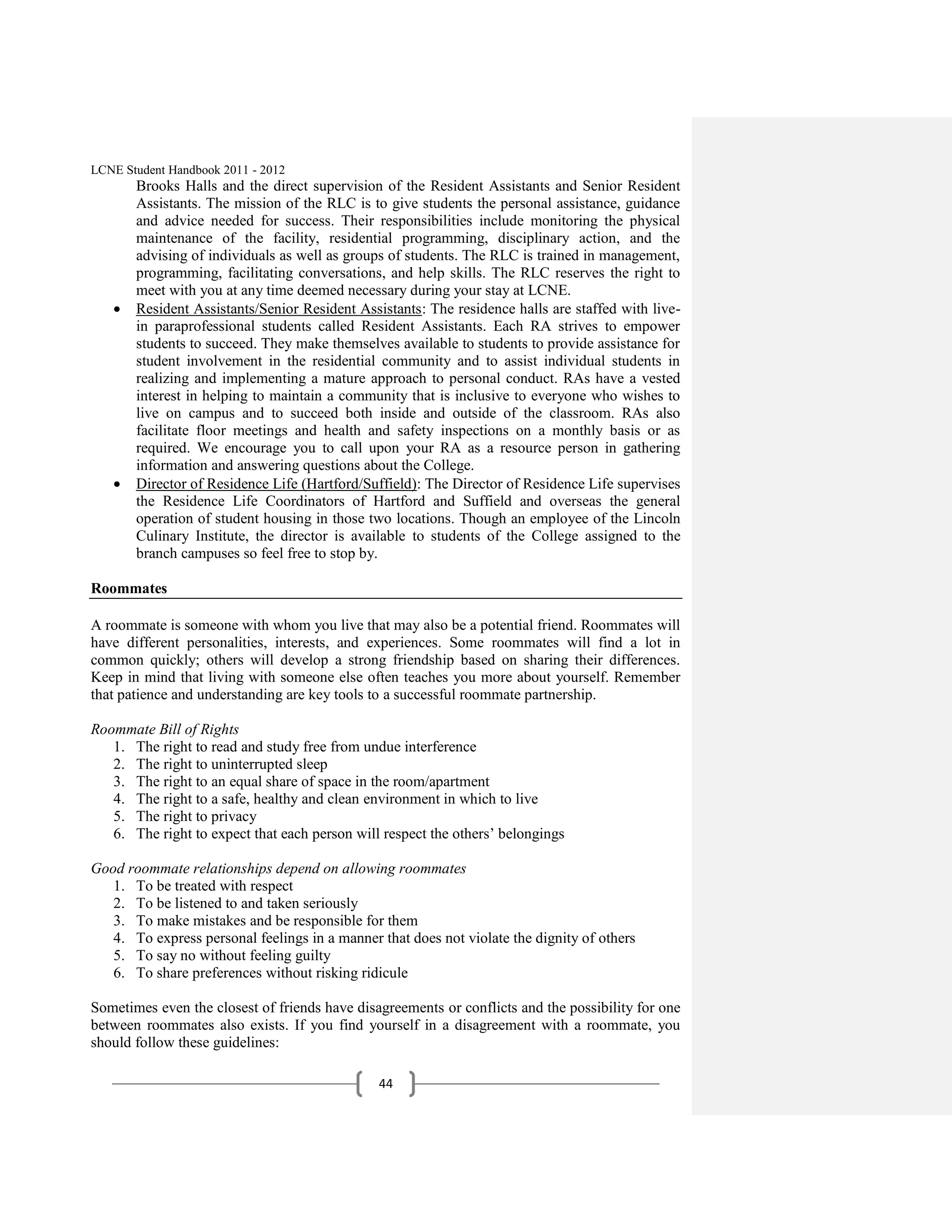LCNE Student Handbook 2011 - 2012
       Brooks Halls and the direct supervision of the Resident Assistants and Senior Resident
       Assistants. The mission of the RLC is to give students the personal assistance, guidance
       and advice needed for success. Their responsibilities include monitoring the physical
       maintenance of the facility, residential programming, disciplinary action, and the
       advising of individuals as well as groups of students. The RLC is trained in management,
       programming, facilitating conversations, and help skills. The RLC reserves the right to
       meet with you at any time deemed necessary during your stay at LCNE.
       Resident Assistants/Senior Resident Assistants: The residence halls are staffed with live-
       in paraprofessional students called Resident Assistants. Each RA strives to empower
       students to succeed. They make themselves available to students to provide assistance for
       student involvement in the residential community and to assist individual students in
       realizing and implementing a mature approach to personal conduct. RAs have a vested
       interest in helping to maintain a community that is inclusive to everyone who wishes to
       live on campus and to succeed both inside and outside of the classroom. RAs also
       facilitate floor meetings and health and safety inspections on a monthly basis or as
       required. We encourage you to call upon your RA as a resource person in gathering
       information and answering questions about the College.
       Director of Residence Life (Hartford/Suffield): The Director of Residence Life supervises
       the Residence Life Coordinators of Hartford and Suffield and overseas the general
       operation of student housing in those two locations. Though an employee of the Lincoln
       Culinary Institute, the director is available to students of the College assigned to the
       branch campuses so feel free to stop by.

Roommates

A roommate is someone with whom you live that may also be a potential friend. Roommates will
have different personalities, interests, and experiences. Some roommates will find a lot in
common quickly; others will develop a strong friendship based on sharing their differences.
Keep in mind that living with someone else often teaches you more about yourself. Remember
that patience and understanding are key tools to a successful roommate partnership.

Roommate Bill of Rights
   1. The right to read and study free from undue interference
   2. The right to uninterrupted sleep
   3. The right to an equal share of space in the room/apartment
   4. The right to a safe, healthy and clean environment in which to live
   5. The right to privacy
   6. The right to expect that each person will respect the others’ belongings

Good roommate relationships depend on allowing roommates
   1. To be treated with respect
   2. To be listened to and taken seriously
   3. To make mistakes and be responsible for them
   4. To express personal feelings in a manner that does not violate the dignity of others
   5. To say no without feeling guilty
   6. To share preferences without risking ridicule

Sometimes even the closest of friends have disagreements or conflicts and the possibility for one
between roommates also exists. If you find yourself in a disagreement with a roommate, you
should follow these guidelines:

                                               44
 