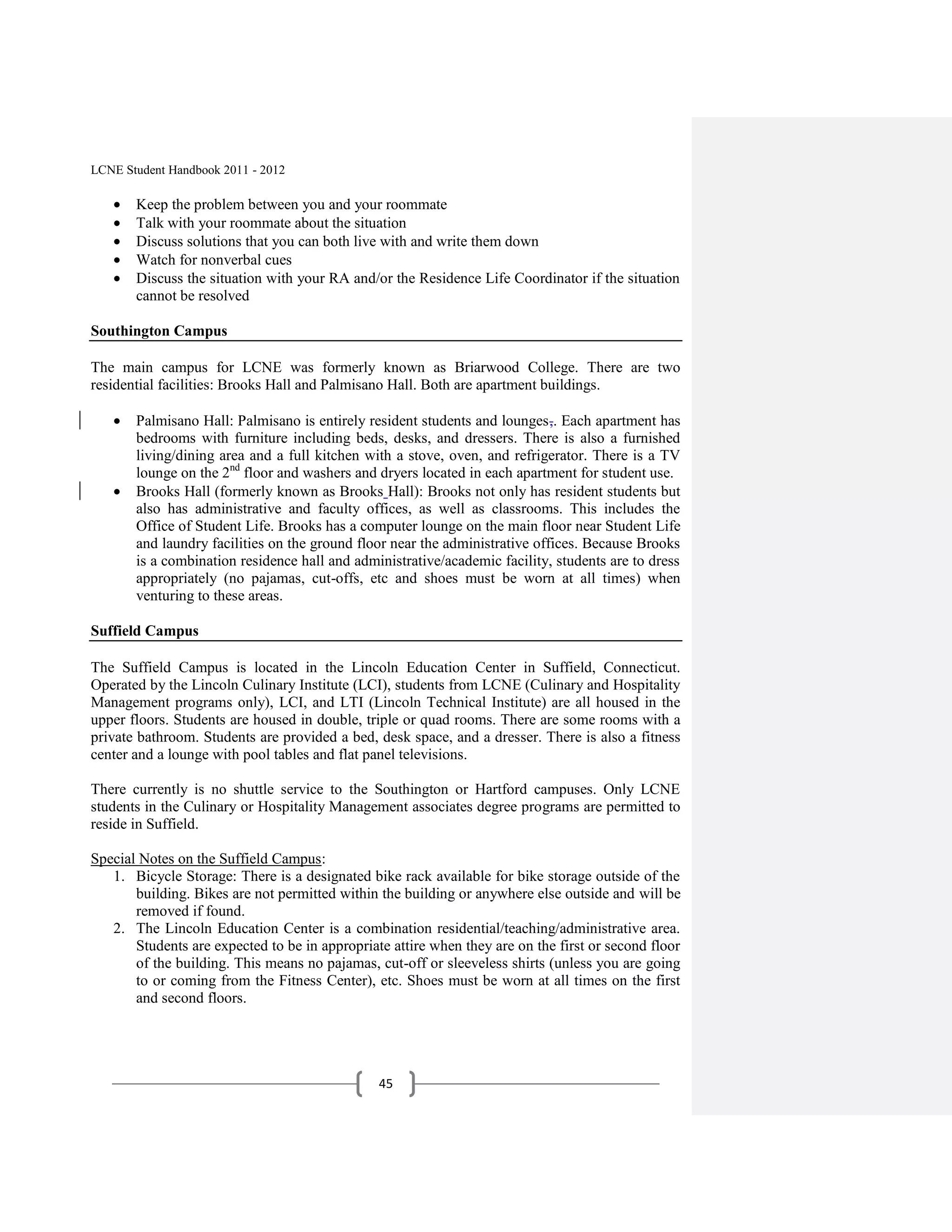 LCNE Student Handbook 2011 - 2012

       Keep the problem between you and your roommate
       Talk with your roommate about the situation
       Discuss solutions that you can both live with and write them down
       Watch for nonverbal cues
       Discuss the situation with your RA and/or the Residence Life Coordinator if the situation
       cannot be resolved

Southington Campus

The main campus for LCNE was formerly known as Briarwood College. There are two
residential facilities: Brooks Hall and Palmisano Hall. Both are apartment buildings.

       Palmisano Hall: Palmisano is entirely resident students and lounges,. Each apartment has
       bedrooms with furniture including beds, desks, and dressers. There is also a furnished
       living/dining area and a full kitchen with a stove, oven, and refrigerator. There is a TV
       lounge on the 2nd floor and washers and dryers located in each apartment for student use.
       Brooks Hall (formerly known as Brooks Hall): Brooks not only has resident students but
       also has administrative and faculty offices, as well as classrooms. This includes the
       Office of Student Life. Brooks has a computer lounge on the main floor near Student Life
       and laundry facilities on the ground floor near the administrative offices. Because Brooks
       is a combination residence hall and administrative/academic facility, students are to dress
       appropriately (no pajamas, cut-offs, etc and shoes must be worn at all times) when
       venturing to these areas.

Suffield Campus

The Suffield Campus is located in the Lincoln Education Center in Suffield, Connecticut.
Operated by the Lincoln Culinary Institute (LCI), students from LCNE (Culinary and Hospitality
Management programs only), LCI, and LTI (Lincoln Technical Institute) are all housed in the
upper floors. Students are housed in double, triple or quad rooms. There are some rooms with a
private bathroom. Students are provided a bed, desk space, and a dresser. There is also a fitness
center and a lounge with pool tables and flat panel televisions.

There currently is no shuttle service to the Southington or Hartford campuses. Only LCNE
students in the Culinary or Hospitality Management associates degree programs are permitted to
reside in Suffield.

Special Notes on the Suffield Campus:
   1. Bicycle Storage: There is a designated bike rack available for bike storage outside of the
       building. Bikes are not permitted within the building or anywhere else outside and will be
       removed if found.
   2. The Lincoln Education Center is a combination residential/teaching/administrative area.
       Students are expected to be in appropriate attire when they are on the first or second floor
       of the building. This means no pajamas, cut-off or sleeveless shirts (unless you are going
       to or coming from the Fitness Center), etc. Shoes must be worn at all times on the first
       and second floors.




                                                45
 