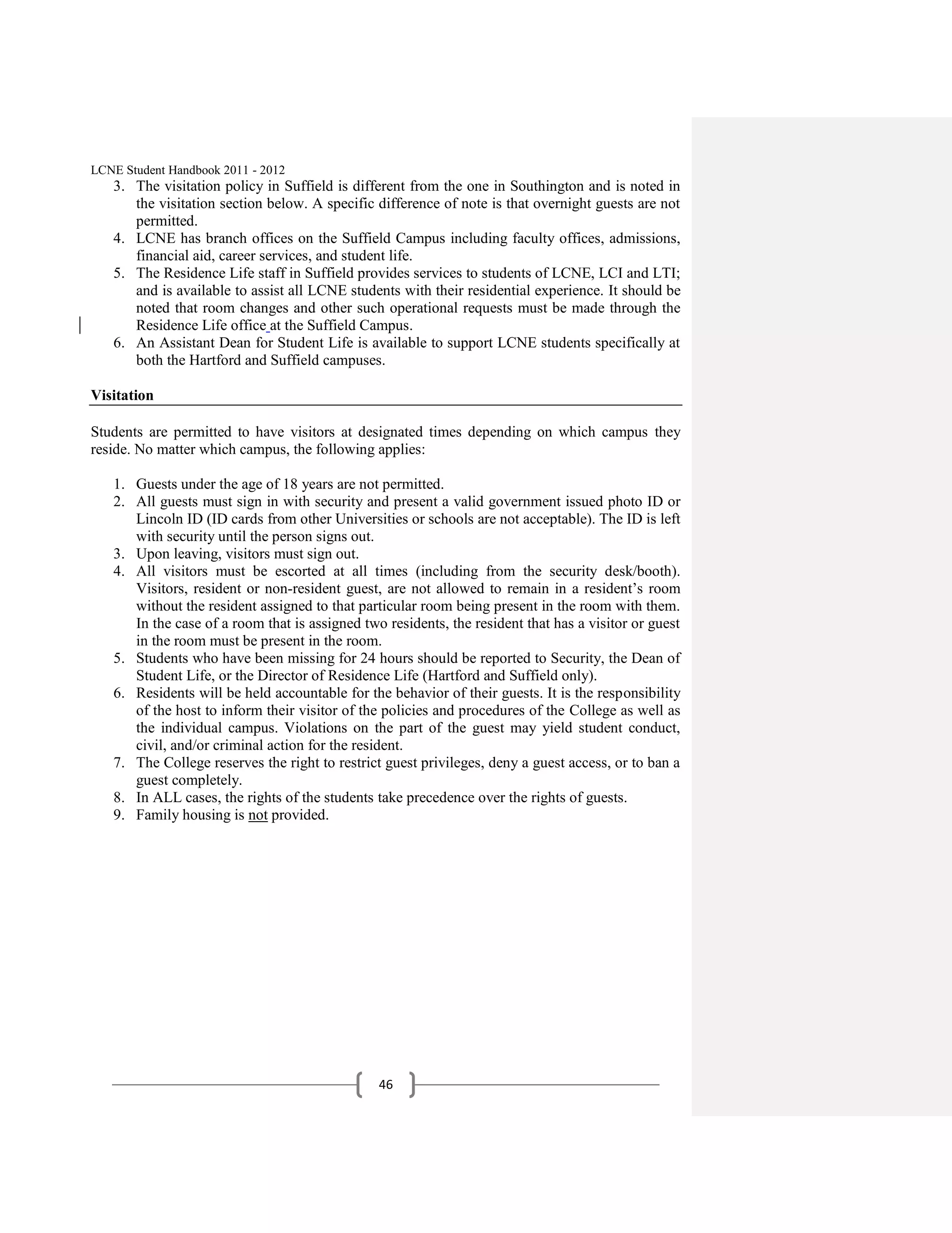 LCNE Student Handbook 2011 - 2012
   3. The visitation policy in Suffield is different from the one in Southington and is noted in
      the visitation section below. A specific difference of note is that overnight guests are not
      permitted.
   4. LCNE has branch offices on the Suffield Campus including faculty offices, admissions,
      financial aid, career services, and student life.
   5. The Residence Life staff in Suffield provides services to students of LCNE, LCI and LTI;
      and is available to assist all LCNE students with their residential experience. It should be
      noted that room changes and other such operational requests must be made through the
      Residence Life office at the Suffield Campus.
   6. An Assistant Dean for Student Life is available to support LCNE students specifically at
      both the Hartford and Suffield campuses.

Visitation

Students are permitted to have visitors at designated times depending on which campus they
reside. No matter which campus, the following applies:

   1. Guests under the age of 18 years are not permitted.
   2. All guests must sign in with security and present a valid government issued photo ID or
      Lincoln ID (ID cards from other Universities or schools are not acceptable). The ID is left
      with security until the person signs out.
   3. Upon leaving, visitors must sign out.
   4. All visitors must be escorted at all times (including from the security desk/booth).
      Visitors, resident or non-resident guest, are not allowed to remain in a resident’s room
      without the resident assigned to that particular room being present in the room with them.
      In the case of a room that is assigned two residents, the resident that has a visitor or guest
      in the room must be present in the room.
   5. Students who have been missing for 24 hours should be reported to Security, the Dean of
      Student Life, or the Director of Residence Life (Hartford and Suffield only).
   6. Residents will be held accountable for the behavior of their guests. It is the responsibility
      of the host to inform their visitor of the policies and procedures of the College as well as
      the individual campus. Violations on the part of the guest may yield student conduct,
      civil, and/or criminal action for the resident.
   7. The College reserves the right to restrict guest privileges, deny a guest access, or to ban a
      guest completely.
   8. In ALL cases, the rights of the students take precedence over the rights of guests.
   9. Family housing is not provided.




                                                46
 