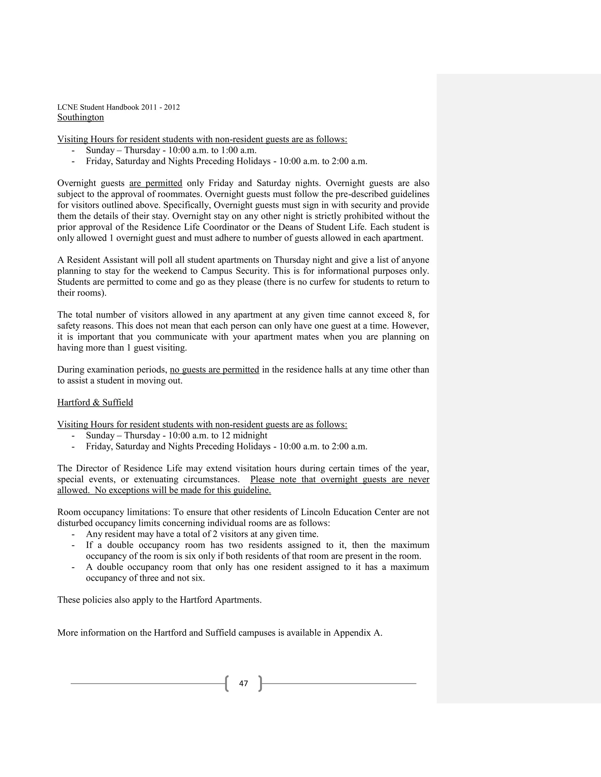 LCNE Student Handbook 2011 - 2012
Southington

Visiting Hours for resident students with non-resident guests are as follows:
   - Sunday – Thursday - 10:00 a.m. to 1:00 a.m.
   - Friday, Saturday and Nights Preceding Holidays - 10:00 a.m. to 2:00 a.m.

Overnight guests are permitted only Friday and Saturday nights. Overnight guests are also
subject to the approval of roommates. Overnight guests must follow the pre-described guidelines
for visitors outlined above. Specifically, Overnight guests must sign in with security and provide
them the details of their stay. Overnight stay on any other night is strictly prohibited without the
prior approval of the Residence Life Coordinator or the Deans of Student Life. Each student is
only allowed 1 overnight guest and must adhere to number of guests allowed in each apartment.

A Resident Assistant will poll all student apartments on Thursday night and give a list of anyone
planning to stay for the weekend to Campus Security. This is for informational purposes only.
Students are permitted to come and go as they please (there is no curfew for students to return to
their rooms).

The total number of visitors allowed in any apartment at any given time cannot exceed 8, for
safety reasons. This does not mean that each person can only have one guest at a time. However,
it is important that you communicate with your apartment mates when you are planning on
having more than 1 guest visiting.

During examination periods, no guests are permitted in the residence halls at any time other than
to assist a student in moving out.

Hartford & Suffield

Visiting Hours for resident students with non-resident guests are as follows:
   - Sunday – Thursday - 10:00 a.m. to 12 midnight
   - Friday, Saturday and Nights Preceding Holidays - 10:00 a.m. to 2:00 a.m.

The Director of Residence Life may extend visitation hours during certain times of the year,
special events, or extenuating circumstances. Please note that overnight guests are never
allowed. No exceptions will be made for this guideline.

Room occupancy limitations: To ensure that other residents of Lincoln Education Center are not
disturbed occupancy limits concerning individual rooms are as follows:
    - Any resident may have a total of 2 visitors at any given time.
    - If a double occupancy room has two residents assigned to it, then the maximum
       occupancy of the room is six only if both residents of that room are present in the room.
    - A double occupancy room that only has one resident assigned to it has a maximum
       occupancy of three and not six.

These policies also apply to the Hartford Apartments.


More information on the Hartford and Suffield campuses is available in Appendix A.




                                                47
 