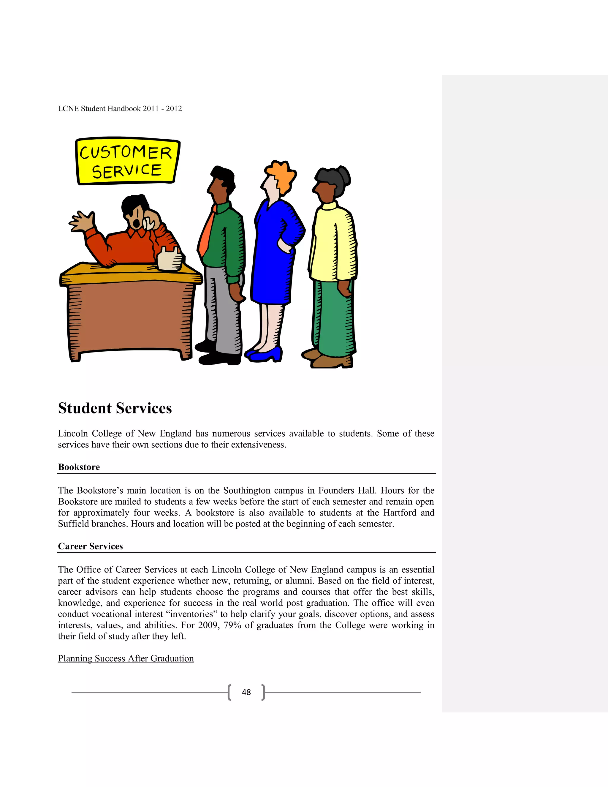 LCNE Student Handbook 2011 - 2012




Student Services
Lincoln College of New England has numerous services available to students. Some of these
services have their own sections due to their extensiveness.

Bookstore

The Bookstore’s main location is on the Southington campus in Founders Hall. Hours for the
Bookstore are mailed to students a few weeks before the start of each semester and remain open
for approximately four weeks. A bookstore is also available to students at the Hartford and
Suffield branches. Hours and location will be posted at the beginning of each semester.

Career Services

The Office of Career Services at each Lincoln College of New England campus is an essential
part of the student experience whether new, returning, or alumni. Based on the field of interest,
career advisors can help students choose the programs and courses that offer the best skills,
knowledge, and experience for success in the real world post graduation. The office will even
conduct vocational interest ―inventories‖ to help clarify your goals, discover options, and assess
interests, values, and abilities. For 2009, 79% of graduates from the College were working in
their field of study after they left.

Planning Success After Graduation


                                               48
 