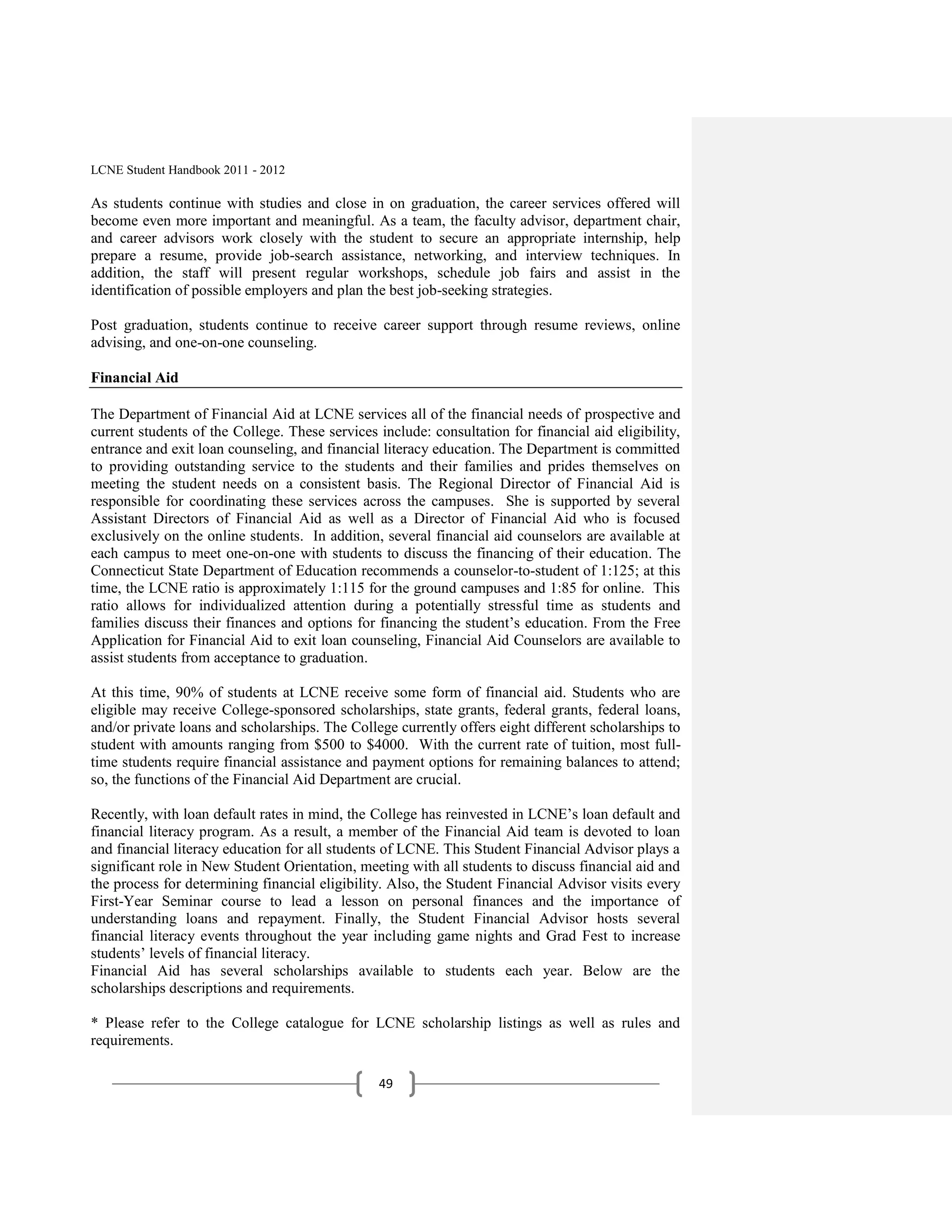 LCNE Student Handbook 2011 - 2012

As students continue with studies and close in on graduation, the career services offered will
become even more important and meaningful. As a team, the faculty advisor, department chair,
and career advisors work closely with the student to secure an appropriate internship, help
prepare a resume, provide job-search assistance, networking, and interview techniques. In
addition, the staff will present regular workshops, schedule job fairs and assist in the
identification of possible employers and plan the best job-seeking strategies.

Post graduation, students continue to receive career support through resume reviews, online
advising, and one-on-one counseling.

Financial Aid

The Department of Financial Aid at LCNE services all of the financial needs of prospective and
current students of the College. These services include: consultation for financial aid eligibility,
entrance and exit loan counseling, and financial literacy education. The Department is committed
to providing outstanding service to the students and their families and prides themselves on
meeting the student needs on a consistent basis. The Regional Director of Financial Aid is
responsible for coordinating these services across the campuses. She is supported by several
Assistant Directors of Financial Aid as well as a Director of Financial Aid who is focused
exclusively on the online students. In addition, several financial aid counselors are available at
each campus to meet one-on-one with students to discuss the financing of their education. The
Connecticut State Department of Education recommends a counselor-to-student of 1:125; at this
time, the LCNE ratio is approximately 1:115 for the ground campuses and 1:85 for online. This
ratio allows for individualized attention during a potentially stressful time as students and
families discuss their finances and options for financing the student’s education. From the Free
Application for Financial Aid to exit loan counseling, Financial Aid Counselors are available to
assist students from acceptance to graduation.

At this time, 90% of students at LCNE receive some form of financial aid. Students who are
eligible may receive College-sponsored scholarships, state grants, federal grants, federal loans,
and/or private loans and scholarships. The College currently offers eight different scholarships to
student with amounts ranging from $500 to $4000. With the current rate of tuition, most full-
time students require financial assistance and payment options for remaining balances to attend;
so, the functions of the Financial Aid Department are crucial.

Recently, with loan default rates in mind, the College has reinvested in LCNE’s loan default and
financial literacy program. As a result, a member of the Financial Aid team is devoted to loan
and financial literacy education for all students of LCNE. This Student Financial Advisor plays a
significant role in New Student Orientation, meeting with all students to discuss financial aid and
the process for determining financial eligibility. Also, the Student Financial Advisor visits every
First-Year Seminar course to lead a lesson on personal finances and the importance of
understanding loans and repayment. Finally, the Student Financial Advisor hosts several
financial literacy events throughout the year including game nights and Grad Fest to increase
students’ levels of financial literacy.
Financial Aid has several scholarships available to students each year. Below are the
scholarships descriptions and requirements.

* Please refer to the College catalogue for LCNE scholarship listings as well as rules and
requirements.

                                                49
 