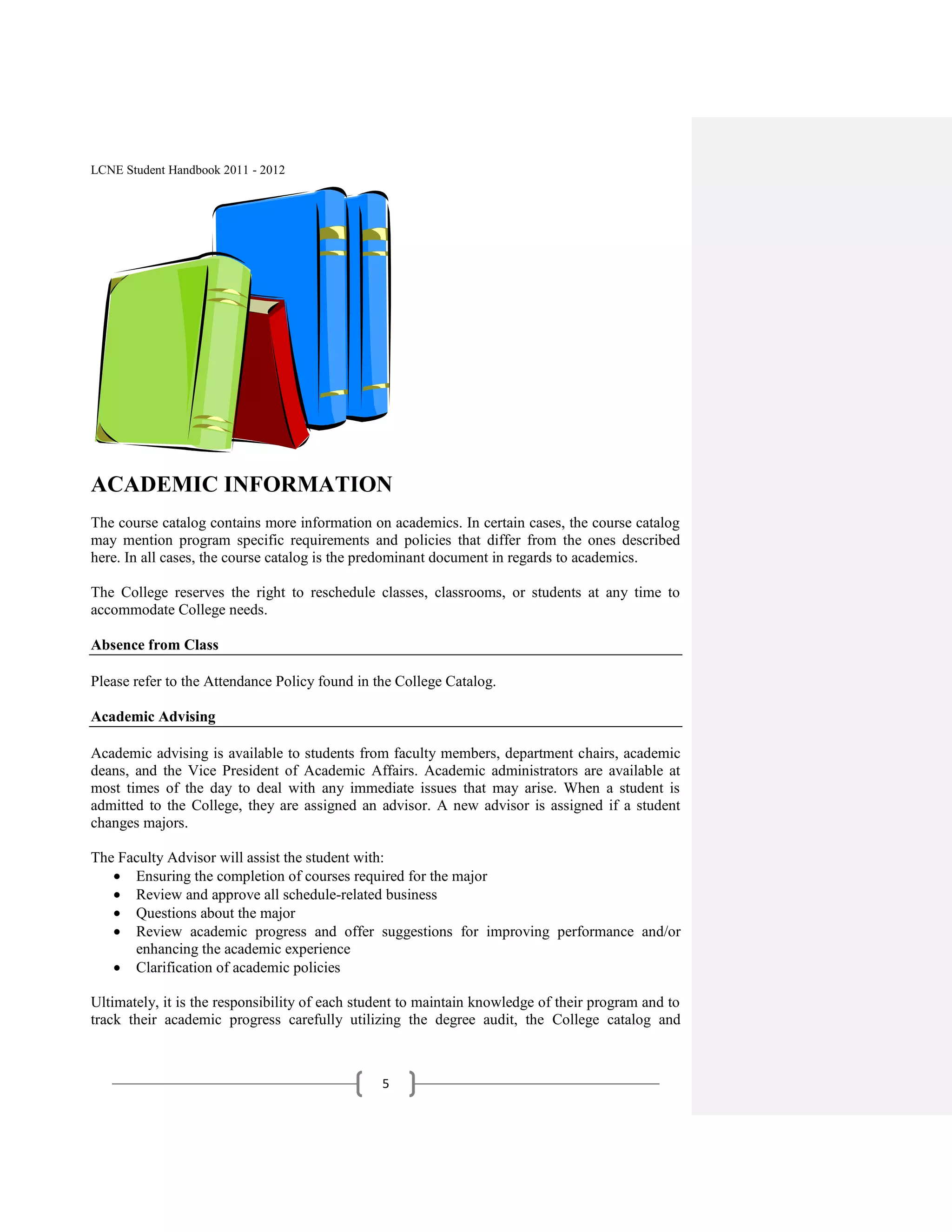 LCNE Student Handbook 2011 - 2012




ACADEMIC INFORMATION
The course catalog contains more information on academics. In certain cases, the course catalog
may mention program specific requirements and policies that differ from the ones described
here. In all cases, the course catalog is the predominant document in regards to academics.

The College reserves the right to reschedule classes, classrooms, or students at any time to
accommodate College needs.

Absence from Class

Please refer to the Attendance Policy found in the College Catalog.

Academic Advising

Academic advising is available to students from faculty members, department chairs, academic
deans, and the Vice President of Academic Affairs. Academic administrators are available at
most times of the day to deal with any immediate issues that may arise. When a student is
admitted to the College, they are assigned an advisor. A new advisor is assigned if a student
changes majors.

The Faculty Advisor will assist the student with:
      Ensuring the completion of courses required for the major
      Review and approve all schedule-related business
      Questions about the major
      Review academic progress and offer suggestions for improving performance and/or
      enhancing the academic experience
      Clarification of academic policies

Ultimately, it is the responsibility of each student to maintain knowledge of their program and to
track their academic progress carefully utilizing the degree audit, the College catalog and



                                                5
 