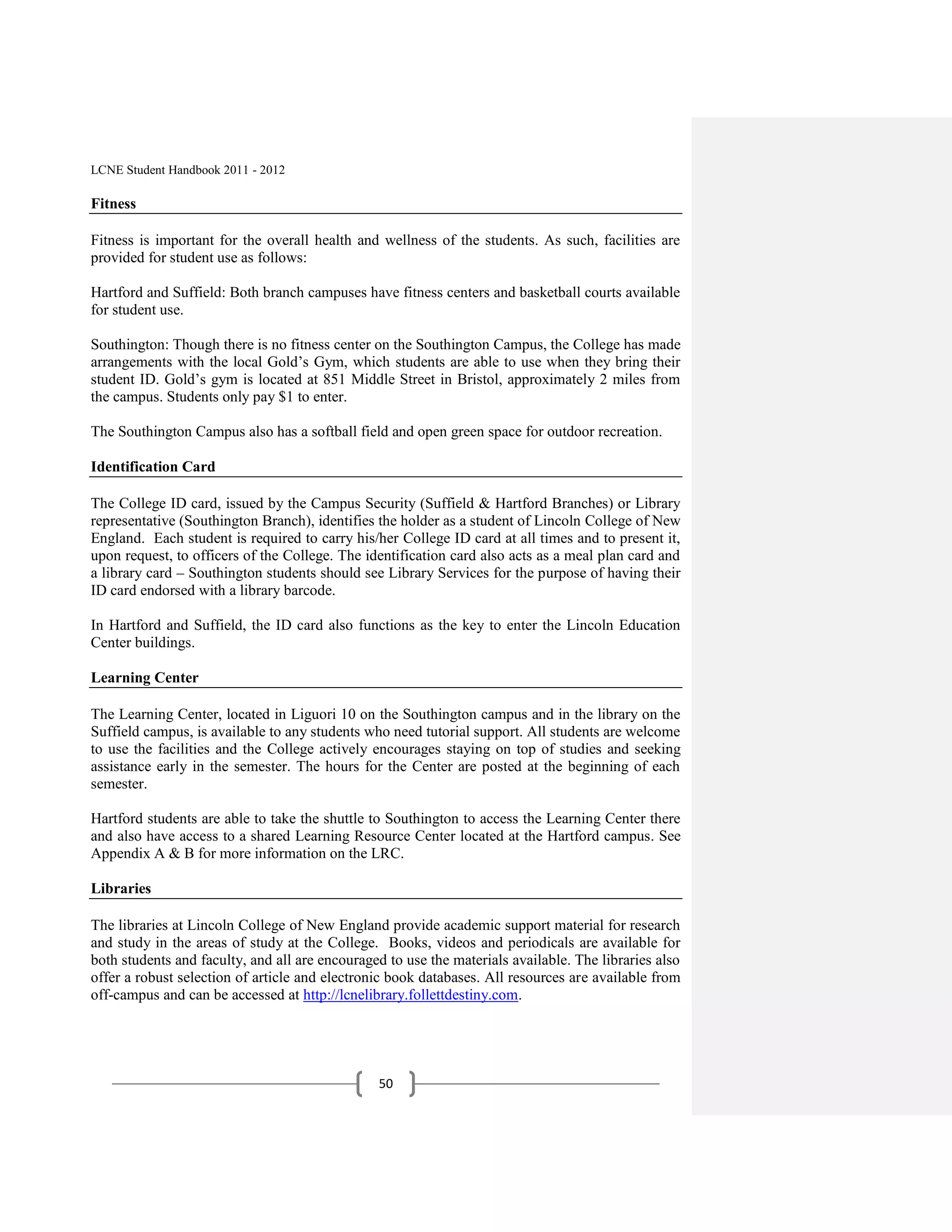 LCNE Student Handbook 2011 - 2012

Fitness

Fitness is important for the overall health and wellness of the students. As such, facilities are
provided for student use as follows:

Hartford and Suffield: Both branch campuses have fitness centers and basketball courts available
for student use.

Southington: Though there is no fitness center on the Southington Campus, the College has made
arrangements with the local Gold’s Gym, which students are able to use when they bring their
student ID. Gold’s gym is located at 851 Middle Street in Bristol, approximately 2 miles from
the campus. Students only pay $1 to enter.

The Southington Campus also has a softball field and open green space for outdoor recreation.

Identification Card

The College ID card, issued by the Campus Security (Suffield & Hartford Branches) or Library
representative (Southington Branch), identifies the holder as a student of Lincoln College of New
England. Each student is required to carry his/her College ID card at all times and to present it,
upon request, to officers of the College. The identification card also acts as a meal plan card and
a library card – Southington students should see Library Services for the purpose of having their
ID card endorsed with a library barcode.

In Hartford and Suffield, the ID card also functions as the key to enter the Lincoln Education
Center buildings.

Learning Center

The Learning Center, located in Liguori 10 on the Southington campus and in the library on the
Suffield campus, is available to any students who need tutorial support. All students are welcome
to use the facilities and the College actively encourages staying on top of studies and seeking
assistance early in the semester. The hours for the Center are posted at the beginning of each
semester.

Hartford students are able to take the shuttle to Southington to access the Learning Center there
and also have access to a shared Learning Resource Center located at the Hartford campus. See
Appendix A & B for more information on the LRC.

Libraries

The libraries at Lincoln College of New England provide academic support material for research
and study in the areas of study at the College. Books, videos and periodicals are available for
both students and faculty, and all are encouraged to use the materials available. The libraries also
offer a robust selection of article and electronic book databases. All resources are available from
off-campus and can be accessed at http://lcnelibrary.follettdestiny.com.




                                                50
 