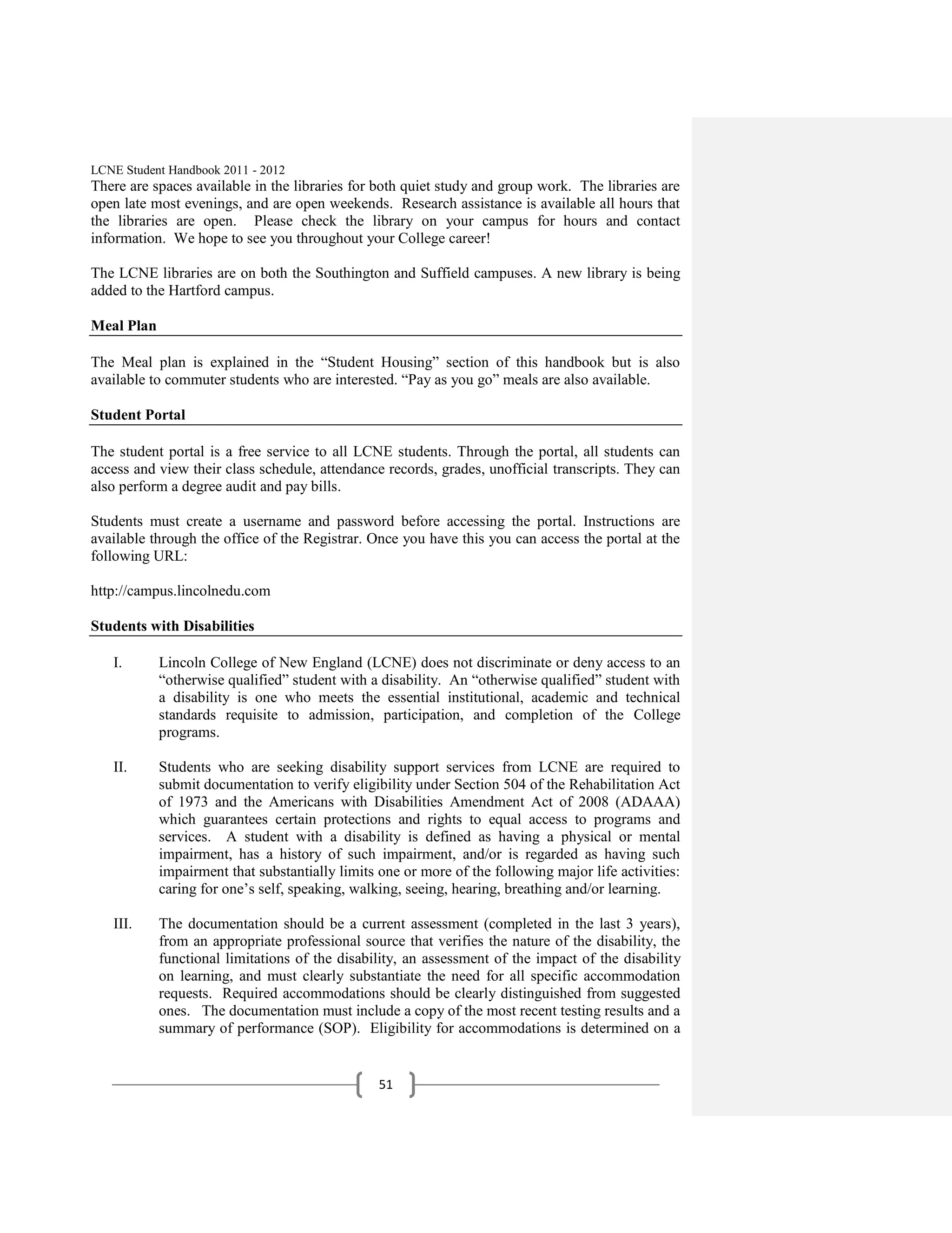 LCNE Student Handbook 2011 - 2012
There are spaces available in the libraries for both quiet study and group work. The libraries are
open late most evenings, and are open weekends. Research assistance is available all hours that
the libraries are open. Please check the library on your campus for hours and contact
information. We hope to see you throughout your College career!

The LCNE libraries are on both the Southington and Suffield campuses. A new library is being
added to the Hartford campus.

Meal Plan

The Meal plan is explained in the ―Student Housing‖ section of this handbook but is also
available to commuter students who are interested. ―Pay as you go‖ meals are also available.

Student Portal

The student portal is a free service to all LCNE students. Through the portal, all students can
access and view their class schedule, attendance records, grades, unofficial transcripts. They can
also perform a degree audit and pay bills.

Students must create a username and password before accessing the portal. Instructions are
available through the office of the Registrar. Once you have this you can access the portal at the
following URL:

http://campus.lincolnedu.com

Students with Disabilities

   I.       Lincoln College of New England (LCNE) does not discriminate or deny access to an
            ―otherwise qualified‖ student with a disability. An ―otherwise qualified‖ student with
            a disability is one who meets the essential institutional, academic and technical
            standards requisite to admission, participation, and completion of the College
            programs.

   II.      Students who are seeking disability support services from LCNE are required to
            submit documentation to verify eligibility under Section 504 of the Rehabilitation Act
            of 1973 and the Americans with Disabilities Amendment Act of 2008 (ADAAA)
            which guarantees certain protections and rights to equal access to programs and
            services. A student with a disability is defined as having a physical or mental
            impairment, has a history of such impairment, and/or is regarded as having such
            impairment that substantially limits one or more of the following major life activities:
            caring for one’s self, speaking, walking, seeing, hearing, breathing and/or learning.

   III.     The documentation should be a current assessment (completed in the last 3 years),
            from an appropriate professional source that verifies the nature of the disability, the
            functional limitations of the disability, an assessment of the impact of the disability
            on learning, and must clearly substantiate the need for all specific accommodation
            requests. Required accommodations should be clearly distinguished from suggested
            ones. The documentation must include a copy of the most recent testing results and a
            summary of performance (SOP). Eligibility for accommodations is determined on a


                                                 51
 