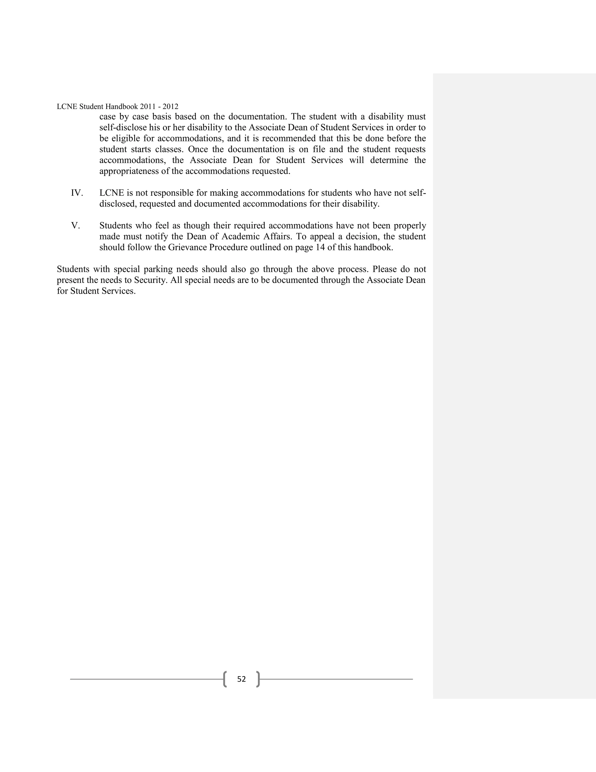 LCNE Student Handbook 2011 - 2012
           case by case basis based on the documentation. The student with a disability must
           self-disclose his or her disability to the Associate Dean of Student Services in order to
           be eligible for accommodations, and it is recommended that this be done before the
           student starts classes. Once the documentation is on file and the student requests
           accommodations, the Associate Dean for Student Services will determine the
           appropriateness of the accommodations requested.

   IV.     LCNE is not responsible for making accommodations for students who have not self-
           disclosed, requested and documented accommodations for their disability.

   V.      Students who feel as though their required accommodations have not been properly
           made must notify the Dean of Academic Affairs. To appeal a decision, the student
           should follow the Grievance Procedure outlined on page 14 of this handbook.

Students with special parking needs should also go through the above process. Please do not
present the needs to Security. All special needs are to be documented through the Associate Dean
for Student Services.




                                                52
 