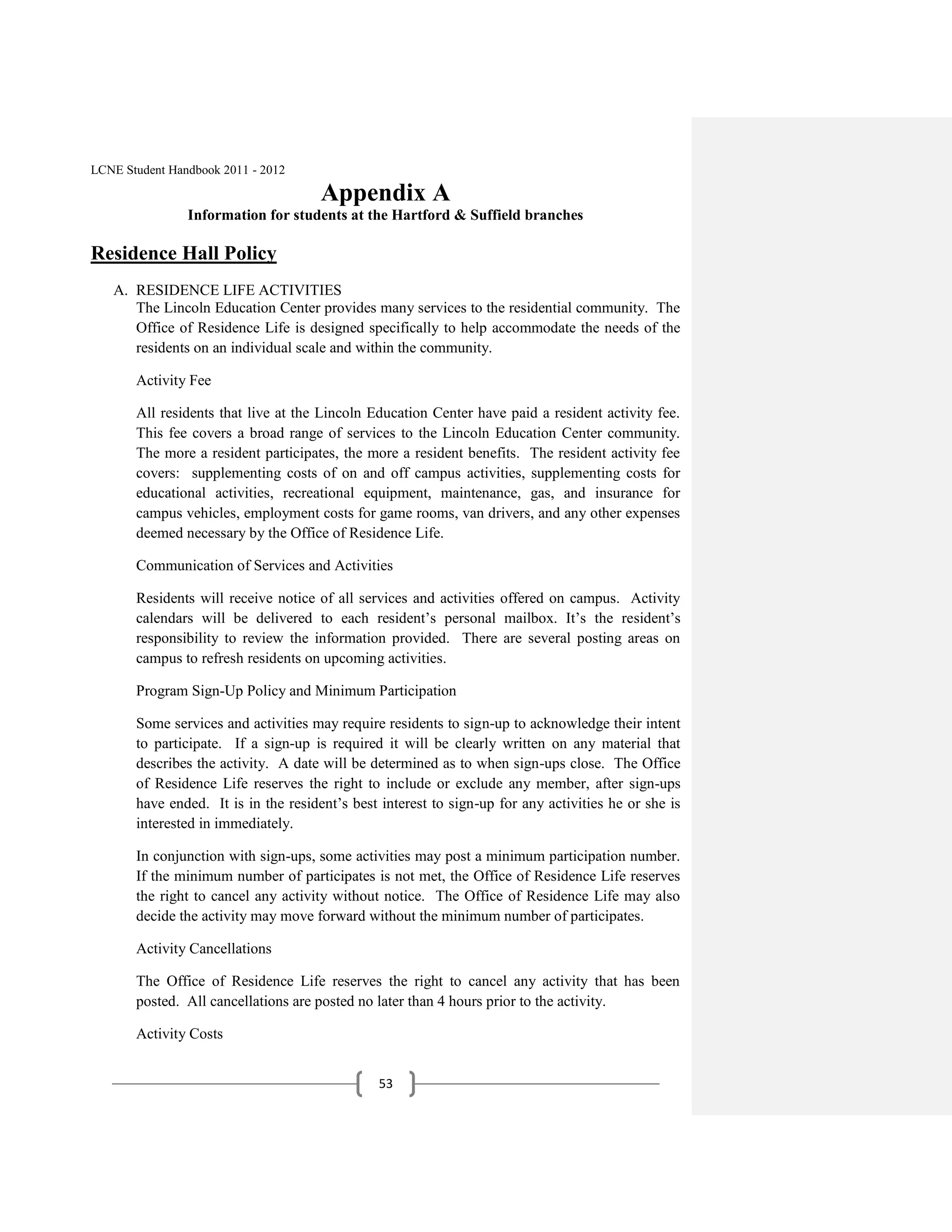 LCNE Student Handbook 2011 - 2012

                                      Appendix A
                Information for students at the Hartford & Suffield branches

Residence Hall Policy
   A. RESIDENCE LIFE ACTIVITIES
      The Lincoln Education Center provides many services to the residential community. The
      Office of Residence Life is designed specifically to help accommodate the needs of the
      residents on an individual scale and within the community.

       Activity Fee

       All residents that live at the Lincoln Education Center have paid a resident activity fee.
       This fee covers a broad range of services to the Lincoln Education Center community.
       The more a resident participates, the more a resident benefits. The resident activity fee
       covers: supplementing costs of on and off campus activities, supplementing costs for
       educational activities, recreational equipment, maintenance, gas, and insurance for
       campus vehicles, employment costs for game rooms, van drivers, and any other expenses
       deemed necessary by the Office of Residence Life.

       Communication of Services and Activities

       Residents will receive notice of all services and activities offered on campus. Activity
       calendars will be delivered to each resident’s personal mailbox. It’s the resident’s
       responsibility to review the information provided. There are several posting areas on
       campus to refresh residents on upcoming activities.

       Program Sign-Up Policy and Minimum Participation

       Some services and activities may require residents to sign-up to acknowledge their intent
       to participate. If a sign-up is required it will be clearly written on any material that
       describes the activity. A date will be determined as to when sign-ups close. The Office
       of Residence Life reserves the right to include or exclude any member, after sign-ups
       have ended. It is in the resident’s best interest to sign-up for any activities he or she is
       interested in immediately.

       In conjunction with sign-ups, some activities may post a minimum participation number.
       If the minimum number of participates is not met, the Office of Residence Life reserves
       the right to cancel any activity without notice. The Office of Residence Life may also
       decide the activity may move forward without the minimum number of participates.

       Activity Cancellations

       The Office of Residence Life reserves the right to cancel any activity that has been
       posted. All cancellations are posted no later than 4 hours prior to the activity.

       Activity Costs


                                                53
 