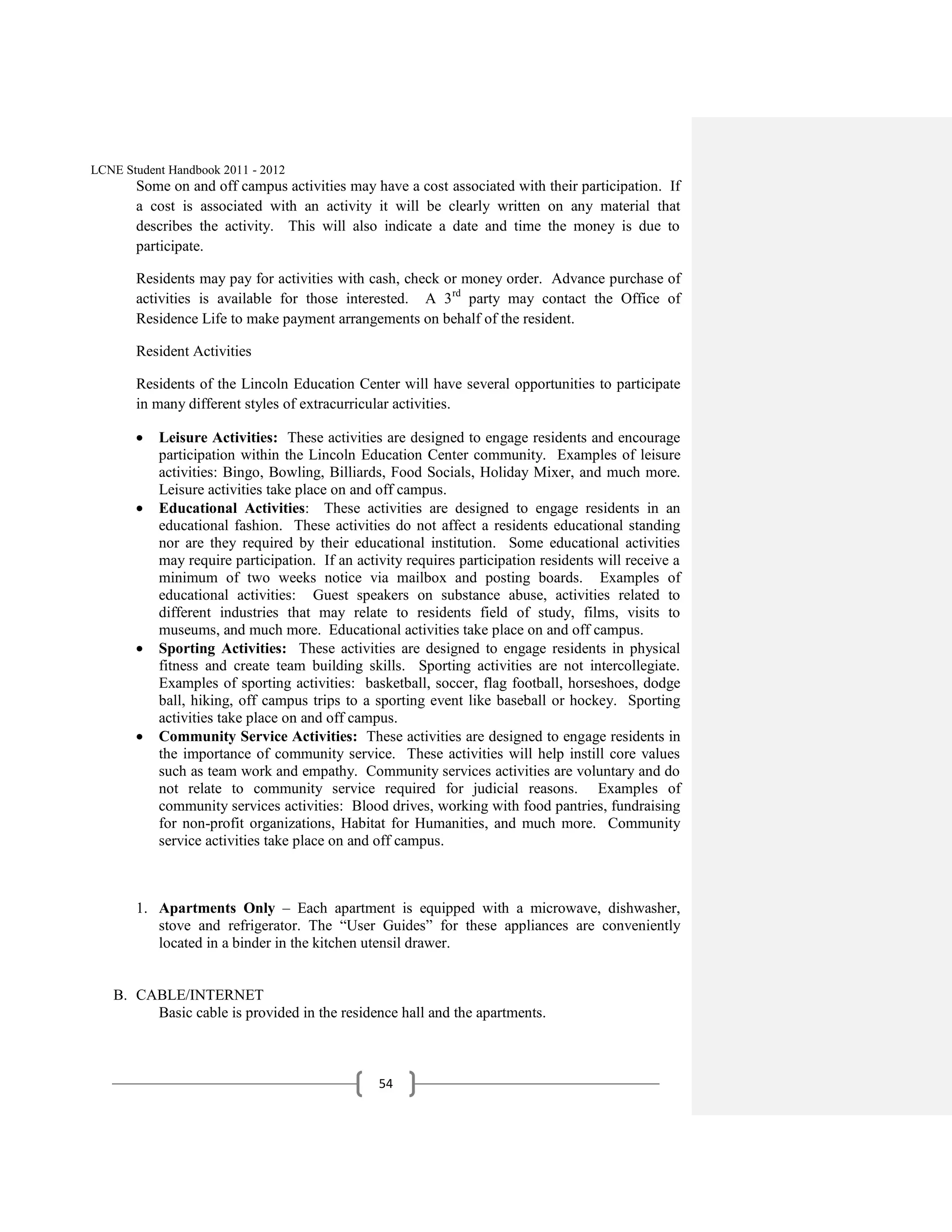 LCNE Student Handbook 2011 - 2012
       Some on and off campus activities may have a cost associated with their participation. If
       a cost is associated with an activity it will be clearly written on any material that
       describes the activity. This will also indicate a date and time the money is due to
       participate.

       Residents may pay for activities with cash, check or money order. Advance purchase of
       activities is available for those interested. A 3 rd party may contact the Office of
       Residence Life to make payment arrangements on behalf of the resident.

       Resident Activities

       Residents of the Lincoln Education Center will have several opportunities to participate
       in many different styles of extracurricular activities.

           Leisure Activities: These activities are designed to engage residents and encourage
           participation within the Lincoln Education Center community. Examples of leisure
           activities: Bingo, Bowling, Billiards, Food Socials, Holiday Mixer, and much more.
           Leisure activities take place on and off campus.
           Educational Activities: These activities are designed to engage residents in an
           educational fashion. These activities do not affect a residents educational standing
           nor are they required by their educational institution. Some educational activities
           may require participation. If an activity requires participation residents will receive a
           minimum of two weeks notice via mailbox and posting boards. Examples of
           educational activities: Guest speakers on substance abuse, activities related to
           different industries that may relate to residents field of study, films, visits to
           museums, and much more. Educational activities take place on and off campus.
           Sporting Activities: These activities are designed to engage residents in physical
           fitness and create team building skills. Sporting activities are not intercollegiate.
           Examples of sporting activities: basketball, soccer, flag football, horseshoes, dodge
           ball, hiking, off campus trips to a sporting event like baseball or hockey. Sporting
           activities take place on and off campus.
           Community Service Activities: These activities are designed to engage residents in
           the importance of community service. These activities will help instill core values
           such as team work and empathy. Community services activities are voluntary and do
           not relate to community service required for judicial reasons. Examples of
           community services activities: Blood drives, working with food pantries, fundraising
           for non-profit organizations, Habitat for Humanities, and much more. Community
           service activities take place on and off campus.



       1. Apartments Only – Each apartment is equipped with a microwave, dishwasher,
          stove and refrigerator. The ―User Guides‖ for these appliances are conveniently
          located in a binder in the kitchen utensil drawer.


   B. CABLE/INTERNET
        Basic cable is provided in the residence hall and the apartments.



                                                54
 