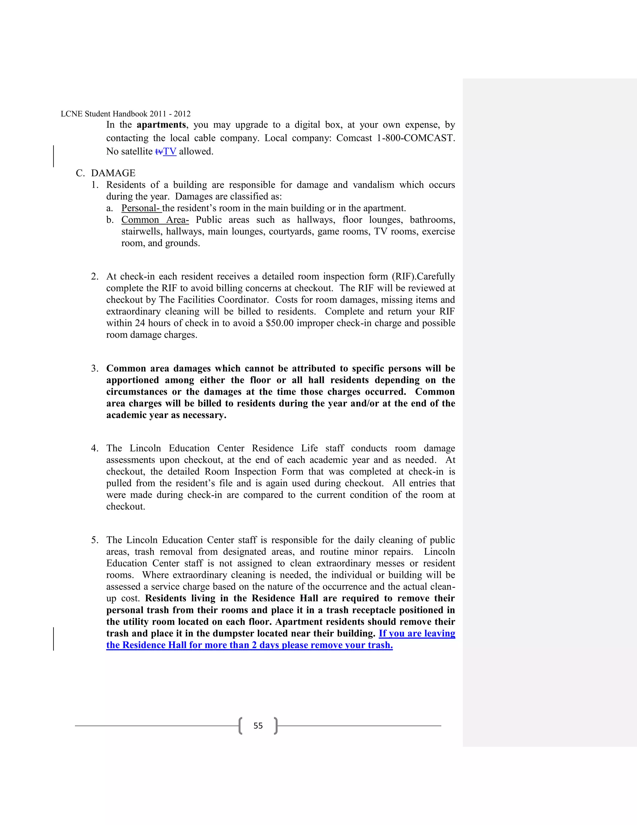 LCNE Student Handbook 2011 - 2012
           In the apartments, you may upgrade to a digital box, at your own expense, by
           contacting the local cable company. Local company: Comcast 1-800-COMCAST.
           No satellite tvTV allowed.

   C. DAMAGE
      1. Residents of a building are responsible for damage and vandalism which occurs
         during the year. Damages are classified as:
         a. Personal- the resident’s room in the main building or in the apartment.
         b. Common Area- Public areas such as hallways, floor lounges, bathrooms,
             stairwells, hallways, main lounges, courtyards, game rooms, TV rooms, exercise
             room, and grounds.


       2. At check-in each resident receives a detailed room inspection form (RIF).Carefully
          complete the RIF to avoid billing concerns at checkout. The RIF will be reviewed at
          checkout by The Facilities Coordinator. Costs for room damages, missing items and
          extraordinary cleaning will be billed to residents. Complete and return your RIF
          within 24 hours of check in to avoid a $50.00 improper check-in charge and possible
          room damage charges.


       3. Common area damages which cannot be attributed to specific persons will be
          apportioned among either the floor or all hall residents depending on the
          circumstances or the damages at the time those charges occurred. Common
          area charges will be billed to residents during the year and/or at the end of the
          academic year as necessary.


       4. The Lincoln Education Center Residence Life staff conducts room damage
          assessments upon checkout, at the end of each academic year and as needed. At
          checkout, the detailed Room Inspection Form that was completed at check-in is
          pulled from the resident’s file and is again used during checkout. All entries that
          were made during check-in are compared to the current condition of the room at
          checkout.


       5. The Lincoln Education Center staff is responsible for the daily cleaning of public
          areas, trash removal from designated areas, and routine minor repairs. Lincoln
          Education Center staff is not assigned to clean extraordinary messes or resident
          rooms. Where extraordinary cleaning is needed, the individual or building will be
          assessed a service charge based on the nature of the occurrence and the actual clean-
          up cost. Residents living in the Residence Hall are required to remove their
          personal trash from their rooms and place it in a trash receptacle positioned in
          the utility room located on each floor. Apartment residents should remove their
          trash and place it in the dumpster located near their building. If you are leaving
          the Residence Hall for more than 2 days please remove your trash.




                                              55
 