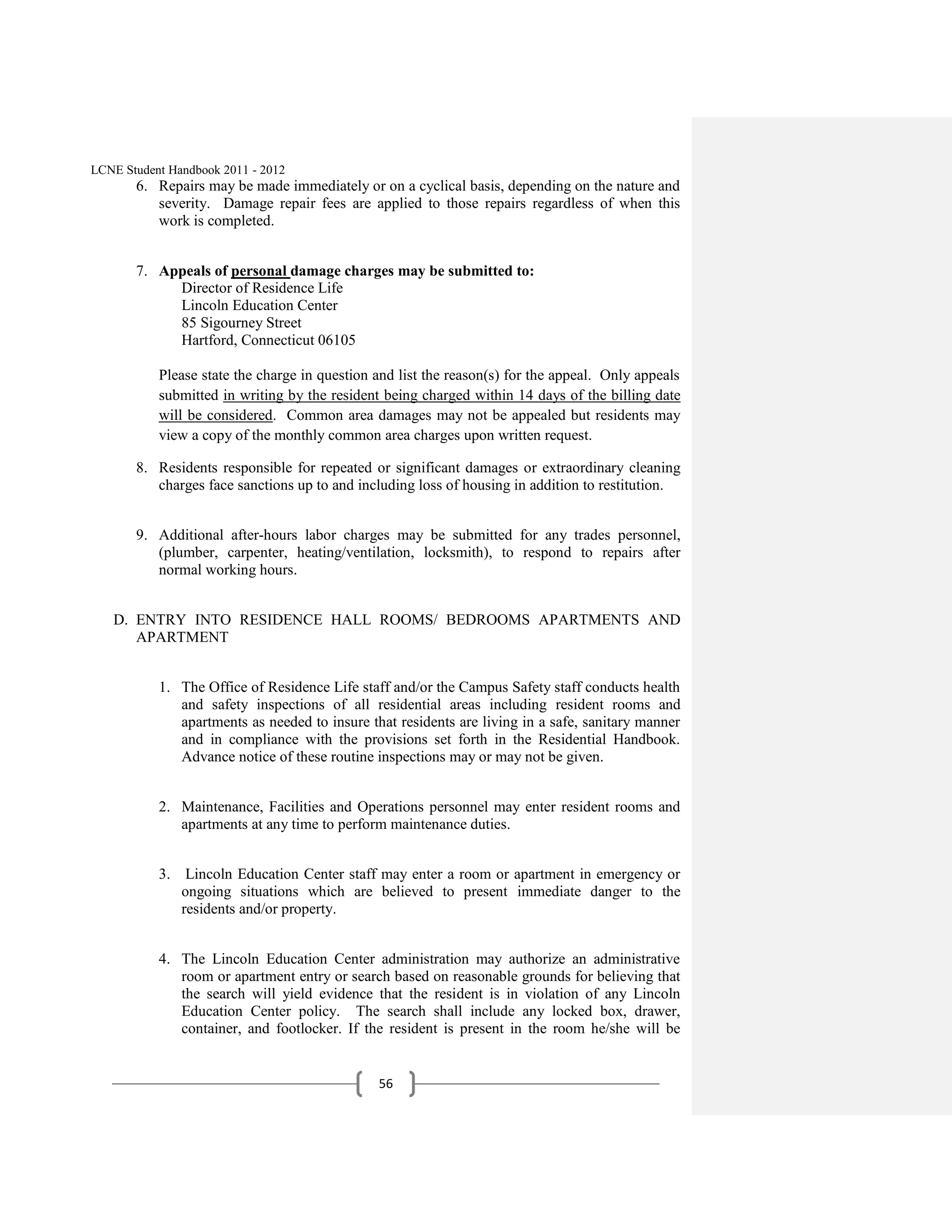 LCNE Student Handbook 2011 - 2012
       6. Repairs may be made immediately or on a cyclical basis, depending on the nature and
          severity. Damage repair fees are applied to those repairs regardless of when this
          work is completed.


       7. Appeals of personal damage charges may be submitted to:
            Director of Residence Life
            Lincoln Education Center
            85 Sigourney Street
            Hartford, Connecticut 06105

           Please state the charge in question and list the reason(s) for the appeal. Only appeals
           submitted in writing by the resident being charged within 14 days of the billing date
           will be considered. Common area damages may not be appealed but residents may
           view a copy of the monthly common area charges upon written request.

       8. Residents responsible for repeated or significant damages or extraordinary cleaning
          charges face sanctions up to and including loss of housing in addition to restitution.


       9. Additional after-hours labor charges may be submitted for any trades personnel,
          (plumber, carpenter, heating/ventilation, locksmith), to respond to repairs after
          normal working hours.


   D. ENTRY INTO RESIDENCE HALL ROOMS/ BEDROOMS APARTMENTS AND
      APARTMENT


           1. The Office of Residence Life staff and/or the Campus Safety staff conducts health
              and safety inspections of all residential areas including resident rooms and
              apartments as needed to insure that residents are living in a safe, sanitary manner
              and in compliance with the provisions set forth in the Residential Handbook.
              Advance notice of these routine inspections may or may not be given.


           2. Maintenance, Facilities and Operations personnel may enter resident rooms and
              apartments at any time to perform maintenance duties.


           3. Lincoln Education Center staff may enter a room or apartment in emergency or
              ongoing situations which are believed to present immediate danger to the
              residents and/or property.


           4. The Lincoln Education Center administration may authorize an administrative
              room or apartment entry or search based on reasonable grounds for believing that
              the search will yield evidence that the resident is in violation of any Lincoln
              Education Center policy. The search shall include any locked box, drawer,
              container, and footlocker. If the resident is present in the room he/she will be


                                               56
 