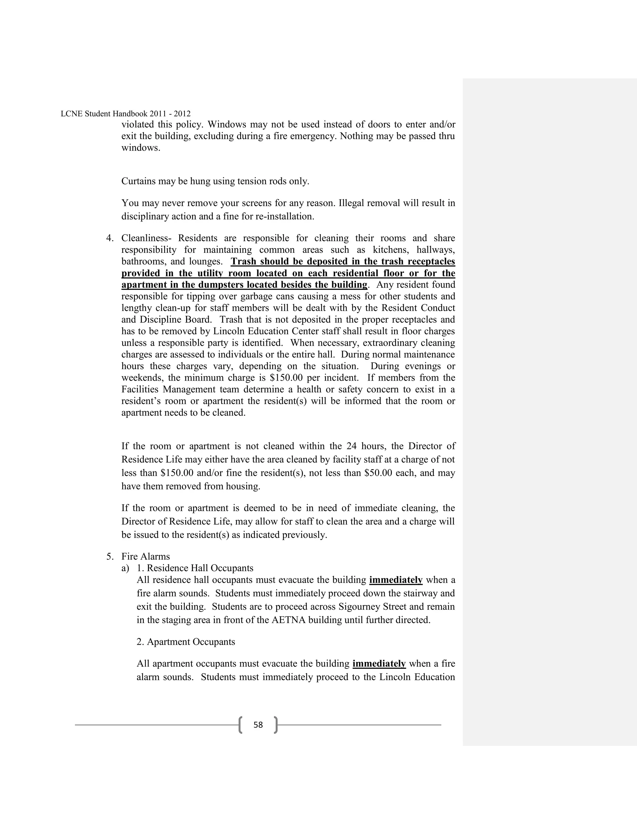 LCNE Student Handbook 2011 - 2012
               violated this policy. Windows may not be used instead of doors to enter and/or
               exit the building, excluding during a fire emergency. Nothing may be passed thru
               windows.


               Curtains may be hung using tension rods only.

               You may never remove your screens for any reason. Illegal removal will result in
               disciplinary action and a fine for re-installation.

           4. Cleanliness- Residents are responsible for cleaning their rooms and share
              responsibility for maintaining common areas such as kitchens, hallways,
              bathrooms, and lounges. Trash should be deposited in the trash receptacles
              provided in the utility room located on each residential floor or for the
              apartment in the dumpsters located besides the building. Any resident found
              responsible for tipping over garbage cans causing a mess for other students and
              lengthy clean-up for staff members will be dealt with by the Resident Conduct
              and Discipline Board. Trash that is not deposited in the proper receptacles and
              has to be removed by Lincoln Education Center staff shall result in floor charges
              unless a responsible party is identified. When necessary, extraordinary cleaning
              charges are assessed to individuals or the entire hall. During normal maintenance
              hours these charges vary, depending on the situation. During evenings or
              weekends, the minimum charge is $150.00 per incident. If members from the
              Facilities Management team determine a health or safety concern to exist in a
              resident’s room or apartment the resident(s) will be informed that the room or
              apartment needs to be cleaned.


               If the room or apartment is not cleaned within the 24 hours, the Director of
               Residence Life may either have the area cleaned by facility staff at a charge of not
               less than $150.00 and/or fine the resident(s), not less than $50.00 each, and may
               have them removed from housing.

               If the room or apartment is deemed to be in need of immediate cleaning, the
               Director of Residence Life, may allow for staff to clean the area and a charge will
               be issued to the resident(s) as indicated previously.

           5. Fire Alarms
              a) 1. Residence Hall Occupants
                  All residence hall occupants must evacuate the building immediately when a
                  fire alarm sounds. Students must immediately proceed down the stairway and
                  exit the building. Students are to proceed across Sigourney Street and remain
                  in the staging area in front of the AETNA building until further directed.

                   2. Apartment Occupants

                   All apartment occupants must evacuate the building immediately when a fire
                   alarm sounds. Students must immediately proceed to the Lincoln Education



                                                58
 