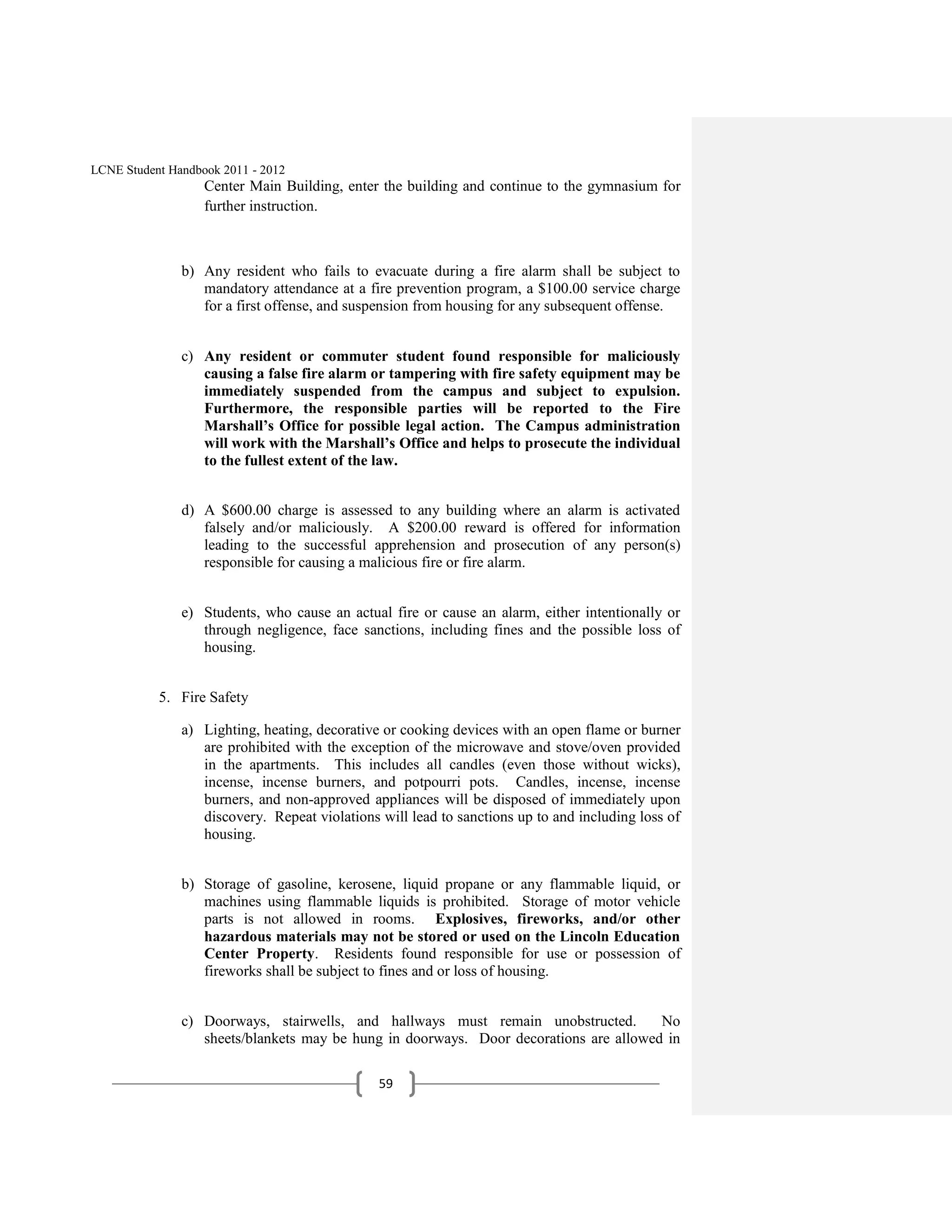 LCNE Student Handbook 2011 - 2012
                   Center Main Building, enter the building and continue to the gymnasium for
                   further instruction.



               b) Any resident who fails to evacuate during a fire alarm shall be subject to
                  mandatory attendance at a fire prevention program, a $100.00 service charge
                  for a first offense, and suspension from housing for any subsequent offense.


               c) Any resident or commuter student found responsible for maliciously
                  causing a false fire alarm or tampering with fire safety equipment may be
                  immediately suspended from the campus and subject to expulsion.
                  Furthermore, the responsible parties will be reported to the Fire
                  Marshall’s Office for possible legal action. The Campus administration
                  will work with the Marshall’s Office and helps to prosecute the individual
                  to the fullest extent of the law.


               d) A $600.00 charge is assessed to any building where an alarm is activated
                  falsely and/or maliciously. A $200.00 reward is offered for information
                  leading to the successful apprehension and prosecution of any person(s)
                  responsible for causing a malicious fire or fire alarm.


               e) Students, who cause an actual fire or cause an alarm, either intentionally or
                  through negligence, face sanctions, including fines and the possible loss of
                  housing.


           5. Fire Safety

               a) Lighting, heating, decorative or cooking devices with an open flame or burner
                  are prohibited with the exception of the microwave and stove/oven provided
                  in the apartments. This includes all candles (even those without wicks),
                  incense, incense burners, and potpourri pots. Candles, incense, incense
                  burners, and non-approved appliances will be disposed of immediately upon
                  discovery. Repeat violations will lead to sanctions up to and including loss of
                  housing.


               b) Storage of gasoline, kerosene, liquid propane or any flammable liquid, or
                  machines using flammable liquids is prohibited. Storage of motor vehicle
                  parts is not allowed in rooms. Explosives, fireworks, and/or other
                  hazardous materials may not be stored or used on the Lincoln Education
                  Center Property. Residents found responsible for use or possession of
                  fireworks shall be subject to fines and or loss of housing.


               c) Doorways, stairwells, and hallways must remain unobstructed.         No
                  sheets/blankets may be hung in doorways. Door decorations are allowed in

                                               59
 