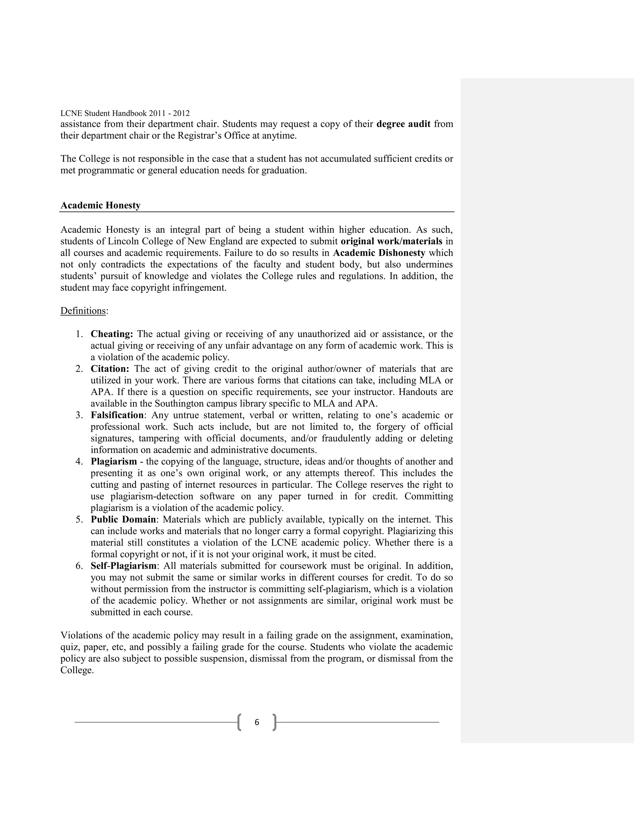 LCNE Student Handbook 2011 - 2012
assistance from their department chair. Students may request a copy of their degree audit from
their department chair or the Registrar’s Office at anytime.

The College is not responsible in the case that a student has not accumulated sufficient credits or
met programmatic or general education needs for graduation.


Academic Honesty

Academic Honesty is an integral part of being a student within higher education. As such,
students of Lincoln College of New England are expected to submit original work/materials in
all courses and academic requirements. Failure to do so results in Academic Dishonesty which
not only contradicts the expectations of the faculty and student body, but also undermines
students’ pursuit of knowledge and violates the College rules and regulations. In addition, the
student may face copyright infringement.

Definitions:

   1. Cheating: The actual giving or receiving of any unauthorized aid or assistance, or the
      actual giving or receiving of any unfair advantage on any form of academic work. This is
      a violation of the academic policy.
   2. Citation: The act of giving credit to the original author/owner of materials that are
      utilized in your work. There are various forms that citations can take, including MLA or
      APA. If there is a question on specific requirements, see your instructor. Handouts are
      available in the Southington campus library specific to MLA and APA.
   3. Falsification: Any untrue statement, verbal or written, relating to one’s academic or
      professional work. Such acts include, but are not limited to, the forgery of official
      signatures, tampering with official documents, and/or fraudulently adding or deleting
      information on academic and administrative documents.
   4. Plagiarism - the copying of the language, structure, ideas and/or thoughts of another and
      presenting it as one’s own original work, or any attempts thereof. This includes the
      cutting and pasting of internet resources in particular. The College reserves the right to
      use plagiarism-detection software on any paper turned in for credit. Committing
      plagiarism is a violation of the academic policy.
   5. Public Domain: Materials which are publicly available, typically on the internet. This
      can include works and materials that no longer carry a formal copyright. Plagiarizing this
      material still constitutes a violation of the LCNE academic policy. Whether there is a
      formal copyright or not, if it is not your original work, it must be cited.
   6. Self-Plagiarism: All materials submitted for coursework must be original. In addition,
      you may not submit the same or similar works in different courses for credit. To do so
      without permission from the instructor is committing self-plagiarism, which is a violation
      of the academic policy. Whether or not assignments are similar, original work must be
      submitted in each course.

Violations of the academic policy may result in a failing grade on the assignment, examination,
quiz, paper, etc, and possibly a failing grade for the course. Students who violate the academic
policy are also subject to possible suspension, dismissal from the program, or dismissal from the
College.




                                                6
 