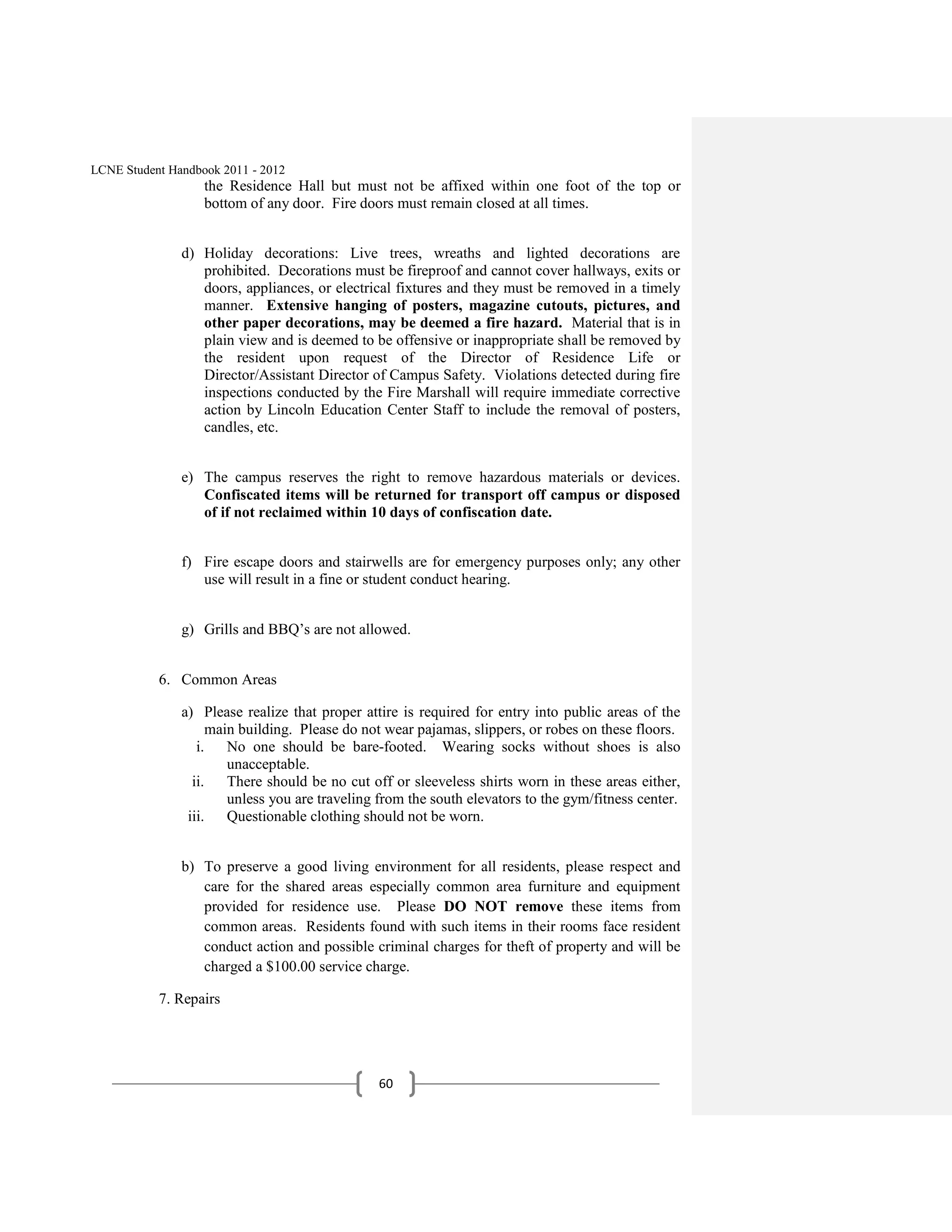 LCNE Student Handbook 2011 - 2012
                   the Residence Hall but must not be affixed within one foot of the top or
                   bottom of any door. Fire doors must remain closed at all times.


               d) Holiday decorations: Live trees, wreaths and lighted decorations are
                  prohibited. Decorations must be fireproof and cannot cover hallways, exits or
                  doors, appliances, or electrical fixtures and they must be removed in a timely
                  manner. Extensive hanging of posters, magazine cutouts, pictures, and
                  other paper decorations, may be deemed a fire hazard. Material that is in
                  plain view and is deemed to be offensive or inappropriate shall be removed by
                  the resident upon request of the Director of Residence Life or
                  Director/Assistant Director of Campus Safety. Violations detected during fire
                  inspections conducted by the Fire Marshall will require immediate corrective
                  action by Lincoln Education Center Staff to include the removal of posters,
                  candles, etc.


               e) The campus reserves the right to remove hazardous materials or devices.
                  Confiscated items will be returned for transport off campus or disposed
                  of if not reclaimed within 10 days of confiscation date.


               f) Fire escape doors and stairwells are for emergency purposes only; any other
                  use will result in a fine or student conduct hearing.


               g) Grills and BBQ’s are not allowed.


           6. Common Areas

               a) Please realize that proper attire is required for entry into public areas of the
                    main building. Please do not wear pajamas, slippers, or robes on these floors.
                  i. No one should be bare-footed. Wearing socks without shoes is also
                       unacceptable.
                 ii. There should be no cut off or sleeveless shirts worn in these areas either,
                       unless you are traveling from the south elevators to the gym/fitness center.
                iii. Questionable clothing should not be worn.


               b) To preserve a good living environment for all residents, please respect and
                  care for the shared areas especially common area furniture and equipment
                  provided for residence use. Please DO NOT remove these items from
                  common areas. Residents found with such items in their rooms face resident
                  conduct action and possible criminal charges for theft of property and will be
                  charged a $100.00 service charge.

           7. Repairs




                                                60
 